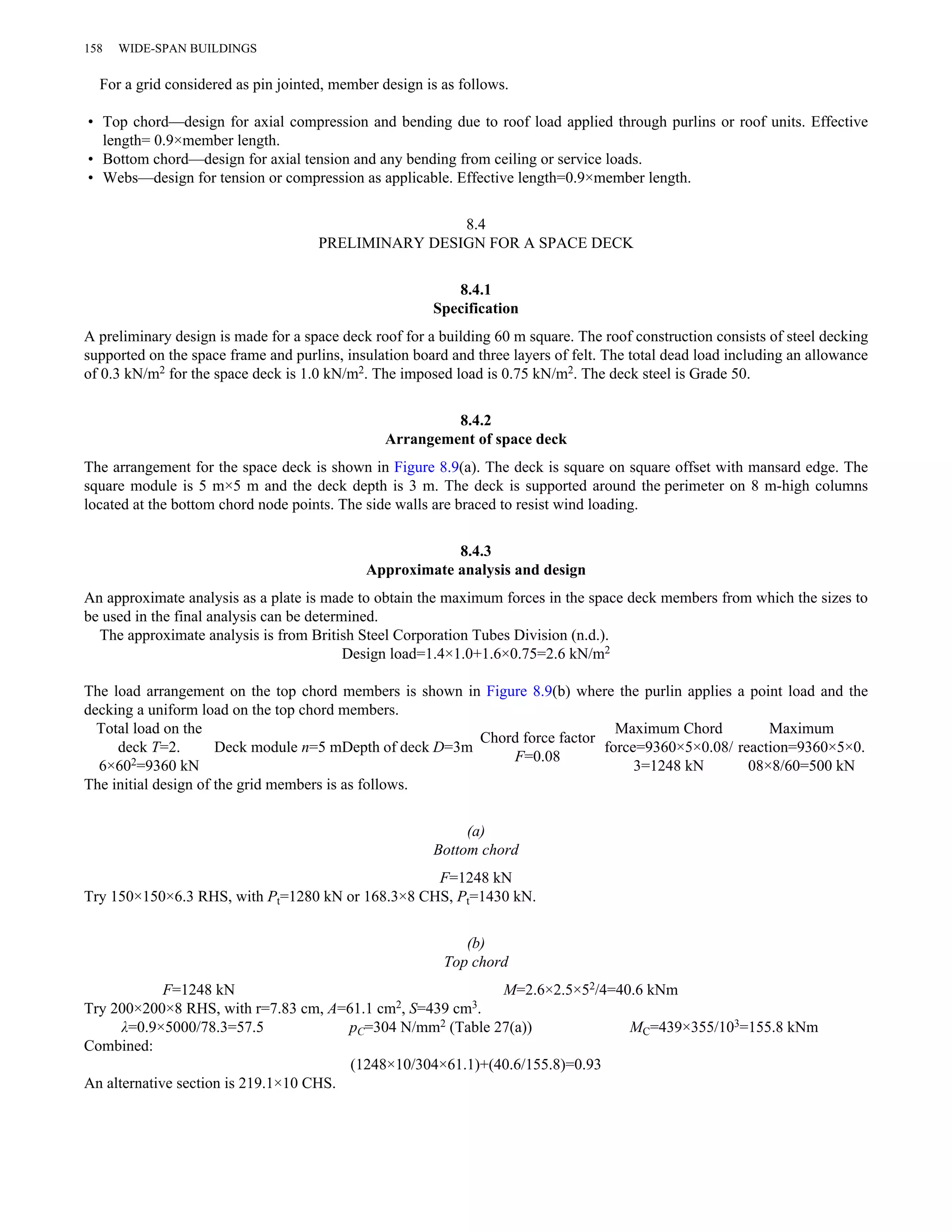 158 WIDE-SPAN BUILDINGS 
For a grid considered as pin jointed, member design is as follows. 
• Top chord—design for axial compression and bending due to roof load applied through purlins or roof units. Effective 
length= 0.9×member length. 
• Bottom chord—design for axial tension and any bending from ceiling or service loads. 
• Webs—design for tension or compression as applicable. Effective length=0.9×member length. 
8.4 
PRELIMINARY DESIGN FOR A SPACE DECK 
8.4.1 
Specification 
A preliminary design is made for a space deck roof for a building 60 m square. The roof construction consists of steel decking 
supported on the space frame and purlins, insulation board and three layers of felt. The total dead load including an allowance 
of 0.3 kN/m2 for the space deck is 1.0 kN/m2. The imposed load is 0.75 kN/m2. The deck steel is Grade 50. 
8.4.2 
Arrangement of space deck 
The arrangement for the space deck is shown in Figure 8.9(a). The deck is square on square offset with mansard edge. The 
square module is 5 m×5 m and the deck depth is 3 m. The deck is supported around the perimeter on 8 m-high columns 
located at the bottom chord node points. The side walls are braced to resist wind loading. 
8.4.3 
Approximate analysis and design 
An approximate analysis as a plate is made to obtain the maximum forces in the space deck members from which the sizes to 
be used in the final analysis can be determined. 
The approximate analysis is from British Steel Corporation Tubes Division (n.d.). 
Design load=1.4×1.0+1.6×0.75=2.6 kN/m2 
The load arrangement on the top chord members is shown in Figure 8.9(b) where the purlin applies a point load and the 
decking a uniform load on the top chord members. 
Total load on the 
deck T=2. 
6×602=9360 kN 
Deck module n=5 mDepth of deck D=3m Chord force factor 
F=0.08 
Maximum Chord 
force=9360×5×0.08/ 
3=1248 kN 
Maximum 
reaction=9360×5×0. 
08×8/60=500 kN 
The initial design of the grid members is as follows. 
(a) 
Bottom chord 
F=1248 kN 
Try 150×150×6.3 RHS, with Pt=1280 kN or 168.3×8 CHS, Pt=1430 kN. 
(b) 
Top chord 
F=1248 kN M=2.6×2.5×52/4=40.6 kNm 
Try 200×200×8 RHS, with r=7.83 cm, A=61.1 cm2, S=439 cm3. 
λ=0.9×5000/78.3=57.5 pC=304 N/mm2 (Table 27(a)) MC=439×355/103=155.8 kNm 
Combined: 
(1248×10/304×61.1)+(40.6/155.8)=0.93 
An alternative section is 219.1×10 CHS. 
 