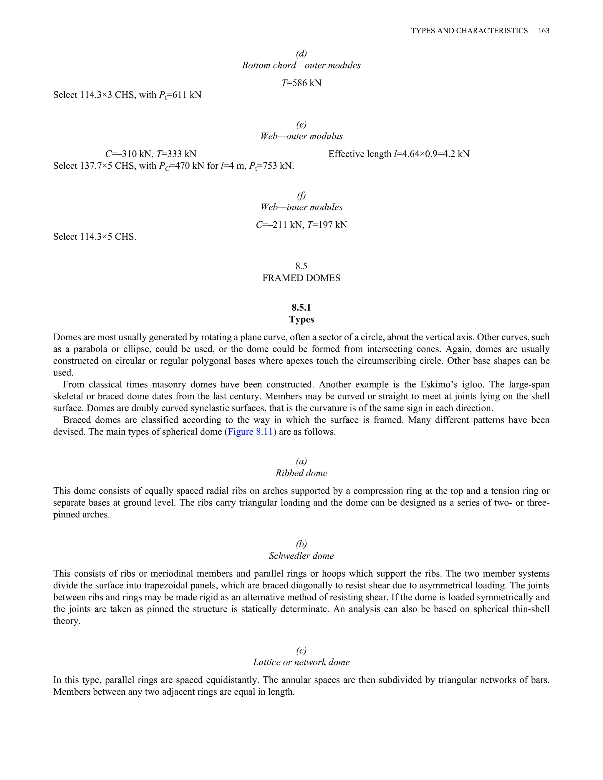 (d) 
Bottom chord—outer modules 
T=586 kN 
Select 114.3×3 CHS, with Pt=611 kN 
(e) 
Web—outer modulus 
TYPES AND CHARACTERISTICS 163 
C=–310 kN, T=333 kN Effective length l=4.64×0.9=4.2 kN 
Select 137.7×5 CHS, with PC=470 kN for l=4 m, Pt=753 kN. 
(f) 
Web—inner modules 
C=–211 kN, T=197 kN 
Select 114.3×5 CHS. 
8.5 
FRAMED DOMES 
8.5.1 
Types 
Domes are most usually generated by rotating a plane curve, often a sector of a circle, about the vertical axis. Other curves, such 
as a parabola or ellipse, could be used, or the dome could be formed from intersecting cones. Again, domes are usually 
constructed on circular or regular polygonal bases where apexes touch the circumscribing circle. Other base shapes can be 
used. 
From classical times masonry domes have been constructed. Another example is the Eskimo’s igloo. The large-span 
skeletal or braced dome dates from the last century. Members may be curved or straight to meet at joints lying on the shell 
surface. Domes are doubly curved synclastic surfaces, that is the curvature is of the same sign in each direction. 
Braced domes are classified according to the way in which the surface is framed. Many different patterns have been 
devised. The main types of spherical dome (Figure 8.11) are as follows. 
(a) 
Ribbed dome 
This dome consists of equally spaced radial ribs on arches supported by a compression ring at the top and a tension ring or 
separate bases at ground level. The ribs carry triangular loading and the dome can be designed as a series of two- or three-pinned 
arches. 
(b) 
Schwedler dome 
This consists of ribs or meriodinal members and parallel rings or hoops which support the ribs. The two member systems 
divide the surface into trapezoidal panels, which are braced diagonally to resist shear due to asymmetrical loading. The joints 
between ribs and rings may be made rigid as an alternative method of resisting shear. If the dome is loaded symmetrically and 
the joints are taken as pinned the structure is statically determinate. An analysis can also be based on spherical thin-shell 
theory. 
(c) 
Lattice or network dome 
In this type, parallel rings are spaced equidistantly. The annular spaces are then subdivided by triangular networks of bars. 
Members between any two adjacent rings are equal in length. 
 