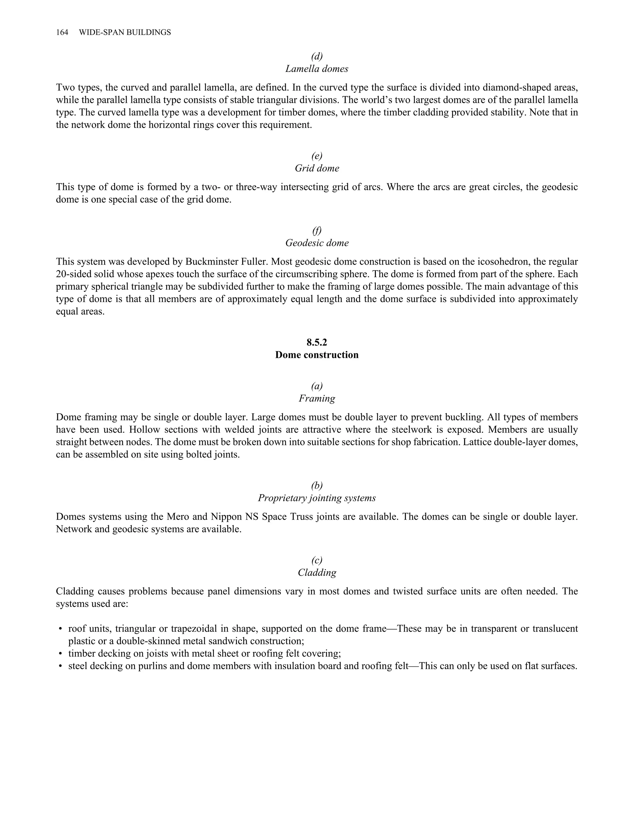 (d) 
Lamella domes 
164 WIDE-SPAN BUILDINGS 
Two types, the curved and parallel lamella, are defined. In the curved type the surface is divided into diamond-shaped areas, 
while the parallel lamella type consists of stable triangular divisions. The world’s two largest domes are of the parallel lamella 
type. The curved lamella type was a development for timber domes, where the timber cladding provided stability. Note that in 
the network dome the horizontal rings cover this requirement. 
(e) 
Grid dome 
This type of dome is formed by a two- or three-way intersecting grid of arcs. Where the arcs are great circles, the geodesic 
dome is one special case of the grid dome. 
(f) 
Geodesic dome 
This system was developed by Buckminster Fuller. Most geodesic dome construction is based on the icosohedron, the regular 
20-sided solid whose apexes touch the surface of the circumscribing sphere. The dome is formed from part of the sphere. Each 
primary spherical triangle may be subdivided further to make the framing of large domes possible. The main advantage of this 
type of dome is that all members are of approximately equal length and the dome surface is subdivided into approximately 
equal areas. 
8.5.2 
Dome construction 
(a) 
Framing 
Dome framing may be single or double layer. Large domes must be double layer to prevent buckling. All types of members 
have been used. Hollow sections with welded joints are attractive where the steelwork is exposed. Members are usually 
straight between nodes. The dome must be broken down into suitable sections for shop fabrication. Lattice double-layer domes, 
can be assembled on site using bolted joints. 
(b) 
Proprietary jointing systems 
Domes systems using the Mero and Nippon NS Space Truss joints are available. The domes can be single or double layer. 
Network and geodesic systems are available. 
(c) 
Cladding 
Cladding causes problems because panel dimensions vary in most domes and twisted surface units are often needed. The 
systems used are: 
• roof units, triangular or trapezoidal in shape, supported on the dome frame—These may be in transparent or translucent 
plastic or a double-skinned metal sandwich construction; 
• timber decking on joists with metal sheet or roofing felt covering; 
• steel decking on purlins and dome members with insulation board and roofing felt—This can only be used on flat surfaces. 
 