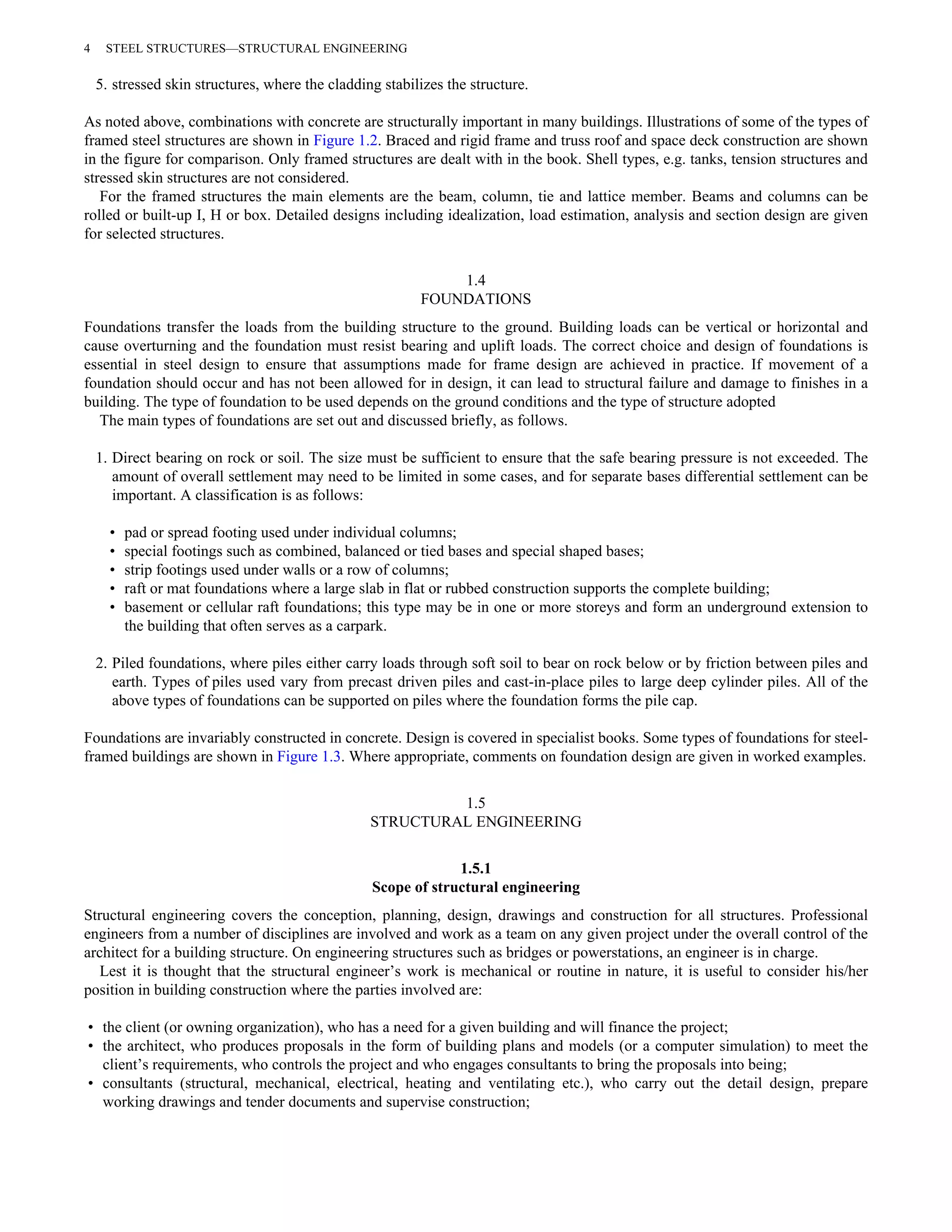 4 STEEL STRUCTURES—STRUCTURAL ENGINEERING 
5. stressed skin structures, where the cladding stabilizes the structure. 
As noted above, combinations with concrete are structurally important in many buildings. Illustrations of some of the types of 
framed steel structures are shown in Figure 1.2. Braced and rigid frame and truss roof and space deck construction are shown 
in the figure for comparison. Only framed structures are dealt with in the book. Shell types, e.g. tanks, tension structures and 
stressed skin structures are not considered. 
For the framed structures the main elements are the beam, column, tie and lattice member. Beams and columns can be 
rolled or built-up I, H or box. Detailed designs including idealization, load estimation, analysis and section design are given 
for selected structures. 
1.4 
FOUNDATIONS 
Foundations transfer the loads from the building structure to the ground. Building loads can be vertical or horizontal and 
cause overturning and the foundation must resist bearing and uplift loads. The correct choice and design of foundations is 
essential in steel design to ensure that assumptions made for frame design are achieved in practice. If movement of a 
foundation should occur and has not been allowed for in design, it can lead to structural failure and damage to finishes in a 
building. The type of foundation to be used depends on the ground conditions and the type of structure adopted 
The main types of foundations are set out and discussed briefly, as follows. 
1. Direct bearing on rock or soil. The size must be sufficient to ensure that the safe bearing pressure is not exceeded. The 
amount of overall settlement may need to be limited in some cases, and for separate bases differential settlement can be 
important. A classification is as follows: 
• pad or spread footing used under individual columns; 
• special footings such as combined, balanced or tied bases and special shaped bases; 
• strip footings used under walls or a row of columns; 
• raft or mat foundations where a large slab in flat or rubbed construction supports the complete building; 
• basement or cellular raft foundations; this type may be in one or more storeys and form an underground extension to 
the building that often serves as a carpark. 
2. Piled foundations, where piles either carry loads through soft soil to bear on rock below or by friction between piles and 
earth. Types of piles used vary from precast driven piles and cast-in-place piles to large deep cylinder piles. All of the 
above types of foundations can be supported on piles where the foundation forms the pile cap. 
Foundations are invariably constructed in concrete. Design is covered in specialist books. Some types of foundations for steel-framed 
buildings are shown in Figure 1.3. Where appropriate, comments on foundation design are given in worked examples. 
1.5 
STRUCTURAL ENGINEERING 
1.5.1 
Scope of structural engineering 
Structural engineering covers the conception, planning, design, drawings and construction for all structures. Professional 
engineers from a number of disciplines are involved and work as a team on any given project under the overall control of the 
architect for a building structure. On engineering structures such as bridges or powerstations, an engineer is in charge. 
Lest it is thought that the structural engineer’s work is mechanical or routine in nature, it is useful to consider his/her 
position in building construction where the parties involved are: 
• the client (or owning organization), who has a need for a given building and will finance the project; 
• the architect, who produces proposals in the form of building plans and models (or a computer simulation) to meet the 
client’s requirements, who controls the project and who engages consultants to bring the proposals into being; 
• consultants (structural, mechanical, electrical, heating and ventilating etc.), who carry out the detail design, prepare 
working drawings and tender documents and supervise construction; 
 