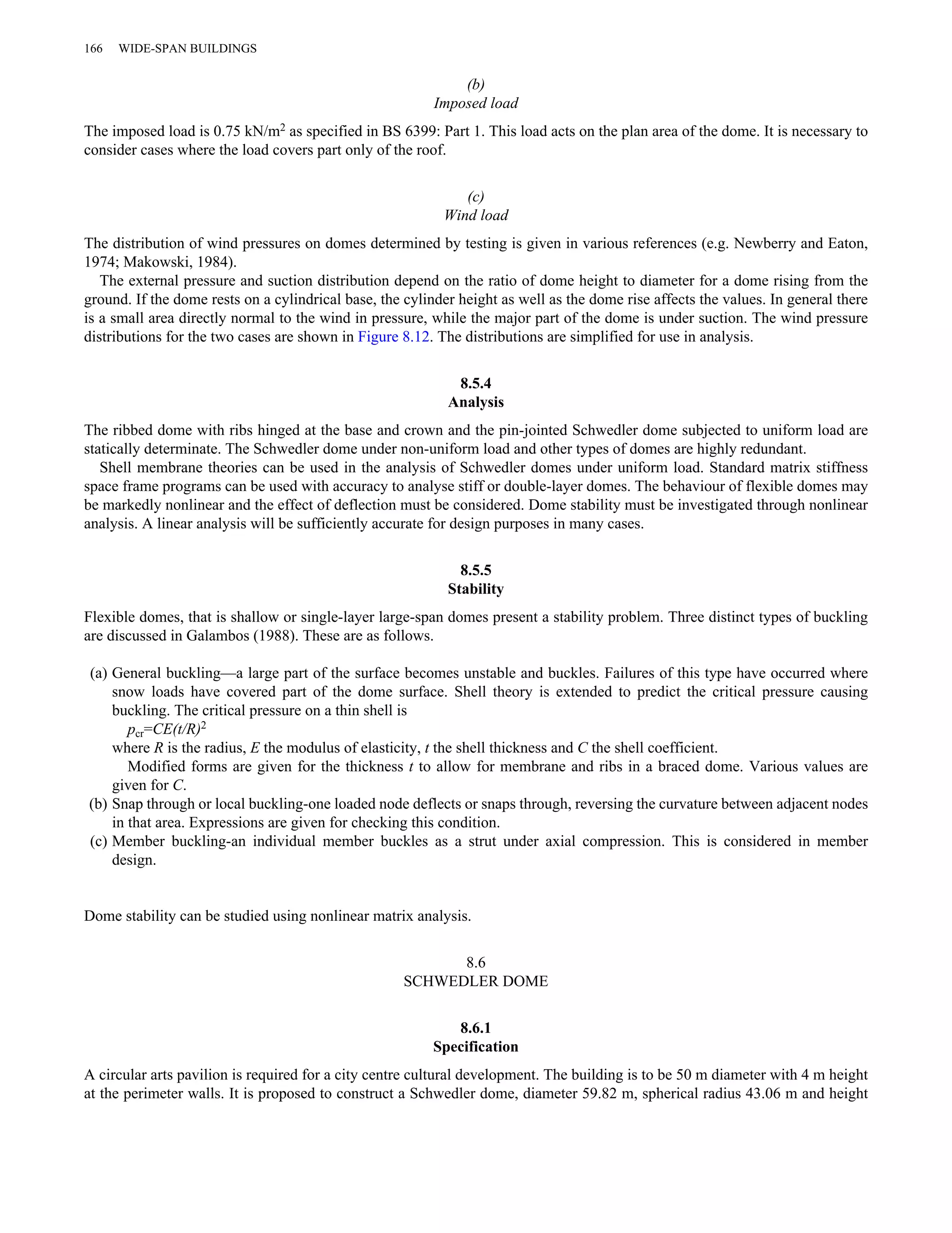 (b) 
Imposed load 
166 WIDE-SPAN BUILDINGS 
The imposed load is 0.75 kN/m2 as specified in BS 6399: Part 1. This load acts on the plan area of the dome. It is necessary to 
consider cases where the load covers part only of the roof. 
(c) 
Wind load 
The distribution of wind pressures on domes determined by testing is given in various references (e.g. Newberry and Eaton, 
1974; Makowski, 1984). 
The external pressure and suction distribution depend on the ratio of dome height to diameter for a dome rising from the 
ground. If the dome rests on a cylindrical base, the cylinder height as well as the dome rise affects the values. In general there 
is a small area directly normal to the wind in pressure, while the major part of the dome is under suction. The wind pressure 
distributions for the two cases are shown in Figure 8.12. The distributions are simplified for use in analysis. 
8.5.4 
Analysis 
The ribbed dome with ribs hinged at the base and crown and the pin-jointed Schwedler dome subjected to uniform load are 
statically determinate. The Schwedler dome under non-uniform load and other types of domes are highly redundant. 
Shell membrane theories can be used in the analysis of Schwedler domes under uniform load. Standard matrix stiffness 
space frame programs can be used with accuracy to analyse stiff or double-layer domes. The behaviour of flexible domes may 
be markedly nonlinear and the effect of deflection must be considered. Dome stability must be investigated through nonlinear 
analysis. A linear analysis will be sufficiently accurate for design purposes in many cases. 
8.5.5 
Stability 
Flexible domes, that is shallow or single-layer large-span domes present a stability problem. Three distinct types of buckling 
are discussed in Galambos (1988). These are as follows. 
(a) General buckling—a large part of the surface becomes unstable and buckles. Failures of this type have occurred where 
snow loads have covered part of the dome surface. Shell theory is extended to predict the critical pressure causing 
buckling. The critical pressure on a thin shell is 
pcr=CE(t/R)2 
where R is the radius, E the modulus of elasticity, t the shell thickness and C the shell coefficient. 
Modified forms are given for the thickness t to allow for membrane and ribs in a braced dome. Various values are 
given for C. 
(b) Snap through or local buckling-one loaded node deflects or snaps through, reversing the curvature between adjacent nodes 
in that area. Expressions are given for checking this condition. 
(c) Member buckling-an individual member buckles as a strut under axial compression. This is considered in member 
design. 
Dome stability can be studied using nonlinear matrix analysis. 
8.6 
SCHWEDLER DOME 
8.6.1 
Specification 
A circular arts pavilion is required for a city centre cultural development. The building is to be 50 m diameter with 4 m height 
at the perimeter walls. It is proposed to construct a Schwedler dome, diameter 59.82 m, spherical radius 43.06 m and height 
 