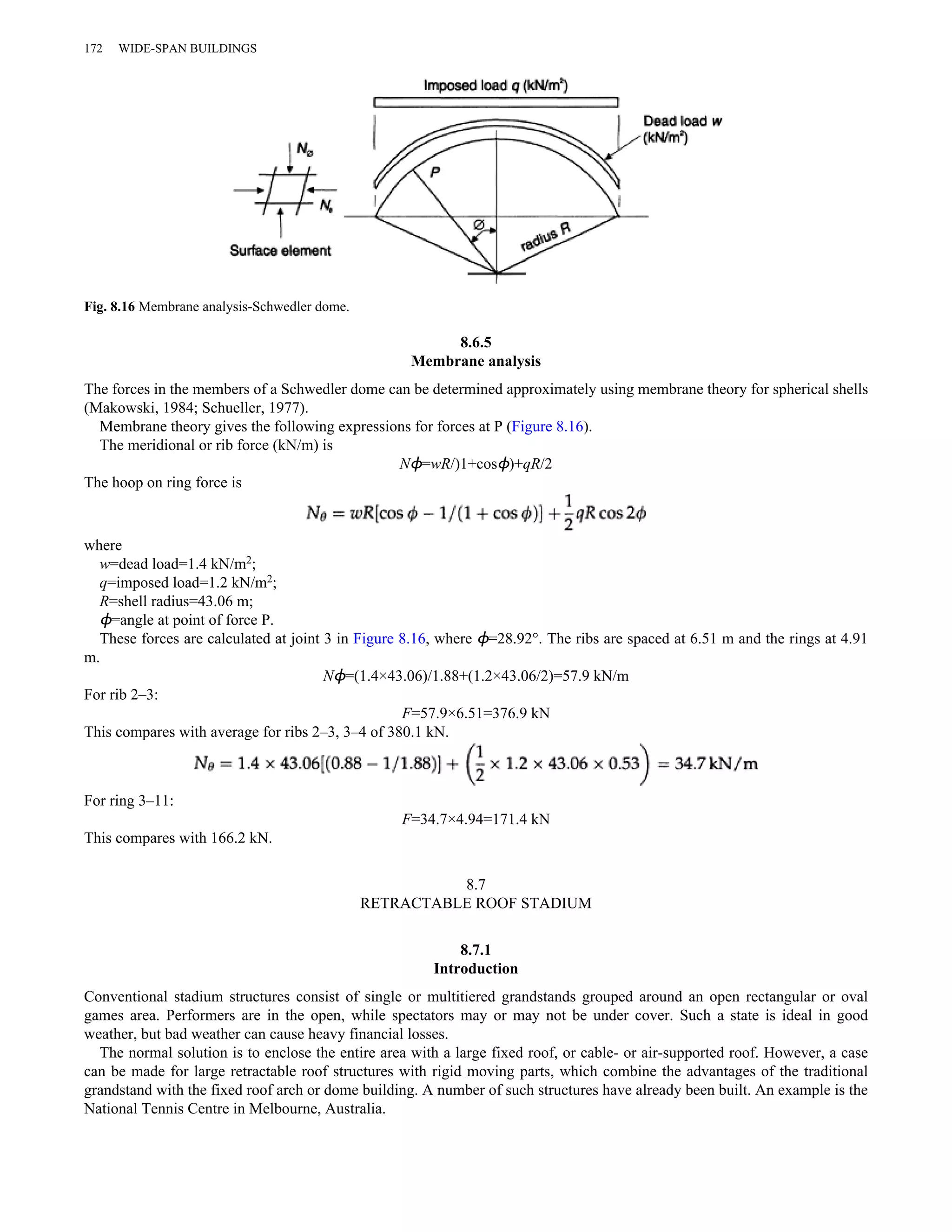 8.6.5 
Membrane analysis 
172 WIDE-SPAN BUILDINGS 
Fig. 8.16 Membrane analysis-Schwedler dome. 
The forces in the members of a Schwedler dome can be determined approximately using membrane theory for spherical shells 
(Makowski, 1984; Schueller, 1977). 
Membrane theory gives the following expressions for forces at P (Figure 8.16). 
The meridional or rib force (kN/m) is 
Nɸ=wR/)1+cosɸ)+qR/2 
The hoop on ring force is 
where 
w=dead load=1.4 kN/m2; 
q=imposed load=1.2 kN/m2; 
R=shell radius=43.06 m; 
ɸ=angle at point of force P. 
These forces are calculated at joint 3 in Figure 8.16, where ɸ=28.92°. The ribs are spaced at 6.51 m and the rings at 4.91 
m. 
Nɸ=(1.4×43.06)/1.88+(1.2×43.06/2)=57.9 kN/m 
For rib 2–3: 
F=57.9×6.51=376.9 kN 
This compares with average for ribs 2–3, 3–4 of 380.1 kN. 
For ring 3–11: 
F=34.7×4.94=171.4 kN 
This compares with 166.2 kN. 
8.7 
RETRACTABLE ROOF STADIUM 
8.7.1 
Introduction 
Conventional stadium structures consist of single or multitiered grandstands grouped around an open rectangular or oval 
games area. Performers are in the open, while spectators may or may not be under cover. Such a state is ideal in good 
weather, but bad weather can cause heavy financial losses. 
The normal solution is to enclose the entire area with a large fixed roof, or cable- or air-supported roof. However, a case 
can be made for large retractable roof structures with rigid moving parts, which combine the advantages of the traditional 
grandstand with the fixed roof arch or dome building. A number of such structures have already been built. An example is the 
National Tennis Centre in Melbourne, Australia. 
 