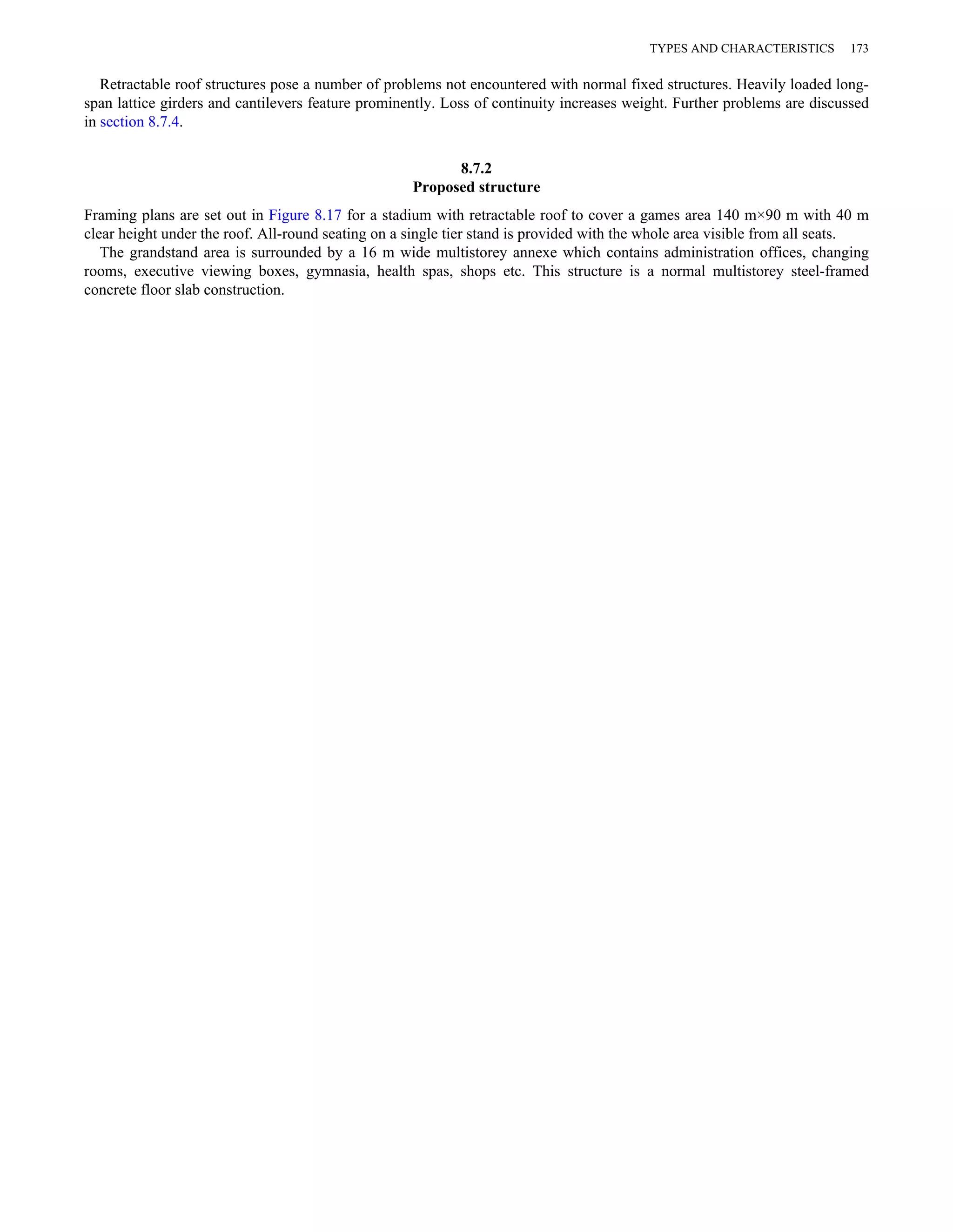 TYPES AND CHARACTERISTICS 173 
Retractable roof structures pose a number of problems not encountered with normal fixed structures. Heavily loaded long-span 
lattice girders and cantilevers feature prominently. Loss of continuity increases weight. Further problems are discussed 
in section 8.7.4. 
8.7.2 
Proposed structure 
Framing plans are set out in Figure 8.17 for a stadium with retractable roof to cover a games area 140 m×90 m with 40 m 
clear height under the roof. All-round seating on a single tier stand is provided with the whole area visible from all seats. 
The grandstand area is surrounded by a 16 m wide multistorey annexe which contains administration offices, changing 
rooms, executive viewing boxes, gymnasia, health spas, shops etc. This structure is a normal multistorey steel-framed 
concrete floor slab construction. 
 