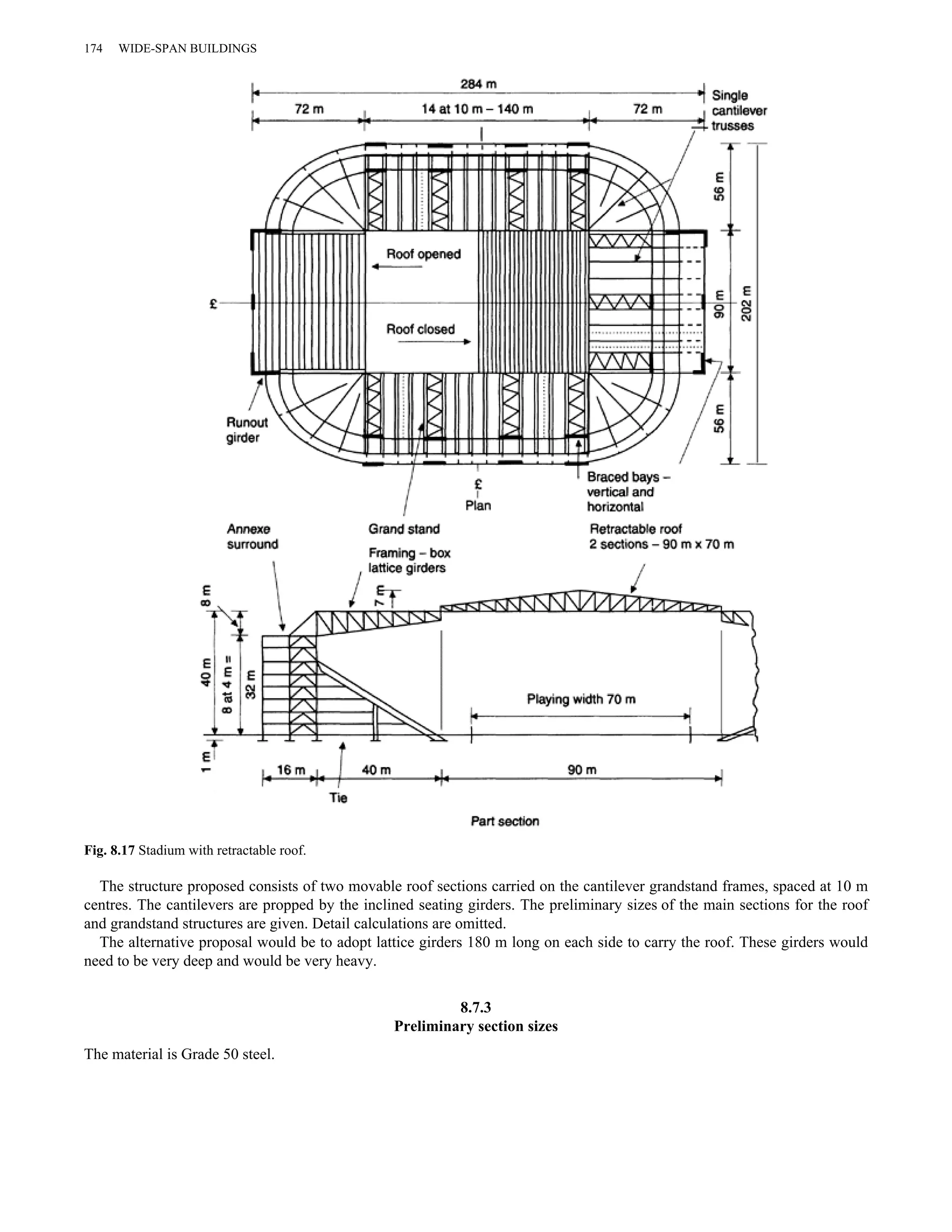174 WIDE-SPAN BUILDINGS 
Fig. 8.17 Stadium with retractable roof. 
The structure proposed consists of two movable roof sections carried on the cantilever grandstand frames, spaced at 10 m 
centres. The cantilevers are propped by the inclined seating girders. The preliminary sizes of the main sections for the roof 
and grandstand structures are given. Detail calculations are omitted. 
The alternative proposal would be to adopt lattice girders 180 m long on each side to carry the roof. These girders would 
need to be very deep and would be very heavy. 
8.7.3 
Preliminary section sizes 
The material is Grade 50 steel. 
 