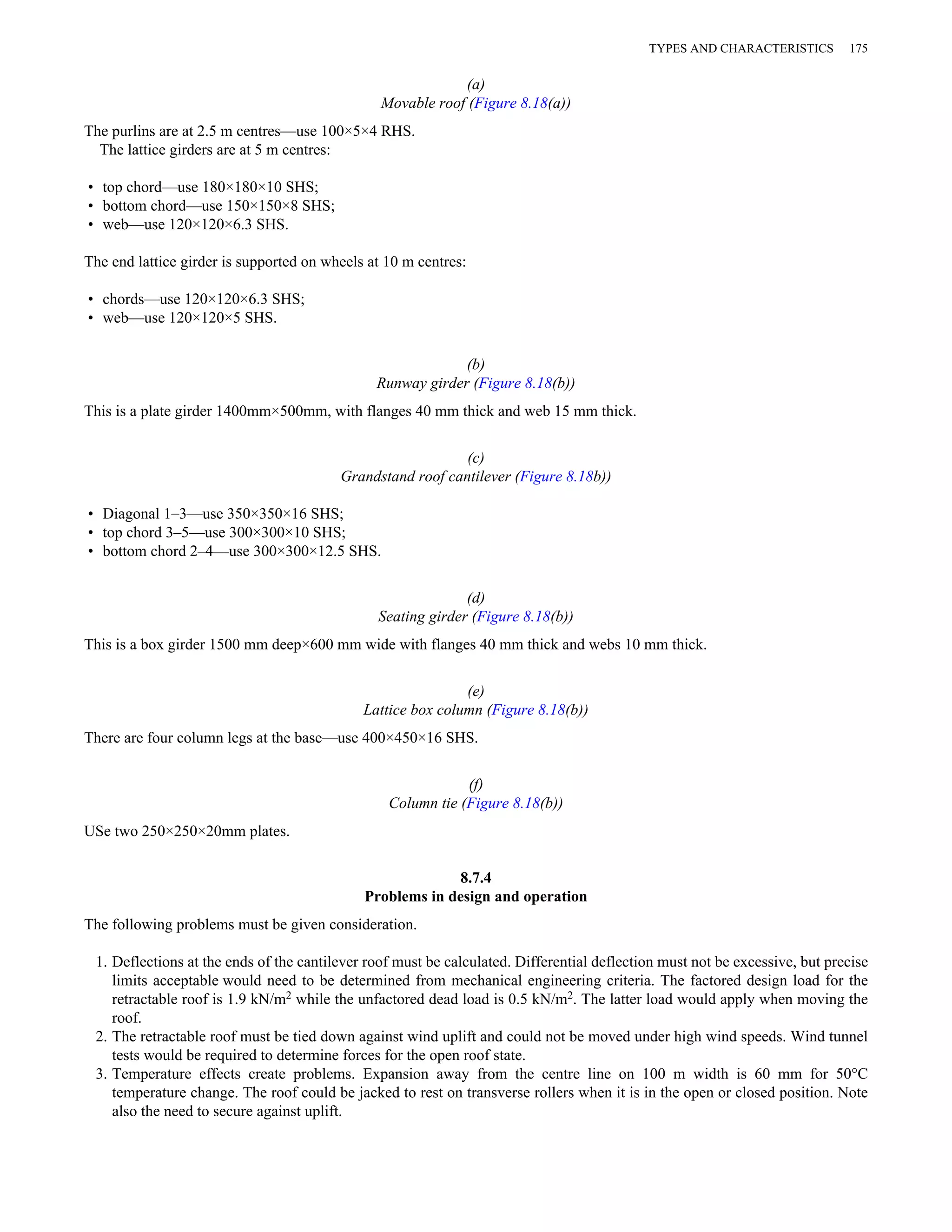 (a) 
Movable roof (Figure 8.18(a)) 
The purlins are at 2.5 m centres—use 100×5×4 RHS. 
The lattice girders are at 5 m centres: 
• top chord—use 180×180×10 SHS; 
• bottom chord—use 150×150×8 SHS; 
• web—use 120×120×6.3 SHS. 
The end lattice girder is supported on wheels at 10 m centres: 
• chords—use 120×120×6.3 SHS; 
• web—use 120×120×5 SHS. 
(b) 
Runway girder (Figure 8.18(b)) 
This is a plate girder 1400mm×500mm, with flanges 40 mm thick and web 15 mm thick. 
(c) 
Grandstand roof cantilever (Figure 8.18b)) 
• Diagonal 1–3—use 350×350×16 SHS; 
• top chord 3–5—use 300×300×10 SHS; 
• bottom chord 2–4—use 300×300×12.5 SHS. 
(d) 
Seating girder (Figure 8.18(b)) 
TYPES AND CHARACTERISTICS 175 
This is a box girder 1500 mm deep×600 mm wide with flanges 40 mm thick and webs 10 mm thick. 
(e) 
Lattice box column (Figure 8.18(b)) 
There are four column legs at the base—use 400×450×16 SHS. 
(f) 
Column tie (Figure 8.18(b)) 
USe two 250×250×20mm plates. 
8.7.4 
Problems in design and operation 
The following problems must be given consideration. 
1. Deflections at the ends of the cantilever roof must be calculated. Differential deflection must not be excessive, but precise 
limits acceptable would need to be determined from mechanical engineering criteria. The factored design load for the 
retractable roof is 1.9 kN/m2 while the unfactored dead load is 0.5 kN/m2. The latter load would apply when moving the 
roof. 
2. The retractable roof must be tied down against wind uplift and could not be moved under high wind speeds. Wind tunnel 
tests would be required to determine forces for the open roof state. 
3. Temperature effects create problems. Expansion away from the centre line on 100 m width is 60 mm for 50°C 
temperature change. The roof could be jacked to rest on transverse rollers when it is in the open or closed position. Note 
also the need to secure against uplift. 
 