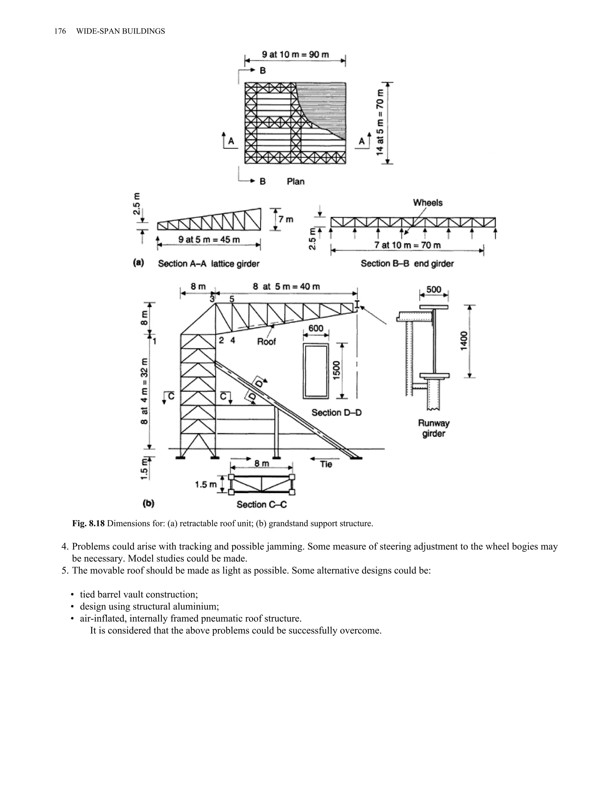 176 WIDE-SPAN BUILDINGS 
Fig. 8.18 Dimensions for: (a) retractable roof unit; (b) grandstand support structure. 
4. Problems could arise with tracking and possible jamming. Some measure of steering adjustment to the wheel bogies may 
be necessary. Model studies could be made. 
5. The movable roof should be made as light as possible. Some alternative designs could be: 
• tied barrel vault construction; 
• design using structural aluminium; 
• air-inflated, internally framed pneumatic roof structure. 
It is considered that the above problems could be successfully overcome. 
 