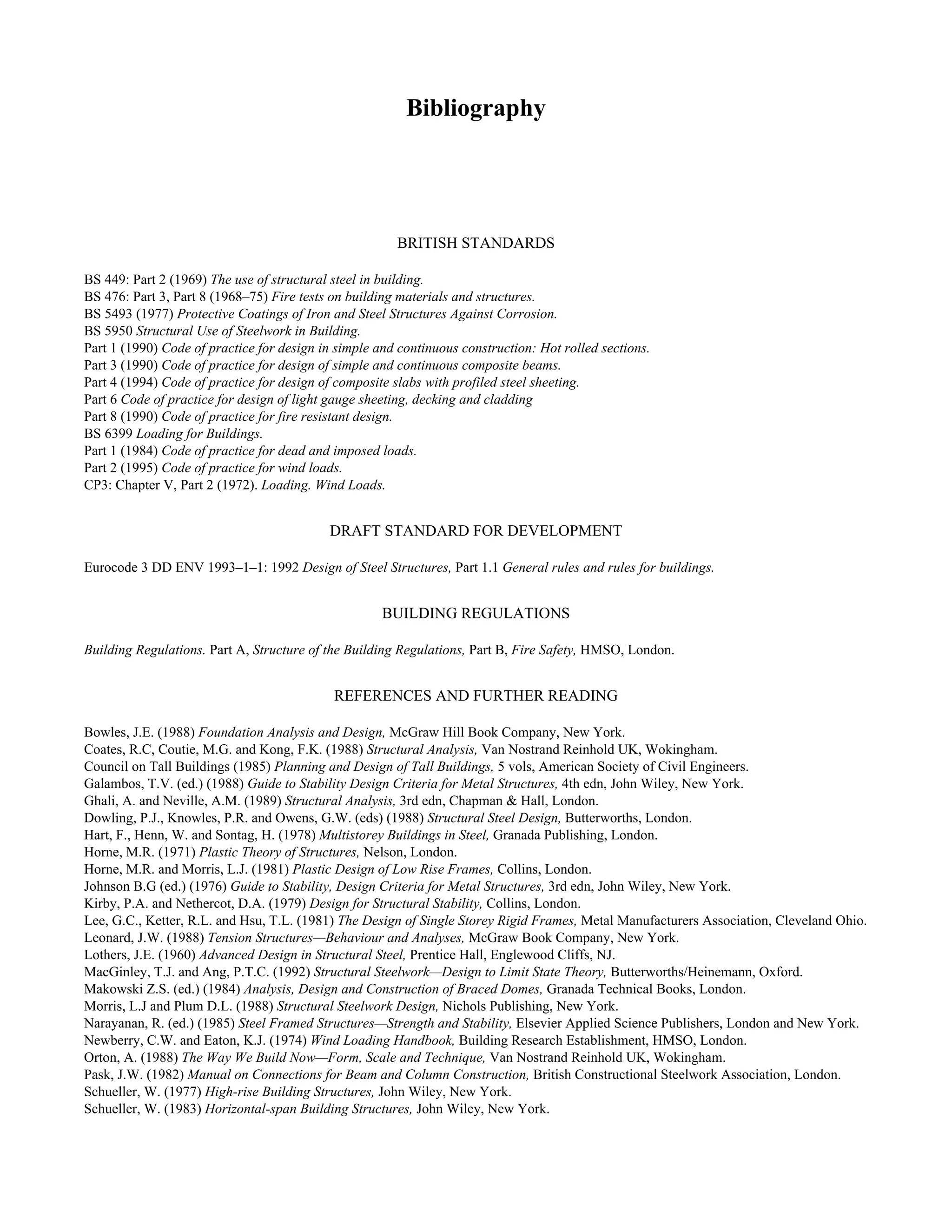 Bibliography 
BRITISH STANDARDS 
BS 449: Part 2 (1969) The use of structural steel in building. 
BS 476: Part 3, Part 8 (1968–75) Fire tests on building materials and structures. 
BS 5493 (1977) Protective Coatings of Iron and Steel Structures Against Corrosion. 
BS 5950 Structural Use of Steelwork in Building. 
Part 1 (1990) Code of practice for design in simple and continuous construction: Hot rolled sections. 
Part 3 (1990) Code of practice for design of simple and continuous composite beams. 
Part 4 (1994) Code of practice for design of composite slabs with profiled steel sheeting. 
Part 6 Code of practice for design of light gauge sheeting, decking and cladding 
Part 8 (1990) Code of practice for fire resistant design. 
BS 6399 Loading for Buildings. 
Part 1 (1984) Code of practice for dead and imposed loads. 
Part 2 (1995) Code of practice for wind loads. 
CP3: Chapter V, Part 2 (1972). Loading. Wind Loads. 
DRAFT STANDARD FOR DEVELOPMENT 
Eurocode 3 DD ENV 1993–1–1: 1992 Design of Steel Structures, Part 1.1 General rules and rules for buildings. 
BUILDING REGULATIONS 
Building Regulations. Part A, Structure of the Building Regulations, Part B, Fire Safety, HMSO, London. 
REFERENCES AND FURTHER READING 
Bowles, J.E. (1988) Foundation Analysis and Design, McGraw Hill Book Company, New York. 
Coates, R.C, Coutie, M.G. and Kong, F.K. (1988) Structural Analysis, Van Nostrand Reinhold UK, Wokingham. 
Council on Tall Buildings (1985) Planning and Design of Tall Buildings, 5 vols, American Society of Civil Engineers. 
Galambos, T.V. (ed.) (1988) Guide to Stability Design Criteria for Metal Structures, 4th edn, John Wiley, New York. 
Ghali, A. and Neville, A.M. (1989) Structural Analysis, 3rd edn, Chapman & Hall, London. 
Dowling, P.J., Knowles, P.R. and Owens, G.W. (eds) (1988) Structural Steel Design, Butterworths, London. 
Hart, F., Henn, W. and Sontag, H. (1978) Multistorey Buildings in Steel, Granada Publishing, London. 
Horne, M.R. (1971) Plastic Theory of Structures, Nelson, London. 
Horne, M.R. and Morris, L.J. (1981) Plastic Design of Low Rise Frames, Collins, London. 
Johnson B.G (ed.) (1976) Guide to Stability, Design Criteria for Metal Structures, 3rd edn, John Wiley, New York. 
Kirby, P.A. and Nethercot, D.A. (1979) Design for Structural Stability, Collins, London. 
Lee, G.C., Ketter, R.L. and Hsu, T.L. (1981) The Design of Single Storey Rigid Frames, Metal Manufacturers Association, Cleveland Ohio. 
Leonard, J.W. (1988) Tension Structures—Behaviour and Analyses, McGraw Book Company, New York. 
Lothers, J.E. (1960) Advanced Design in Structural Steel, Prentice Hall, Englewood Cliffs, NJ. 
MacGinley, T.J. and Ang, P.T.C. (1992) Structural Steelwork—Design to Limit State Theory, Butterworths/Heinemann, Oxford. 
Makowski Z.S. (ed.) (1984) Analysis, Design and Construction of Braced Domes, Granada Technical Books, London. 
Morris, L.J and Plum D.L. (1988) Structural Steelwork Design, Nichols Publishing, New York. 
Narayanan, R. (ed.) (1985) Steel Framed Structures—Strength and Stability, Elsevier Applied Science Publishers, London and New York. 
Newberry, C.W. and Eaton, K.J. (1974) Wind Loading Handbook, Building Research Establishment, HMSO, London. 
Orton, A. (1988) The Way We Build Now—Form, Scale and Technique, Van Nostrand Reinhold UK, Wokingham. 
Pask, J.W. (1982) Manual on Connections for Beam and Column Construction, British Constructional Steelwork Association, London. 
Schueller, W. (1977) High-rise Building Structures, John Wiley, New York. 
Schueller, W. (1983) Horizontal-span Building Structures, John Wiley, New York. 
 
