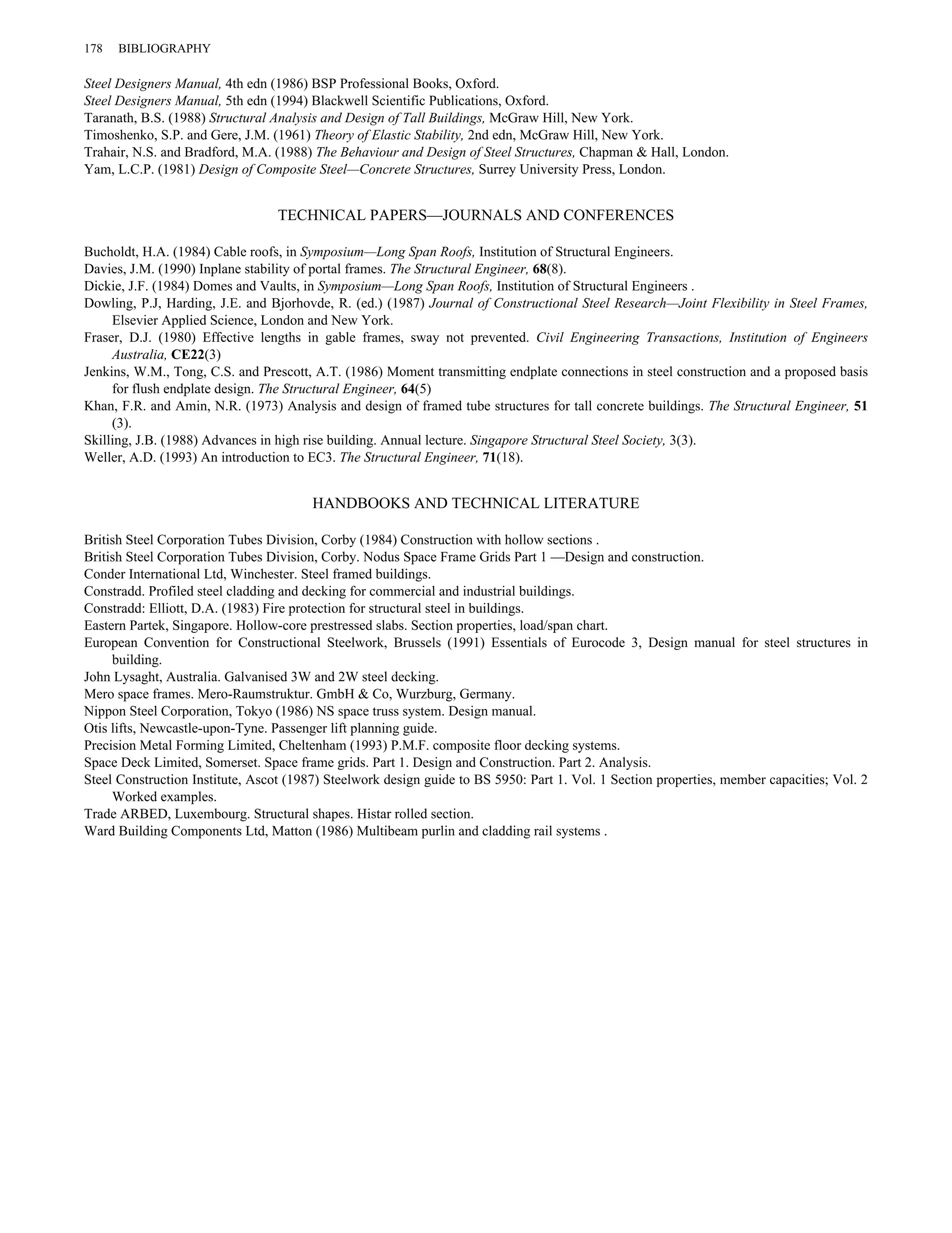 178 BIBLIOGRAPHY 
Steel Designers Manual, 4th edn (1986) BSP Professional Books, Oxford. 
Steel Designers Manual, 5th edn (1994) Blackwell Scientific Publications, Oxford. 
Taranath, B.S. (1988) Structural Analysis and Design of Tall Buildings, McGraw Hill, New York. 
Timoshenko, S.P. and Gere, J.M. (1961) Theory of Elastic Stability, 2nd edn, McGraw Hill, New York. 
Trahair, N.S. and Bradford, M.A. (1988) The Behaviour and Design of Steel Structures, Chapman & Hall, London. 
Yam, L.C.P. (1981) Design of Composite Steel—Concrete Structures, Surrey University Press, London. 
TECHNICAL PAPERS—JOURNALS AND CONFERENCES 
Bucholdt, H.A. (1984) Cable roofs, in Symposium—Long Span Roofs, Institution of Structural Engineers. 
Davies, J.M. (1990) Inplane stability of portal frames. The Structural Engineer, 68(8). 
Dickie, J.F. (1984) Domes and Vaults, in Symposium—Long Span Roofs, Institution of Structural Engineers . 
Dowling, P.J, Harding, J.E. and Bjorhovde, R. (ed.) (1987) Journal of Constructional Steel Research—Joint Flexibility in Steel Frames, 
Elsevier Applied Science, London and New York. 
Fraser, D.J. (1980) Effective lengths in gable frames, sway not prevented. Civil Engineering Transactions, Institution of Engineers 
Australia, CE22(3) 
Jenkins, W.M., Tong, C.S. and Prescott, A.T. (1986) Moment transmitting endplate connections in steel construction and a proposed basis 
for flush endplate design. The Structural Engineer, 64(5) 
Khan, F.R. and Amin, N.R. (1973) Analysis and design of framed tube structures for tall concrete buildings. The Structural Engineer, 51 
(3). 
Skilling, J.B. (1988) Advances in high rise building. Annual lecture. Singapore Structural Steel Society, 3(3). 
Weller, A.D. (1993) An introduction to EC3. The Structural Engineer, 71(18). 
HANDBOOKS AND TECHNICAL LITERATURE 
British Steel Corporation Tubes Division, Corby (1984) Construction with hollow sections . 
British Steel Corporation Tubes Division, Corby. Nodus Space Frame Grids Part 1 —Design and construction. 
Conder International Ltd, Winchester. Steel framed buildings. 
Constradd. Profiled steel cladding and decking for commercial and industrial buildings. 
Constradd: Elliott, D.A. (1983) Fire protection for structural steel in buildings. 
Eastern Partek, Singapore. Hollow-core prestressed slabs. Section properties, load/span chart. 
European Convention for Constructional Steelwork, Brussels (1991) Essentials of Eurocode 3, Design manual for steel structures in 
building. 
John Lysaght, Australia. Galvanised 3W and 2W steel decking. 
Mero space frames. Mero-Raumstruktur. GmbH & Co, Wurzburg, Germany. 
Nippon Steel Corporation, Tokyo (1986) NS space truss system. Design manual. 
Otis lifts, Newcastle-upon-Tyne. Passenger lift planning guide. 
Precision Metal Forming Limited, Cheltenham (1993) P.M.F. composite floor decking systems. 
Space Deck Limited, Somerset. Space frame grids. Part 1. Design and Construction. Part 2. Analysis. 
Steel Construction Institute, Ascot (1987) Steelwork design guide to BS 5950: Part 1. Vol. 1 Section properties, member capacities; Vol. 2 
Worked examples. 
Trade ARBED, Luxembourg. Structural shapes. Histar rolled section. 
Ward Building Components Ltd, Matton (1986) Multibeam purlin and cladding rail systems . 
 