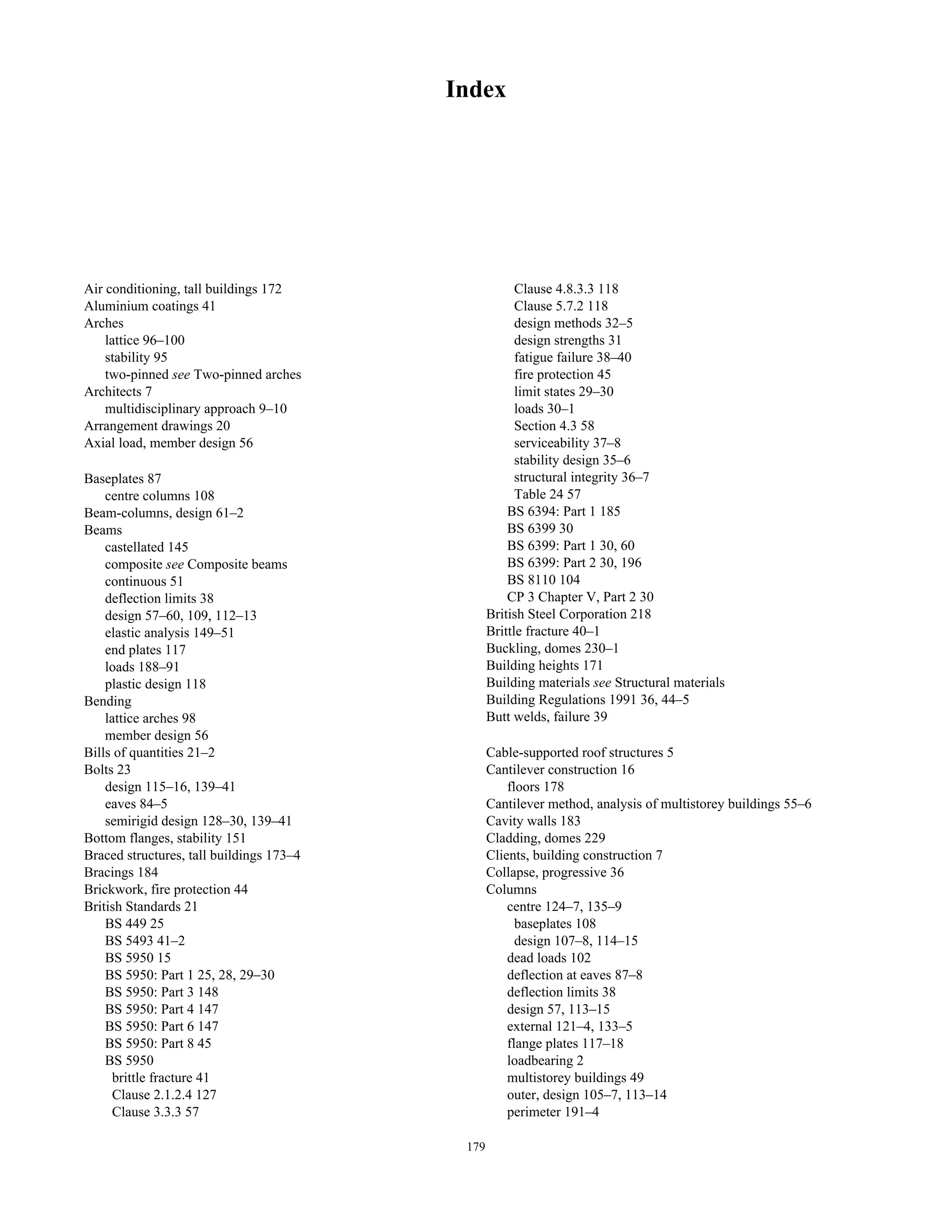 Index 
Air conditioning, tall buildings 172 
Aluminium coatings 41 
Arches 
lattice 96–100 
stability 95 
two-pinned see Two-pinned arches 
Architects 7 
multidisciplinary approach 9–10 
Arrangement drawings 20 
Axial load, member design 56 
Baseplates 87 
centre columns 108 
Beam-columns, design 61–2 
Beams 
castellated 145 
composite see Composite beams 
continuous 51 
deflection limits 38 
design 57–60, 109, 112–13 
elastic analysis 149–51 
end plates 117 
loads 188–91 
plastic design 118 
Bending 
lattice arches 98 
member design 56 
Bills of quantities 21–2 
Bolts 23 
design 115–16, 139–41 
eaves 84–5 
semirigid design 128–30, 139–41 
Bottom flanges, stability 151 
Braced structures, tall buildings 173–4 
Bracings 184 
Brickwork, fire protection 44 
British Standards 21 
BS 449 25 
BS 5493 41–2 
BS 5950 15 
BS 5950: Part 1 25, 28, 29–30 
BS 5950: Part 3 148 
BS 5950: Part 4 147 
BS 5950: Part 6 147 
BS 5950: Part 8 45 
BS 5950 
brittle fracture 41 
Clause 2.1.2.4 127 
Clause 3.3.3 57 
Clause 4.8.3.3 118 
Clause 5.7.2 118 
design methods 32–5 
design strengths 31 
fatigue failure 38–40 
fire protection 45 
limit states 29–30 
loads 30–1 
Section 4.3 58 
serviceability 37–8 
stability design 35–6 
structural integrity 36–7 
Table 24 57 
BS 6394: Part 1 185 
BS 6399 30 
BS 6399: Part 1 30, 60 
BS 6399: Part 2 30, 196 
BS 8110 104 
CP 3 Chapter V, Part 2 30 
British Steel Corporation 218 
Brittle fracture 40–1 
Buckling, domes 230–1 
Building heights 171 
Building materials see Structural materials 
Building Regulations 1991 36, 44–5 
Butt welds, failure 39 
Cable-supported roof structures 5 
Cantilever construction 16 
floors 178 
Cantilever method, analysis of multistorey buildings 55–6 
Cavity walls 183 
Cladding, domes 229 
Clients, building construction 7 
Collapse, progressive 36 
Columns 
centre 124–7, 135–9 
baseplates 108 
design 107–8, 114–15 
dead loads 102 
deflection at eaves 87–8 
deflection limits 38 
design 57, 113–15 
external 121–4, 133–5 
flange plates 117–18 
loadbearing 2 
multistorey buildings 49 
outer, design 105–7, 113–14 
perimeter 191–4 
179 
 