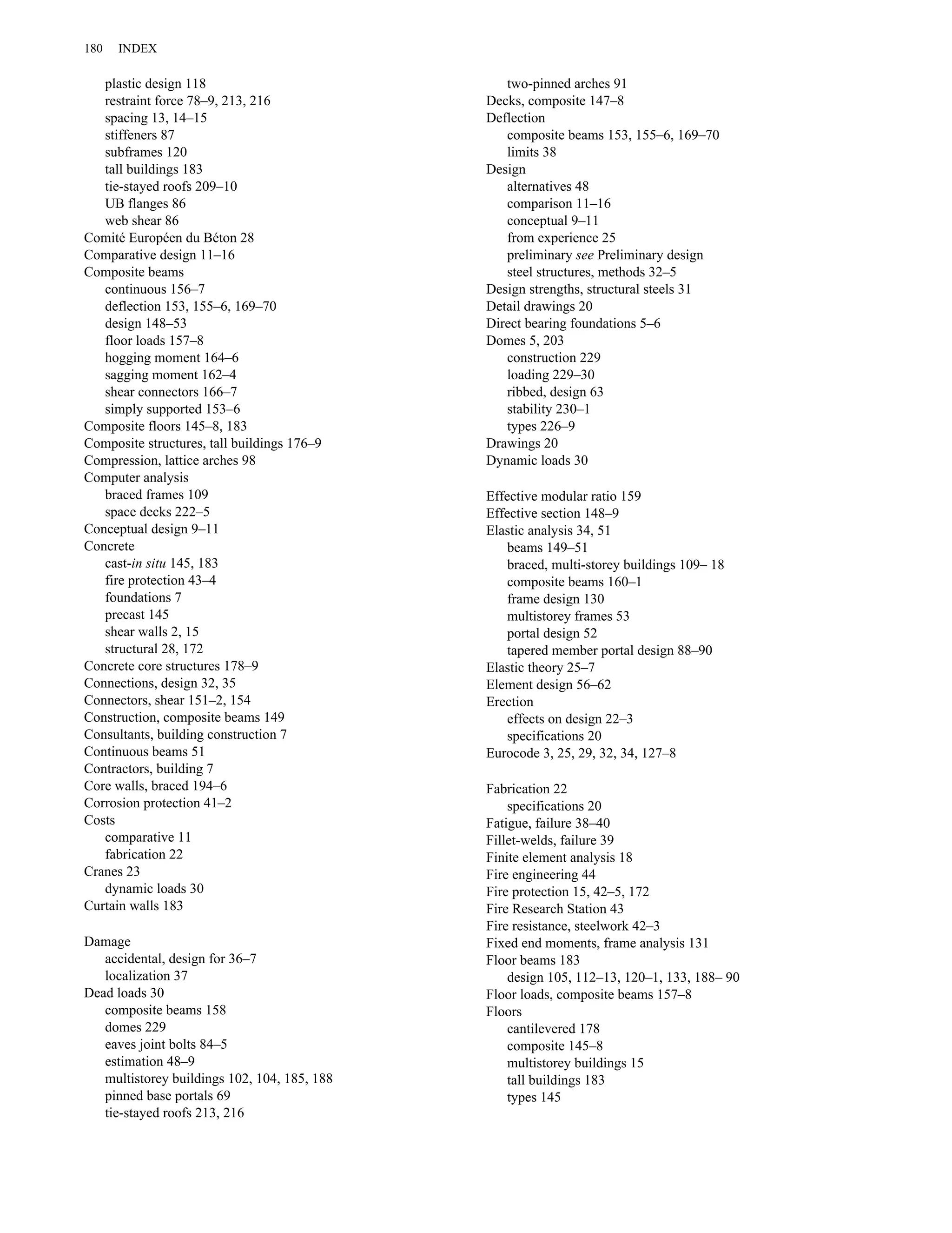 plastic design 118 
restraint force 78–9, 213, 216 
spacing 13, 14–15 
stiffeners 87 
subframes 120 
tall buildings 183 
tie-stayed roofs 209–10 
UB flanges 86 
web shear 86 
Comité Européen du Béton 28 
Comparative design 11–16 
Composite beams 
continuous 156–7 
deflection 153, 155–6, 169–70 
design 148–53 
floor loads 157–8 
hogging moment 164–6 
sagging moment 162–4 
shear connectors 166–7 
simply supported 153–6 
Composite floors 145–8, 183 
Composite structures, tall buildings 176–9 
Compression, lattice arches 98 
Computer analysis 
braced frames 109 
space decks 222–5 
Conceptual design 9–11 
Concrete 
cast-in situ 145, 183 
fire protection 43–4 
foundations 7 
precast 145 
shear walls 2, 15 
structural 28, 172 
Concrete core structures 178–9 
Connections, design 32, 35 
Connectors, shear 151–2, 154 
Construction, composite beams 149 
Consultants, building construction 7 
Continuous beams 51 
Contractors, building 7 
Core walls, braced 194–6 
Corrosion protection 41–2 
Costs 
comparative 11 
fabrication 22 
Cranes 23 
dynamic loads 30 
Curtain walls 183 
Damage 
accidental, design for 36–7 
localization 37 
Dead loads 30 
composite beams 158 
domes 229 
eaves joint bolts 84–5 
estimation 48–9 
multistorey buildings 102, 104, 185, 188 
pinned base portals 69 
tie-stayed roofs 213, 216 
two-pinned arches 91 
Decks, composite 147–8 
Deflection 
composite beams 153, 155–6, 169–70 
limits 38 
Design 
alternatives 48 
comparison 11–16 
conceptual 9–11 
from experience 25 
preliminary see Preliminary design 
steel structures, methods 32–5 
Design strengths, structural steels 31 
Detail drawings 20 
Direct bearing foundations 5–6 
Domes 5, 203 
construction 229 
loading 229–30 
ribbed, design 63 
stability 230–1 
types 226–9 
Drawings 20 
Dynamic loads 30 
Effective modular ratio 159 
Effective section 148–9 
Elastic analysis 34, 51 
beams 149–51 
braced, multi-storey buildings 109– 18 
composite beams 160–1 
frame design 130 
multistorey frames 53 
portal design 52 
tapered member portal design 88–90 
Elastic theory 25–7 
Element design 56–62 
Erection 
effects on design 22–3 
specifications 20 
Eurocode 3, 25, 29, 32, 34, 127–8 
Fabrication 22 
specifications 20 
Fatigue, failure 38–40 
Fillet-welds, failure 39 
Finite element analysis 18 
Fire engineering 44 
Fire protection 15, 42–5, 172 
Fire Research Station 43 
Fire resistance, steelwork 42–3 
Fixed end moments, frame analysis 131 
Floor beams 183 
design 105, 112–13, 120–1, 133, 188– 90 
Floor loads, composite beams 157–8 
Floors 
cantilevered 178 
composite 145–8 
multistorey buildings 15 
tall buildings 183 
types 145 
180 INDEX 
 