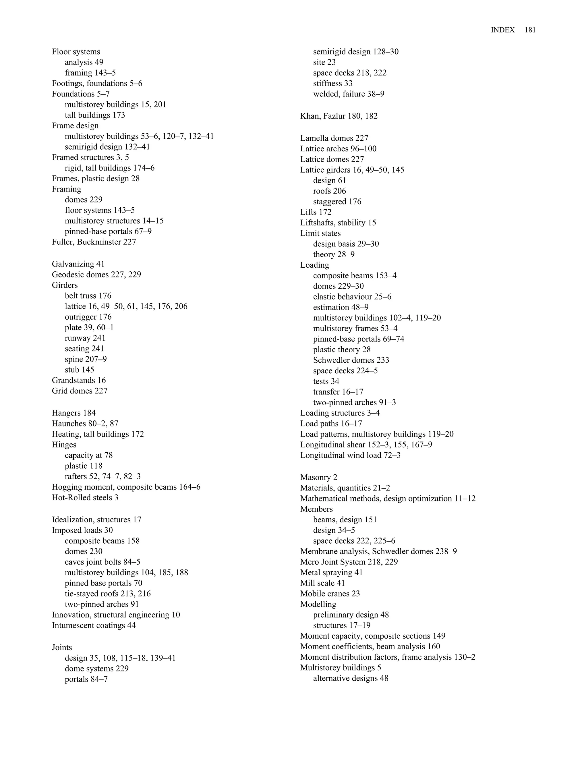 Floor systems 
analysis 49 
framing 143–5 
Footings, foundations 5–6 
Foundations 5–7 
multistorey buildings 15, 201 
tall buildings 173 
Frame design 
multistorey buildings 53–6, 120–7, 132–41 
semirigid design 132–41 
Framed structures 3, 5 
rigid, tall buildings 174–6 
Frames, plastic design 28 
Framing 
domes 229 
floor systems 143–5 
multistorey structures 14–15 
pinned-base portals 67–9 
Fuller, Buckminster 227 
Galvanizing 41 
Geodesic domes 227, 229 
Girders 
belt truss 176 
lattice 16, 49–50, 61, 145, 176, 206 
outrigger 176 
plate 39, 60–1 
runway 241 
seating 241 
spine 207–9 
stub 145 
Grandstands 16 
Grid domes 227 
Hangers 184 
Haunches 80–2, 87 
Heating, tall buildings 172 
Hinges 
capacity at 78 
plastic 118 
rafters 52, 74–7, 82–3 
Hogging moment, composite beams 164–6 
Hot-Rolled steels 3 
Idealization, structures 17 
Imposed loads 30 
composite beams 158 
domes 230 
eaves joint bolts 84–5 
multistorey buildings 104, 185, 188 
pinned base portals 70 
tie-stayed roofs 213, 216 
two-pinned arches 91 
Innovation, structural engineering 10 
Intumescent coatings 44 
Joints 
design 35, 108, 115–18, 139–41 
dome systems 229 
portals 84–7 
semirigid design 128–30 
site 23 
space decks 218, 222 
stiffness 33 
welded, failure 38–9 
Khan, Fazlur 180, 182 
Lamella domes 227 
Lattice arches 96–100 
Lattice domes 227 
Lattice girders 16, 49–50, 145 
design 61 
roofs 206 
staggered 176 
Lifts 172 
Liftshafts, stability 15 
Limit states 
design basis 29–30 
theory 28–9 
Loading 
composite beams 153–4 
domes 229–30 
elastic behaviour 25–6 
estimation 48–9 
multistorey buildings 102–4, 119–20 
multistorey frames 53–4 
pinned-base portals 69–74 
plastic theory 28 
Schwedler domes 233 
space decks 224–5 
tests 34 
transfer 16–17 
two-pinned arches 91–3 
Loading structures 3–4 
Load paths 16–17 
Load patterns, multistorey buildings 119–20 
Longitudinal shear 152–3, 155, 167–9 
Longitudinal wind load 72–3 
Masonry 2 
Materials, quantities 21–2 
Mathematical methods, design optimization 11–12 
Members 
beams, design 151 
design 34–5 
space decks 222, 225–6 
Membrane analysis, Schwedler domes 238–9 
Mero Joint System 218, 229 
Metal spraying 41 
Mill scale 41 
Mobile cranes 23 
Modelling 
preliminary design 48 
structures 17–19 
Moment capacity, composite sections 149 
Moment coefficients, beam analysis 160 
Moment distribution factors, frame analysis 130–2 
Multistorey buildings 5 
alternative designs 48 
INDEX 181 
 