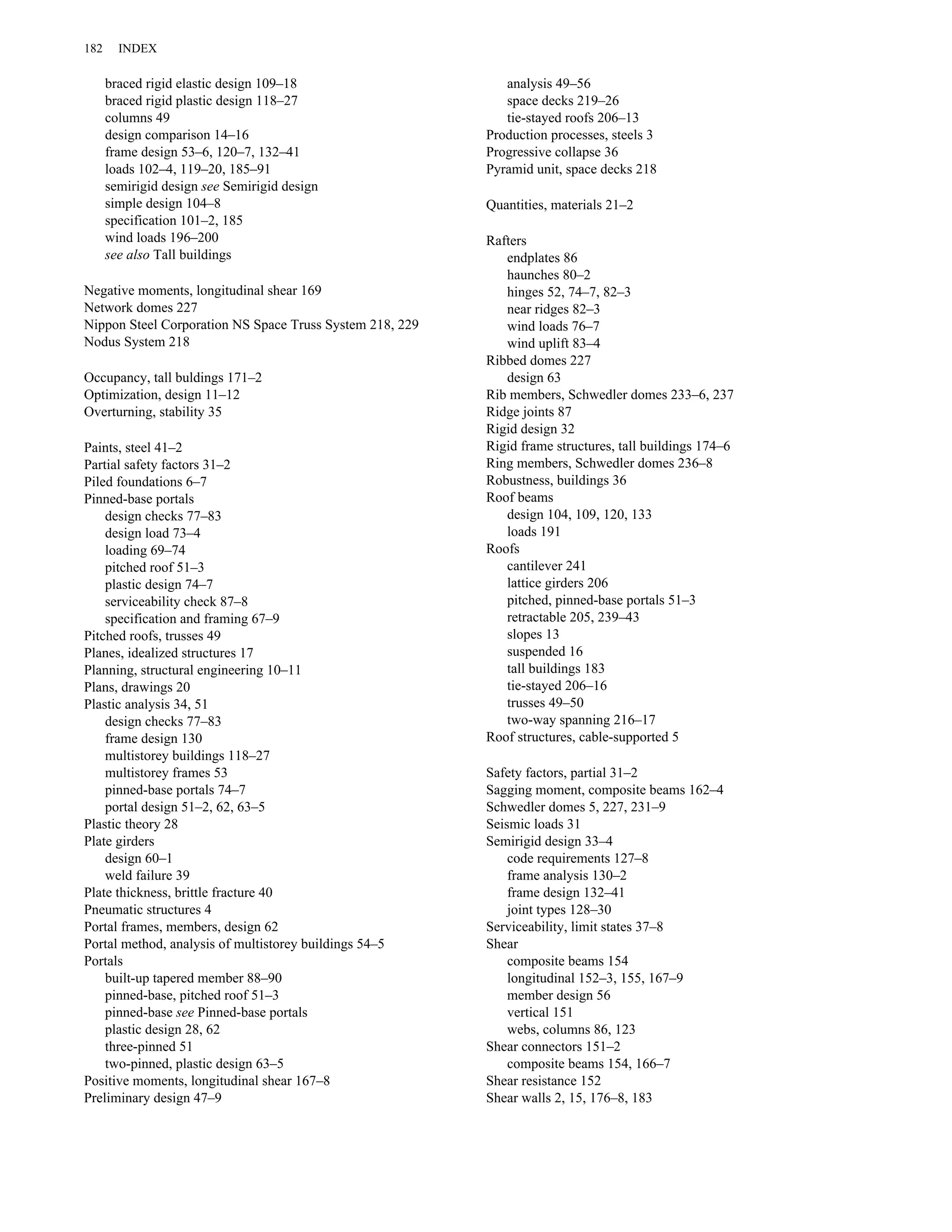 braced rigid elastic design 109–18 
braced rigid plastic design 118–27 
columns 49 
design comparison 14–16 
frame design 53–6, 120–7, 132–41 
loads 102–4, 119–20, 185–91 
semirigid design see Semirigid design 
simple design 104–8 
specification 101–2, 185 
wind loads 196–200 
see also Tall buildings 
Negative moments, longitudinal shear 169 
Network domes 227 
Nippon Steel Corporation NS Space Truss System 218, 229 
Nodus System 218 
Occupancy, tall buldings 171–2 
Optimization, design 11–12 
Overturning, stability 35 
Paints, steel 41–2 
Partial safety factors 31–2 
Piled foundations 6–7 
Pinned-base portals 
design checks 77–83 
design load 73–4 
loading 69–74 
pitched roof 51–3 
plastic design 74–7 
serviceability check 87–8 
specification and framing 67–9 
Pitched roofs, trusses 49 
Planes, idealized structures 17 
Planning, structural engineering 10–11 
Plans, drawings 20 
Plastic analysis 34, 51 
design checks 77–83 
frame design 130 
multistorey buildings 118–27 
multistorey frames 53 
pinned-base portals 74–7 
portal design 51–2, 62, 63–5 
Plastic theory 28 
Plate girders 
design 60–1 
weld failure 39 
Plate thickness, brittle fracture 40 
Pneumatic structures 4 
Portal frames, members, design 62 
Portal method, analysis of multistorey buildings 54–5 
Portals 
built-up tapered member 88–90 
pinned-base, pitched roof 51–3 
pinned-base see Pinned-base portals 
plastic design 28, 62 
three-pinned 51 
two-pinned, plastic design 63–5 
Positive moments, longitudinal shear 167–8 
Preliminary design 47–9 
analysis 49–56 
space decks 219–26 
tie-stayed roofs 206–13 
Production processes, steels 3 
Progressive collapse 36 
Pyramid unit, space decks 218 
Quantities, materials 21–2 
Rafters 
endplates 86 
haunches 80–2 
hinges 52, 74–7, 82–3 
near ridges 82–3 
wind loads 76–7 
wind uplift 83–4 
Ribbed domes 227 
design 63 
Rib members, Schwedler domes 233–6, 237 
Ridge joints 87 
Rigid design 32 
Rigid frame structures, tall buildings 174–6 
Ring members, Schwedler domes 236–8 
Robustness, buildings 36 
Roof beams 
design 104, 109, 120, 133 
loads 191 
Roofs 
cantilever 241 
lattice girders 206 
pitched, pinned-base portals 51–3 
retractable 205, 239–43 
slopes 13 
suspended 16 
tall buildings 183 
tie-stayed 206–16 
trusses 49–50 
two-way spanning 216–17 
Roof structures, cable-supported 5 
Safety factors, partial 31–2 
Sagging moment, composite beams 162–4 
Schwedler domes 5, 227, 231–9 
Seismic loads 31 
Semirigid design 33–4 
code requirements 127–8 
frame analysis 130–2 
frame design 132–41 
joint types 128–30 
Serviceability, limit states 37–8 
Shear 
composite beams 154 
longitudinal 152–3, 155, 167–9 
member design 56 
vertical 151 
webs, columns 86, 123 
Shear connectors 151–2 
composite beams 154, 166–7 
Shear resistance 152 
Shear walls 2, 15, 176–8, 183 
182 INDEX 
 