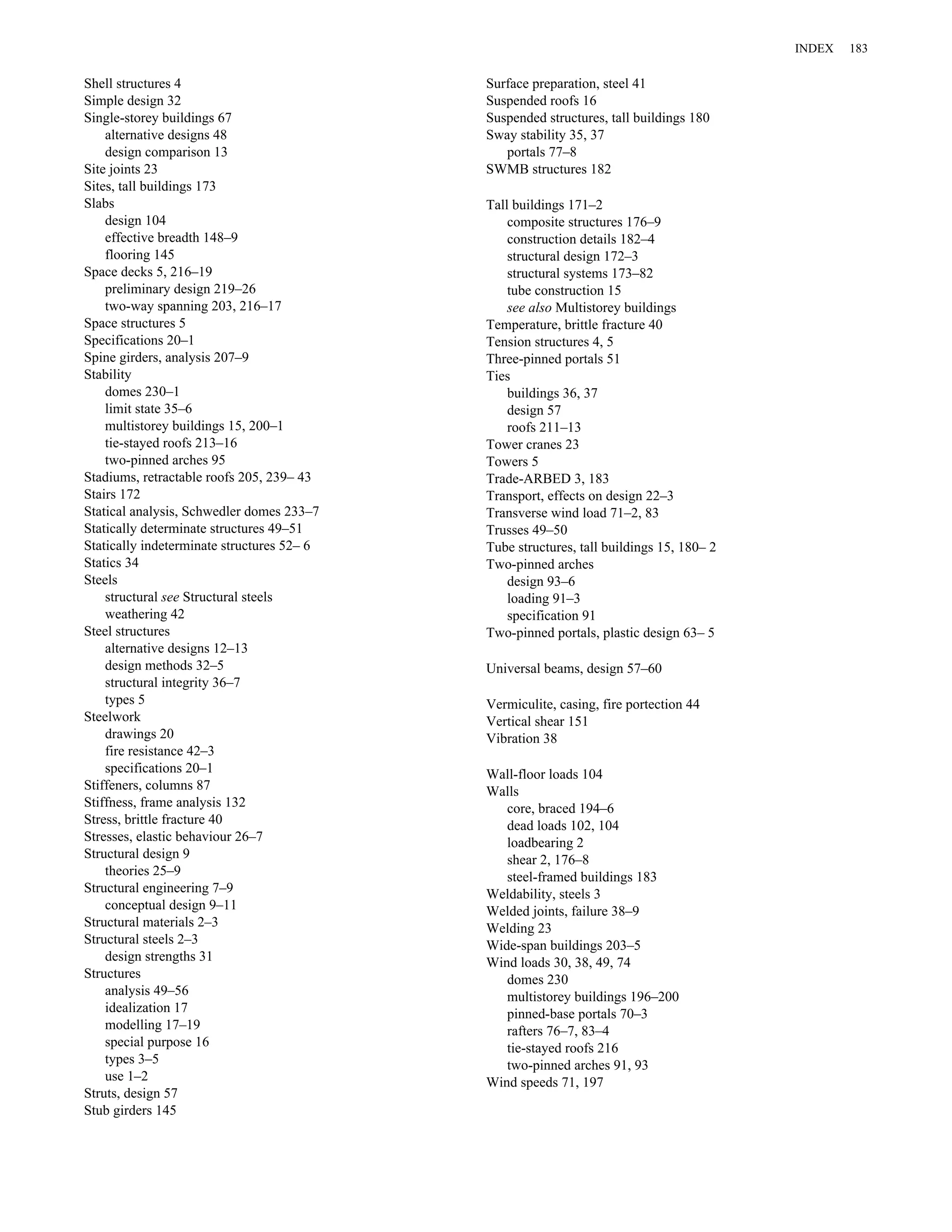 Shell structures 4 
Simple design 32 
Single-storey buildings 67 
alternative designs 48 
design comparison 13 
Site joints 23 
Sites, tall buildings 173 
Slabs 
design 104 
effective breadth 148–9 
flooring 145 
Space decks 5, 216–19 
preliminary design 219–26 
two-way spanning 203, 216–17 
Space structures 5 
Specifications 20–1 
Spine girders, analysis 207–9 
Stability 
domes 230–1 
limit state 35–6 
multistorey buildings 15, 200–1 
tie-stayed roofs 213–16 
two-pinned arches 95 
Stadiums, retractable roofs 205, 239– 43 
Stairs 172 
Statical analysis, Schwedler domes 233–7 
Statically determinate structures 49–51 
Statically indeterminate structures 52– 6 
Statics 34 
Steels 
structural see Structural steels 
weathering 42 
Steel structures 
alternative designs 12–13 
design methods 32–5 
structural integrity 36–7 
types 5 
Steelwork 
drawings 20 
fire resistance 42–3 
specifications 20–1 
Stiffeners, columns 87 
Stiffness, frame analysis 132 
Stress, brittle fracture 40 
Stresses, elastic behaviour 26–7 
Structural design 9 
theories 25–9 
Structural engineering 7–9 
conceptual design 9–11 
Structural materials 2–3 
Structural steels 2–3 
design strengths 31 
Structures 
analysis 49–56 
idealization 17 
modelling 17–19 
special purpose 16 
types 3–5 
use 1–2 
Struts, design 57 
Stub girders 145 
Surface preparation, steel 41 
Suspended roofs 16 
Suspended structures, tall buildings 180 
Sway stability 35, 37 
portals 77–8 
SWMB structures 182 
Tall buildings 171–2 
composite structures 176–9 
construction details 182–4 
structural design 172–3 
structural systems 173–82 
tube construction 15 
see also Multistorey buildings 
Temperature, brittle fracture 40 
Tension structures 4, 5 
Three-pinned portals 51 
Ties 
buildings 36, 37 
design 57 
roofs 211–13 
Tower cranes 23 
Towers 5 
Trade-ARBED 3, 183 
Transport, effects on design 22–3 
Transverse wind load 71–2, 83 
Trusses 49–50 
Tube structures, tall buildings 15, 180– 2 
Two-pinned arches 
design 93–6 
loading 91–3 
specification 91 
Two-pinned portals, plastic design 63– 5 
Universal beams, design 57–60 
Vermiculite, casing, fire portection 44 
Vertical shear 151 
Vibration 38 
Wall-floor loads 104 
Walls 
core, braced 194–6 
dead loads 102, 104 
loadbearing 2 
shear 2, 176–8 
steel-framed buildings 183 
Weldability, steels 3 
Welded joints, failure 38–9 
Welding 23 
Wide-span buildings 203–5 
Wind loads 30, 38, 49, 74 
domes 230 
multistorey buildings 196–200 
pinned-base portals 70–3 
rafters 76–7, 83–4 
tie-stayed roofs 216 
two-pinned arches 91, 93 
Wind speeds 71, 197 
INDEX 183 
 