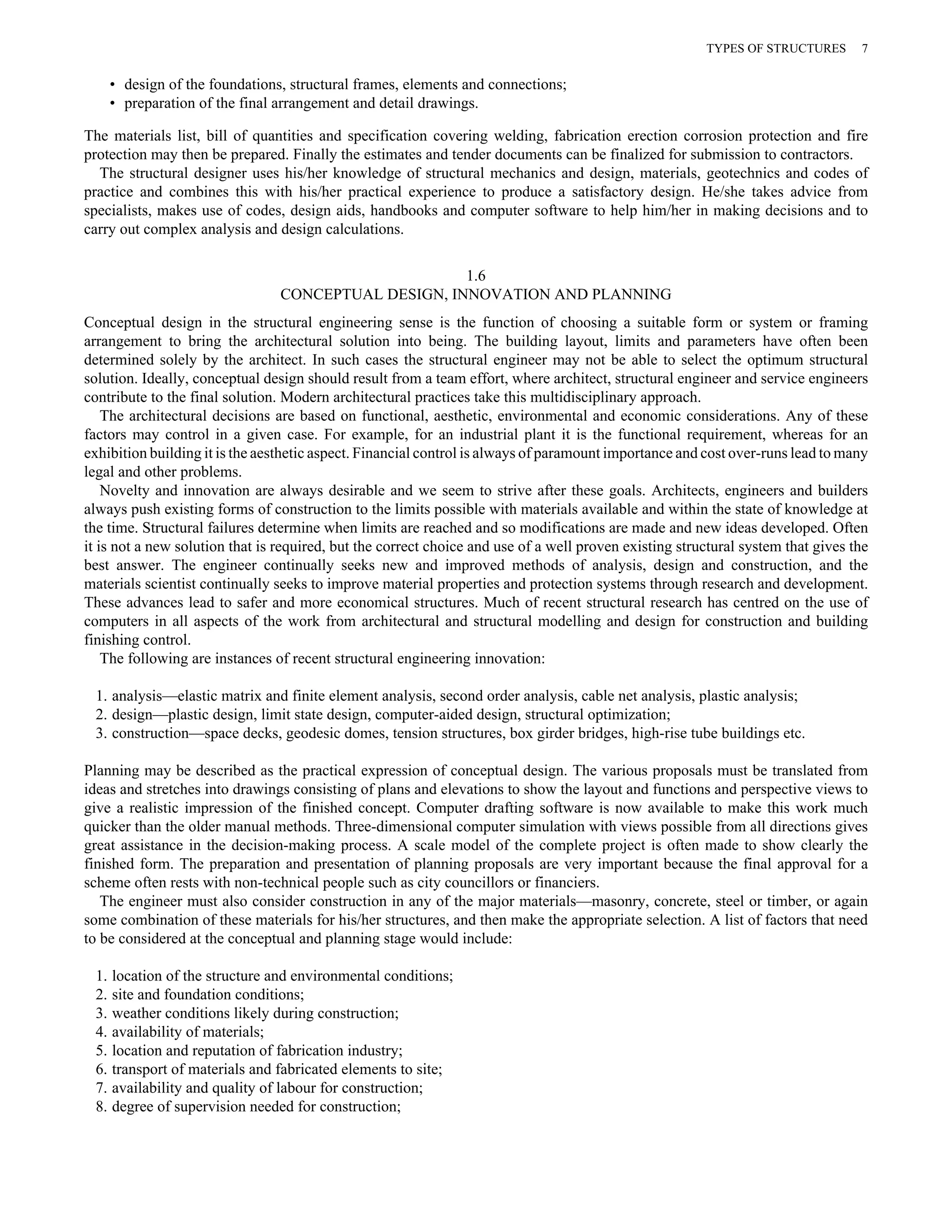 • design of the foundations, structural frames, elements and connections; 
• preparation of the final arrangement and detail drawings. 
TYPES OF STRUCTURES 7 
The materials list, bill of quantities and specification covering welding, fabrication erection corrosion protection and fire 
protection may then be prepared. Finally the estimates and tender documents can be finalized for submission to contractors. 
The structural designer uses his/her knowledge of structural mechanics and design, materials, geotechnics and codes of 
practice and combines this with his/her practical experience to produce a satisfactory design. He/she takes advice from 
specialists, makes use of codes, design aids, handbooks and computer software to help him/her in making decisions and to 
carry out complex analysis and design calculations. 
1.6 
CONCEPTUAL DESIGN, INNOVATION AND PLANNING 
Conceptual design in the structural engineering sense is the function of choosing a suitable form or system or framing 
arrangement to bring the architectural solution into being. The building layout, limits and parameters have often been 
determined solely by the architect. In such cases the structural engineer may not be able to select the optimum structural 
solution. Ideally, conceptual design should result from a team effort, where architect, structural engineer and service engineers 
contribute to the final solution. Modern architectural practices take this multidisciplinary approach. 
The architectural decisions are based on functional, aesthetic, environmental and economic considerations. Any of these 
factors may control in a given case. For example, for an industrial plant it is the functional requirement, whereas for an 
exhibition building it is the aesthetic aspect. Financial control is always of paramount importance and cost over-runs lead to many 
legal and other problems. 
Novelty and innovation are always desirable and we seem to strive after these goals. Architects, engineers and builders 
always push existing forms of construction to the limits possible with materials available and within the state of knowledge at 
the time. Structural failures determine when limits are reached and so modifications are made and new ideas developed. Often 
it is not a new solution that is required, but the correct choice and use of a well proven existing structural system that gives the 
best answer. The engineer continually seeks new and improved methods of analysis, design and construction, and the 
materials scientist continually seeks to improve material properties and protection systems through research and development. 
These advances lead to safer and more economical structures. Much of recent structural research has centred on the use of 
computers in all aspects of the work from architectural and structural modelling and design for construction and building 
finishing control. 
The following are instances of recent structural engineering innovation: 
1. analysis—elastic matrix and finite element analysis, second order analysis, cable net analysis, plastic analysis; 
2. design—plastic design, limit state design, computer-aided design, structural optimization; 
3. construction—space decks, geodesic domes, tension structures, box girder bridges, high-rise tube buildings etc. 
Planning may be described as the practical expression of conceptual design. The various proposals must be translated from 
ideas and stretches into drawings consisting of plans and elevations to show the layout and functions and perspective views to 
give a realistic impression of the finished concept. Computer drafting software is now available to make this work much 
quicker than the older manual methods. Three-dimensional computer simulation with views possible from all directions gives 
great assistance in the decision-making process. A scale model of the complete project is often made to show clearly the 
finished form. The preparation and presentation of planning proposals are very important because the final approval for a 
scheme often rests with non-technical people such as city councillors or financiers. 
The engineer must also consider construction in any of the major materials—masonry, concrete, steel or timber, or again 
some combination of these materials for his/her structures, and then make the appropriate selection. A list of factors that need 
to be considered at the conceptual and planning stage would include: 
1. location of the structure and environmental conditions; 
2. site and foundation conditions; 
3. weather conditions likely during construction; 
4. availability of materials; 
5. location and reputation of fabrication industry; 
6. transport of materials and fabricated elements to site; 
7. availability and quality of labour for construction; 
8. degree of supervision needed for construction; 
 