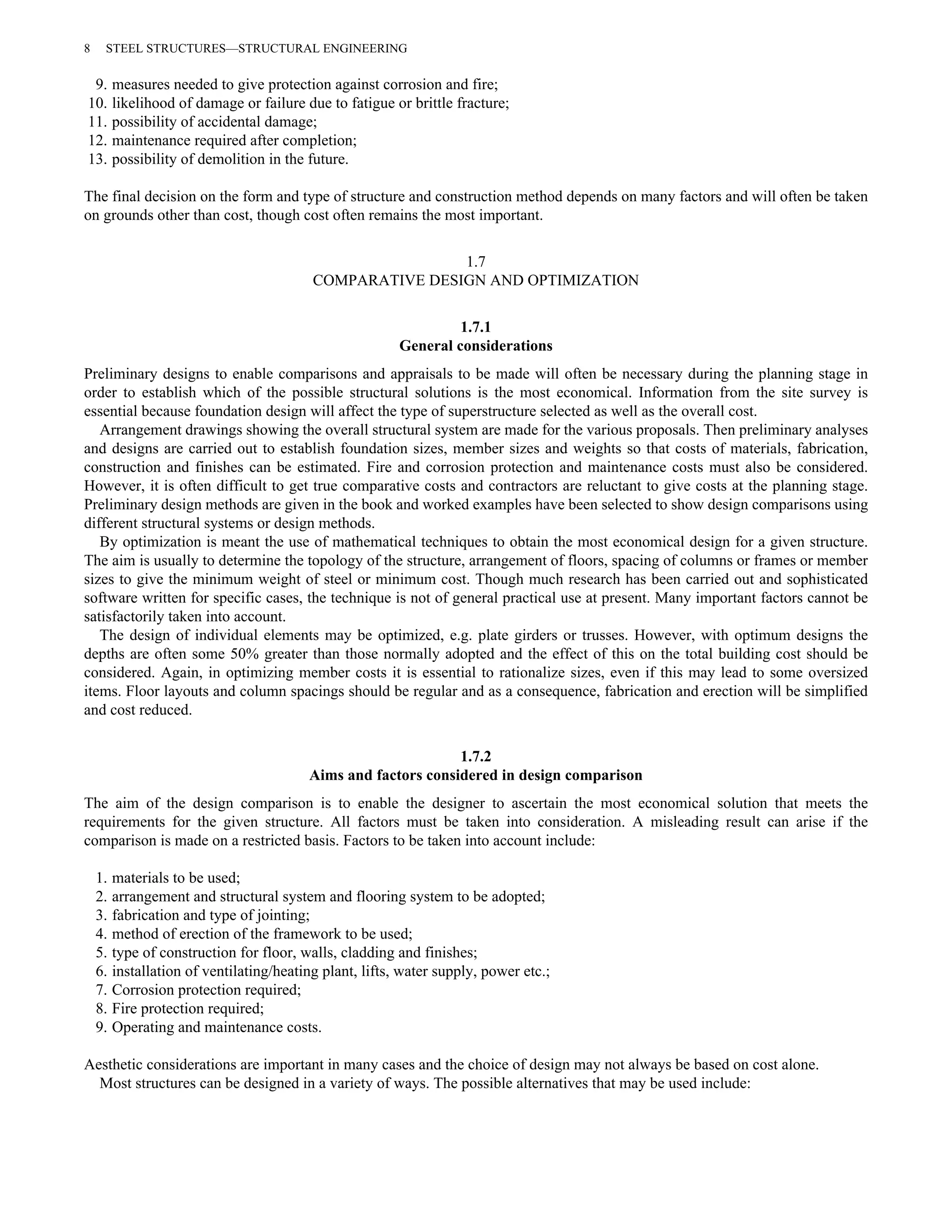 8 STEEL STRUCTURES—STRUCTURAL ENGINEERING 
9. measures needed to give protection against corrosion and fire; 
10. likelihood of damage or failure due to fatigue or brittle fracture; 
11. possibility of accidental damage; 
12. maintenance required after completion; 
13. possibility of demolition in the future. 
The final decision on the form and type of structure and construction method depends on many factors and will often be taken 
on grounds other than cost, though cost often remains the most important. 
1.7 
COMPARATIVE DESIGN AND OPTIMIZATION 
1.7.1 
General considerations 
Preliminary designs to enable comparisons and appraisals to be made will often be necessary during the planning stage in 
order to establish which of the possible structural solutions is the most economical. Information from the site survey is 
essential because foundation design will affect the type of superstructure selected as well as the overall cost. 
Arrangement drawings showing the overall structural system are made for the various proposals. Then preliminary analyses 
and designs are carried out to establish foundation sizes, member sizes and weights so that costs of materials, fabrication, 
construction and finishes can be estimated. Fire and corrosion protection and maintenance costs must also be considered. 
However, it is often difficult to get true comparative costs and contractors are reluctant to give costs at the planning stage. 
Preliminary design methods are given in the book and worked examples have been selected to show design comparisons using 
different structural systems or design methods. 
By optimization is meant the use of mathematical techniques to obtain the most economical design for a given structure. 
The aim is usually to determine the topology of the structure, arrangement of floors, spacing of columns or frames or member 
sizes to give the minimum weight of steel or minimum cost. Though much research has been carried out and sophisticated 
software written for specific cases, the technique is not of general practical use at present. Many important factors cannot be 
satisfactorily taken into account. 
The design of individual elements may be optimized, e.g. plate girders or trusses. However, with optimum designs the 
depths are often some 50% greater than those normally adopted and the effect of this on the total building cost should be 
considered. Again, in optimizing member costs it is essential to rationalize sizes, even if this may lead to some oversized 
items. Floor layouts and column spacings should be regular and as a consequence, fabrication and erection will be simplified 
and cost reduced. 
1.7.2 
Aims and factors considered in design comparison 
The aim of the design comparison is to enable the designer to ascertain the most economical solution that meets the 
requirements for the given structure. All factors must be taken into consideration. A misleading result can arise if the 
comparison is made on a restricted basis. Factors to be taken into account include: 
1. materials to be used; 
2. arrangement and structural system and flooring system to be adopted; 
3. fabrication and type of jointing; 
4. method of erection of the framework to be used; 
5. type of construction for floor, walls, cladding and finishes; 
6. installation of ventilating/heating plant, lifts, water supply, power etc.; 
7. Corrosion protection required; 
8. Fire protection required; 
9. Operating and maintenance costs. 
Aesthetic considerations are important in many cases and the choice of design may not always be based on cost alone. 
Most structures can be designed in a variety of ways. The possible alternatives that may be used include: 
 