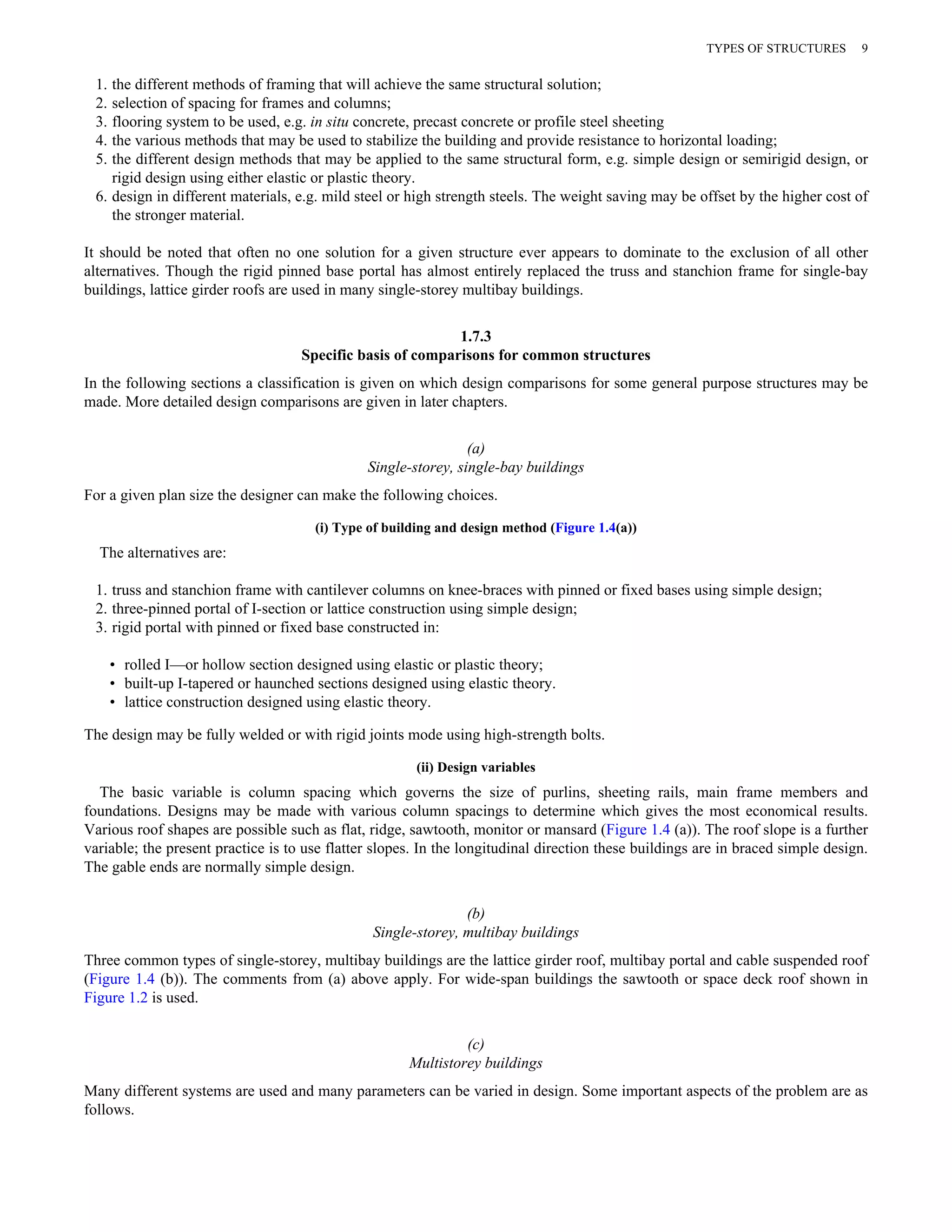 TYPES OF STRUCTURES 9 
1. the different methods of framing that will achieve the same structural solution; 
2. selection of spacing for frames and columns; 
3. flooring system to be used, e.g. in situ concrete, precast concrete or profile steel sheeting 
4. the various methods that may be used to stabilize the building and provide resistance to horizontal loading; 
5. the different design methods that may be applied to the same structural form, e.g. simple design or semirigid design, or 
rigid design using either elastic or plastic theory. 
6. design in different materials, e.g. mild steel or high strength steels. The weight saving may be offset by the higher cost of 
the stronger material. 
It should be noted that often no one solution for a given structure ever appears to dominate to the exclusion of all other 
alternatives. Though the rigid pinned base portal has almost entirely replaced the truss and stanchion frame for single-bay 
buildings, lattice girder roofs are used in many single-storey multibay buildings. 
1.7.3 
Specific basis of comparisons for common structures 
In the following sections a classification is given on which design comparisons for some general purpose structures may be 
made. More detailed design comparisons are given in later chapters. 
(a) 
Single-storey, single-bay buildings 
For a given plan size the designer can make the following choices. 
(i) Type of building and design method (Figure 1.4(a)) 
The alternatives are: 
1. truss and stanchion frame with cantilever columns on knee-braces with pinned or fixed bases using simple design; 
2. three-pinned portal of I-section or lattice construction using simple design; 
3. rigid portal with pinned or fixed base constructed in: 
• rolled I—or hollow section designed using elastic or plastic theory; 
• built-up I-tapered or haunched sections designed using elastic theory. 
• lattice construction designed using elastic theory. 
The design may be fully welded or with rigid joints mode using high-strength bolts. 
(ii) Design variables 
The basic variable is column spacing which governs the size of purlins, sheeting rails, main frame members and 
foundations. Designs may be made with various column spacings to determine which gives the most economical results. 
Various roof shapes are possible such as flat, ridge, sawtooth, monitor or mansard (Figure 1.4 (a)). The roof slope is a further 
variable; the present practice is to use flatter slopes. In the longitudinal direction these buildings are in braced simple design. 
The gable ends are normally simple design. 
(b) 
Single-storey, multibay buildings 
Three common types of single-storey, multibay buildings are the lattice girder roof, multibay portal and cable suspended roof 
(Figure 1.4 (b)). The comments from (a) above apply. For wide-span buildings the sawtooth or space deck roof shown in 
Figure 1.2 is used. 
(c) 
Multistorey buildings 
Many different systems are used and many parameters can be varied in design. Some important aspects of the problem are as 
follows. 
 
