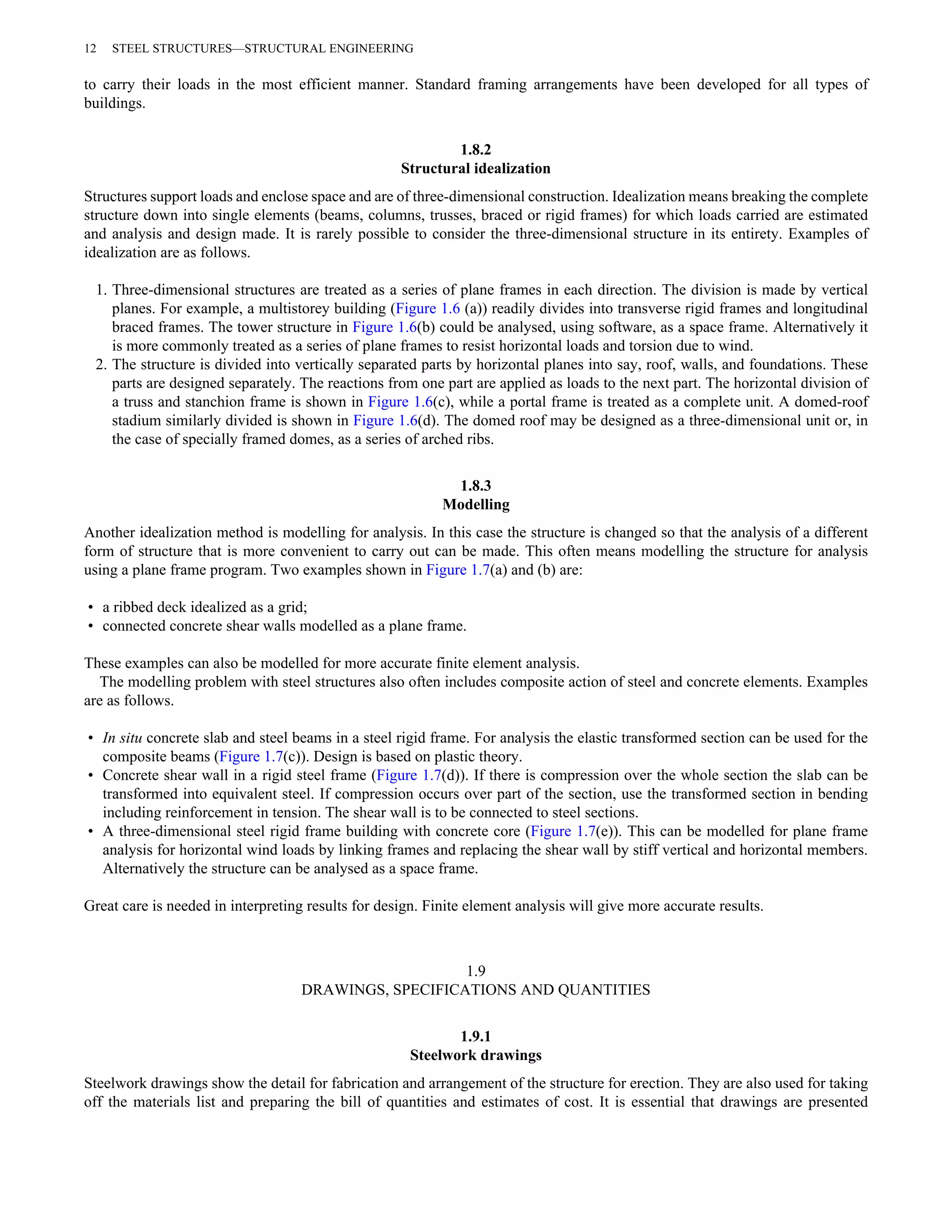 12 STEEL STRUCTURES—STRUCTURAL ENGINEERING 
to carry their loads in the most efficient manner. Standard framing arrangements have been developed for all types of 
buildings. 
1.8.2 
Structural idealization 
Structures support loads and enclose space and are of three-dimensional construction. Idealization means breaking the complete 
structure down into single elements (beams, columns, trusses, braced or rigid frames) for which loads carried are estimated 
and analysis and design made. It is rarely possible to consider the three-dimensional structure in its entirety. Examples of 
idealization are as follows. 
1. Three-dimensional structures are treated as a series of plane frames in each direction. The division is made by vertical 
planes. For example, a multistorey building (Figure 1.6 (a)) readily divides into transverse rigid frames and longitudinal 
braced frames. The tower structure in Figure 1.6(b) could be analysed, using software, as a space frame. Alternatively it 
is more commonly treated as a series of plane frames to resist horizontal loads and torsion due to wind. 
2. The structure is divided into vertically separated parts by horizontal planes into say, roof, walls, and foundations. These 
parts are designed separately. The reactions from one part are applied as loads to the next part. The horizontal division of 
a truss and stanchion frame is shown in Figure 1.6(c), while a portal frame is treated as a complete unit. A domed-roof 
stadium similarly divided is shown in Figure 1.6(d). The domed roof may be designed as a three-dimensional unit or, in 
the case of specially framed domes, as a series of arched ribs. 
1.8.3 
Modelling 
Another idealization method is modelling for analysis. In this case the structure is changed so that the analysis of a different 
form of structure that is more convenient to carry out can be made. This often means modelling the structure for analysis 
using a plane frame program. Two examples shown in Figure 1.7(a) and (b) are: 
• a ribbed deck idealized as a grid; 
• connected concrete shear walls modelled as a plane frame. 
These examples can also be modelled for more accurate finite element analysis. 
The modelling problem with steel structures also often includes composite action of steel and concrete elements. Examples 
are as follows. 
• In situ concrete slab and steel beams in a steel rigid frame. For analysis the elastic transformed section can be used for the 
composite beams (Figure 1.7(c)). Design is based on plastic theory. 
• Concrete shear wall in a rigid steel frame (Figure 1.7(d)). If there is compression over the whole section the slab can be 
transformed into equivalent steel. If compression occurs over part of the section, use the transformed section in bending 
including reinforcement in tension. The shear wall is to be connected to steel sections. 
• A three-dimensional steel rigid frame building with concrete core (Figure 1.7(e)). This can be modelled for plane frame 
analysis for horizontal wind loads by linking frames and replacing the shear wall by stiff vertical and horizontal members. 
Alternatively the structure can be analysed as a space frame. 
Great care is needed in interpreting results for design. Finite element analysis will give more accurate results. 
1.9 
DRAWINGS, SPECIFICATIONS AND QUANTITIES 
1.9.1 
Steelwork drawings 
Steelwork drawings show the detail for fabrication and arrangement of the structure for erection. They are also used for taking 
off the materials list and preparing the bill of quantities and estimates of cost. It is essential that drawings are presented 
 