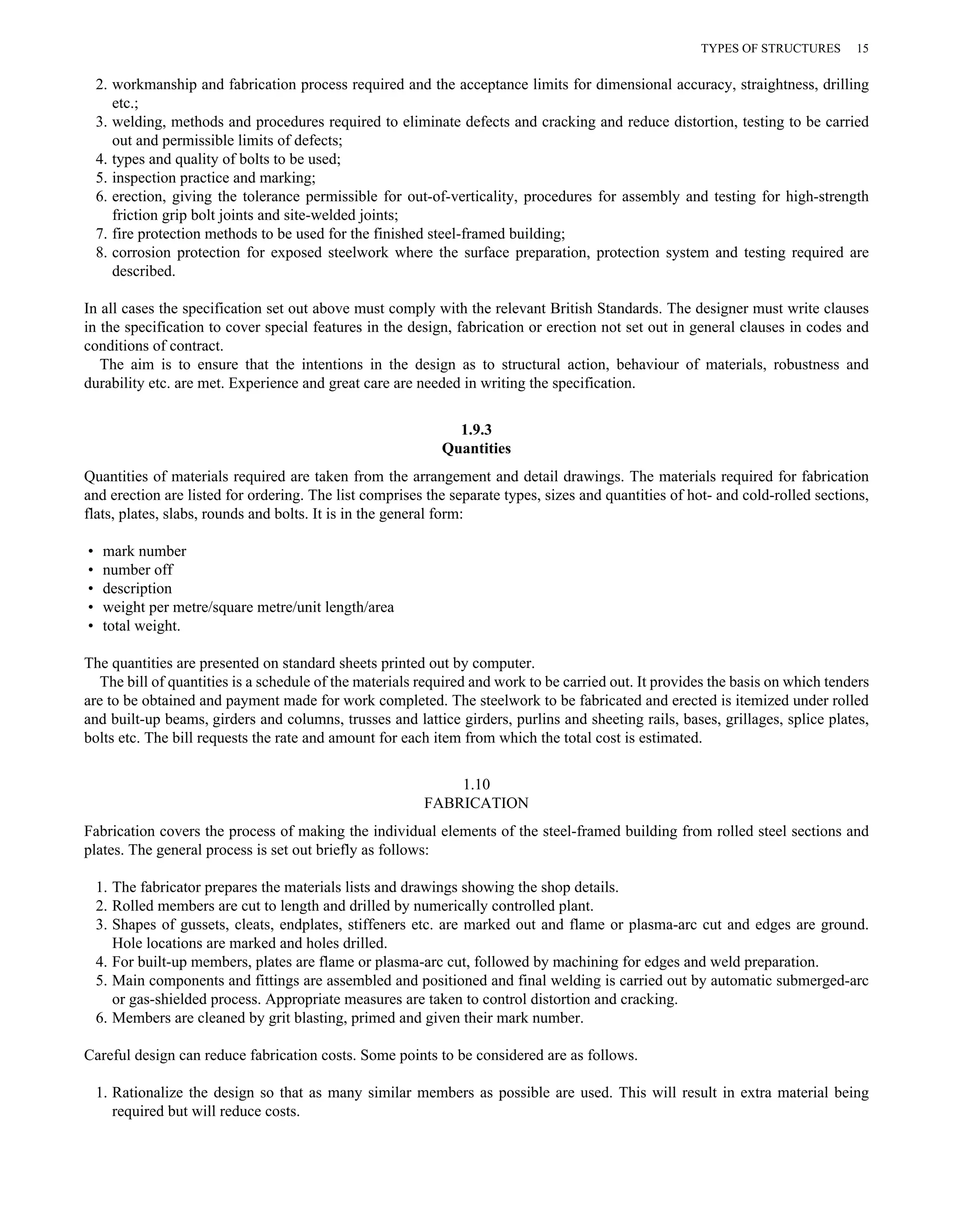 2. workmanship and fabrication process required and the acceptance limits for dimensional accuracy, straightness, drilling 
etc.; 
3. welding, methods and procedures required to eliminate defects and cracking and reduce distortion, testing to be carried 
out and permissible limits of defects; 
4. types and quality of bolts to be used; 
5. inspection practice and marking; 
6. erection, giving the tolerance permissible for out-of-verticality, procedures for assembly and testing for high-strength 
friction grip bolt joints and site-welded joints; 
7. fire protection methods to be used for the finished steel-framed building; 
8. corrosion protection for exposed steelwork where the surface preparation, protection system and testing required are 
described. 
In all cases the specification set out above must comply with the relevant British Standards. The designer must write clauses 
in the specification to cover special features in the design, fabrication or erection not set out in general clauses in codes and 
conditions of contract. 
The aim is to ensure that the intentions in the design as to structural action, behaviour of materials, robustness and 
durability etc. are met. Experience and great care are needed in writing the specification. 
1.9.3 
Quantities 
Quantities of materials required are taken from the arrangement and detail drawings. The materials required for fabrication 
and erection are listed for ordering. The list comprises the separate types, sizes and quantities of hot- and cold-rolled sections, 
flats, plates, slabs, rounds and bolts. It is in the general form: 
• mark number 
• number off 
• description 
• weight per metre/square metre/unit length/area 
• total weight. 
The quantities are presented on standard sheets printed out by computer. 
The bill of quantities is a schedule of the materials required and work to be carried out. It provides the basis on which tenders 
are to be obtained and payment made for work completed. The steelwork to be fabricated and erected is itemized under rolled 
and built-up beams, girders and columns, trusses and lattice girders, purlins and sheeting rails, bases, grillages, splice plates, 
bolts etc. The bill requests the rate and amount for each item from which the total cost is estimated. 
1.10 
FABRICATION 
Fabrication covers the process of making the individual elements of the steel-framed building from rolled steel sections and 
plates. The general process is set out briefly as follows: 
1. The fabricator prepares the materials lists and drawings showing the shop details. 
2. Rolled members are cut to length and drilled by numerically controlled plant. 
3. Shapes of gussets, cleats, endplates, stiffeners etc. are marked out and flame or plasma-arc cut and edges are ground. 
Hole locations are marked and holes drilled. 
4. For built-up members, plates are flame or plasma-arc cut, followed by machining for edges and weld preparation. 
5. Main components and fittings are assembled and positioned and final welding is carried out by automatic submerged-arc 
or gas-shielded process. Appropriate measures are taken to control distortion and cracking. 
6. Members are cleaned by grit blasting, primed and given their mark number. 
Careful design can reduce fabrication costs. Some points to be considered are as follows. 
1. Rationalize the design so that as many similar members as possible are used. This will result in extra material being 
required but will reduce costs. 
TYPES OF STRUCTURES 15 
 