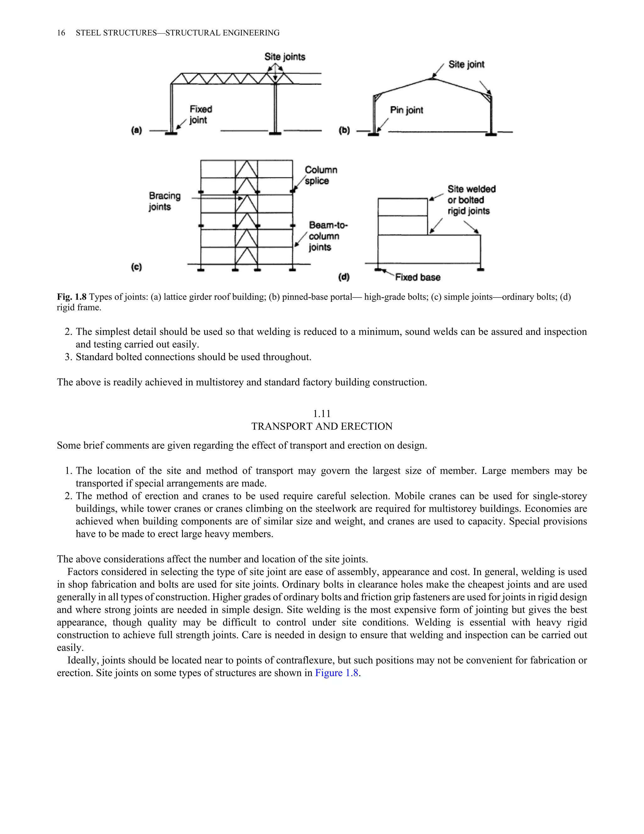 16 STEEL STRUCTURES—STRUCTURAL ENGINEERING 
Fig. 1.8 Types of joints: (a) lattice girder roof building; (b) pinned-base portal— high-grade bolts; (c) simple joints—ordinary bolts; (d) 
rigid frame. 
2. The simplest detail should be used so that welding is reduced to a minimum, sound welds can be assured and inspection 
and testing carried out easily. 
3. Standard bolted connections should be used throughout. 
The above is readily achieved in multistorey and standard factory building construction. 
1.11 
TRANSPORT AND ERECTION 
Some brief comments are given regarding the effect of transport and erection on design. 
1. The location of the site and method of transport may govern the largest size of member. Large members may be 
transported if special arrangements are made. 
2. The method of erection and cranes to be used require careful selection. Mobile cranes can be used for single-storey 
buildings, while tower cranes or cranes climbing on the steelwork are required for multistorey buildings. Economies are 
achieved when building components are of similar size and weight, and cranes are used to capacity. Special provisions 
have to be made to erect large heavy members. 
The above considerations affect the number and location of the site joints. 
Factors considered in selecting the type of site joint are ease of assembly, appearance and cost. In general, welding is used 
in shop fabrication and bolts are used for site joints. Ordinary bolts in clearance holes make the cheapest joints and are used 
generally in all types of construction. Higher grades of ordinary bolts and friction grip fasteners are used for joints in rigid design 
and where strong joints are needed in simple design. Site welding is the most expensive form of jointing but gives the best 
appearance, though quality may be difficult to control under site conditions. Welding is essential with heavy rigid 
construction to achieve full strength joints. Care is needed in design to ensure that welding and inspection can be carried out 
easily. 
Ideally, joints should be located near to points of contraflexure, but such positions may not be convenient for fabrication or 
erection. Site joints on some types of structures are shown in Figure 1.8. 
 