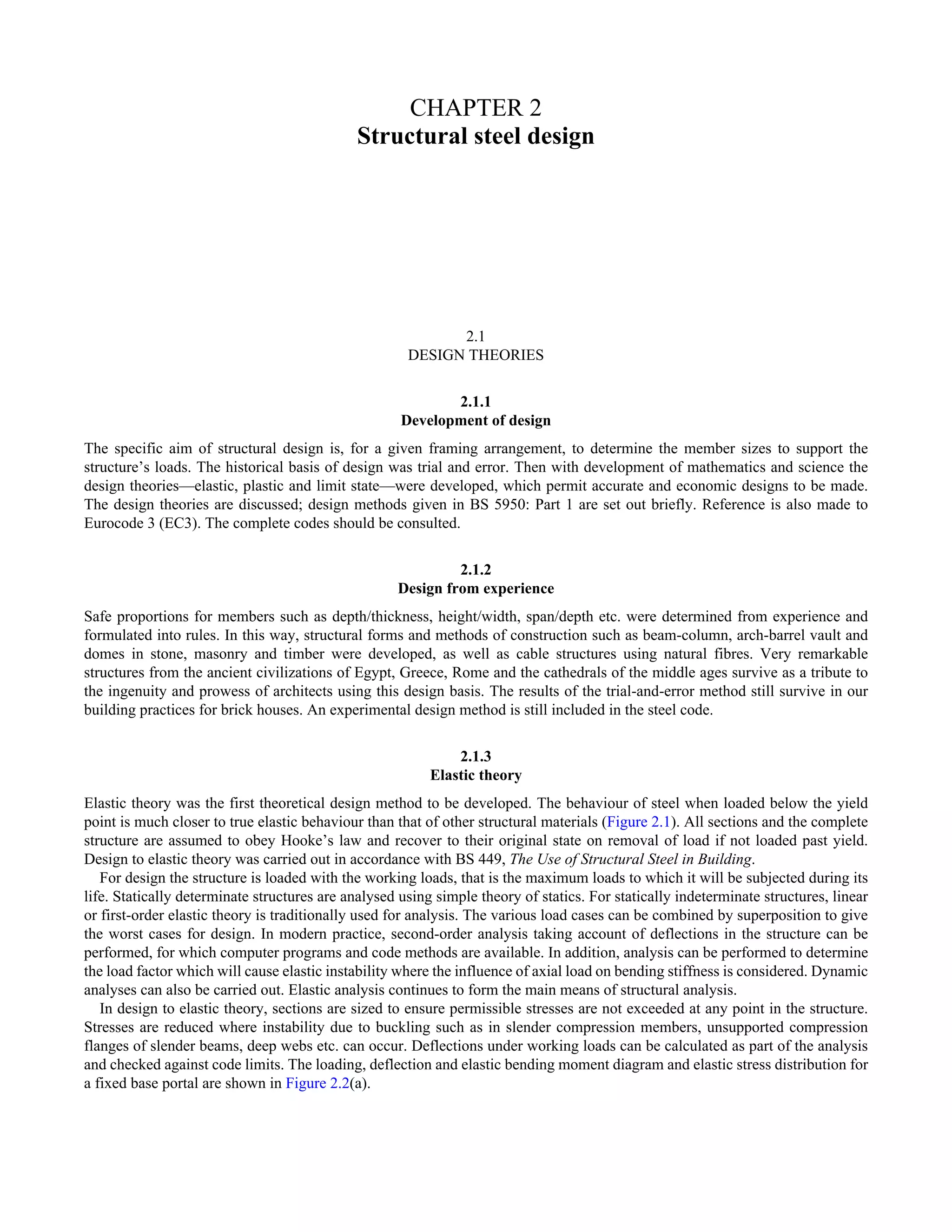 CHAPTER 2 
Structural steel design 
2.1 
DESIGN THEORIES 
2.1.1 
Development of design 
The specific aim of structural design is, for a given framing arrangement, to determine the member sizes to support the 
structure’s loads. The historical basis of design was trial and error. Then with development of mathematics and science the 
design theories—elastic, plastic and limit state—were developed, which permit accurate and economic designs to be made. 
The design theories are discussed; design methods given in BS 5950: Part 1 are set out briefly. Reference is also made to 
Eurocode 3 (EC3). The complete codes should be consulted. 
2.1.2 
Design from experience 
Safe proportions for members such as depth/thickness, height/width, span/depth etc. were determined from experience and 
formulated into rules. In this way, structural forms and methods of construction such as beam-column, arch-barrel vault and 
domes in stone, masonry and timber were developed, as well as cable structures using natural fibres. Very remarkable 
structures from the ancient civilizations of Egypt, Greece, Rome and the cathedrals of the middle ages survive as a tribute to 
the ingenuity and prowess of architects using this design basis. The results of the trial-and-error method still survive in our 
building practices for brick houses. An experimental design method is still included in the steel code. 
2.1.3 
Elastic theory 
Elastic theory was the first theoretical design method to be developed. The behaviour of steel when loaded below the yield 
point is much closer to true elastic behaviour than that of other structural materials (Figure 2.1). All sections and the complete 
structure are assumed to obey Hooke’s law and recover to their original state on removal of load if not loaded past yield. 
Design to elastic theory was carried out in accordance with BS 449, The Use of Structural Steel in Building. 
For design the structure is loaded with the working loads, that is the maximum loads to which it will be subjected during its 
life. Statically determinate structures are analysed using simple theory of statics. For statically indeterminate structures, linear 
or first-order elastic theory is traditionally used for analysis. The various load cases can be combined by superposition to give 
the worst cases for design. In modern practice, second-order analysis taking account of deflections in the structure can be 
performed, for which computer programs and code methods are available. In addition, analysis can be performed to determine 
the load factor which will cause elastic instability where the influence of axial load on bending stiffness is considered. Dynamic 
analyses can also be carried out. Elastic analysis continues to form the main means of structural analysis. 
In design to elastic theory, sections are sized to ensure permissible stresses are not exceeded at any point in the structure. 
Stresses are reduced where instability due to buckling such as in slender compression members, unsupported compression 
flanges of slender beams, deep webs etc. can occur. Deflections under working loads can be calculated as part of the analysis 
and checked against code limits. The loading, deflection and elastic bending moment diagram and elastic stress distribution for 
a fixed base portal are shown in Figure 2.2(a). 
 