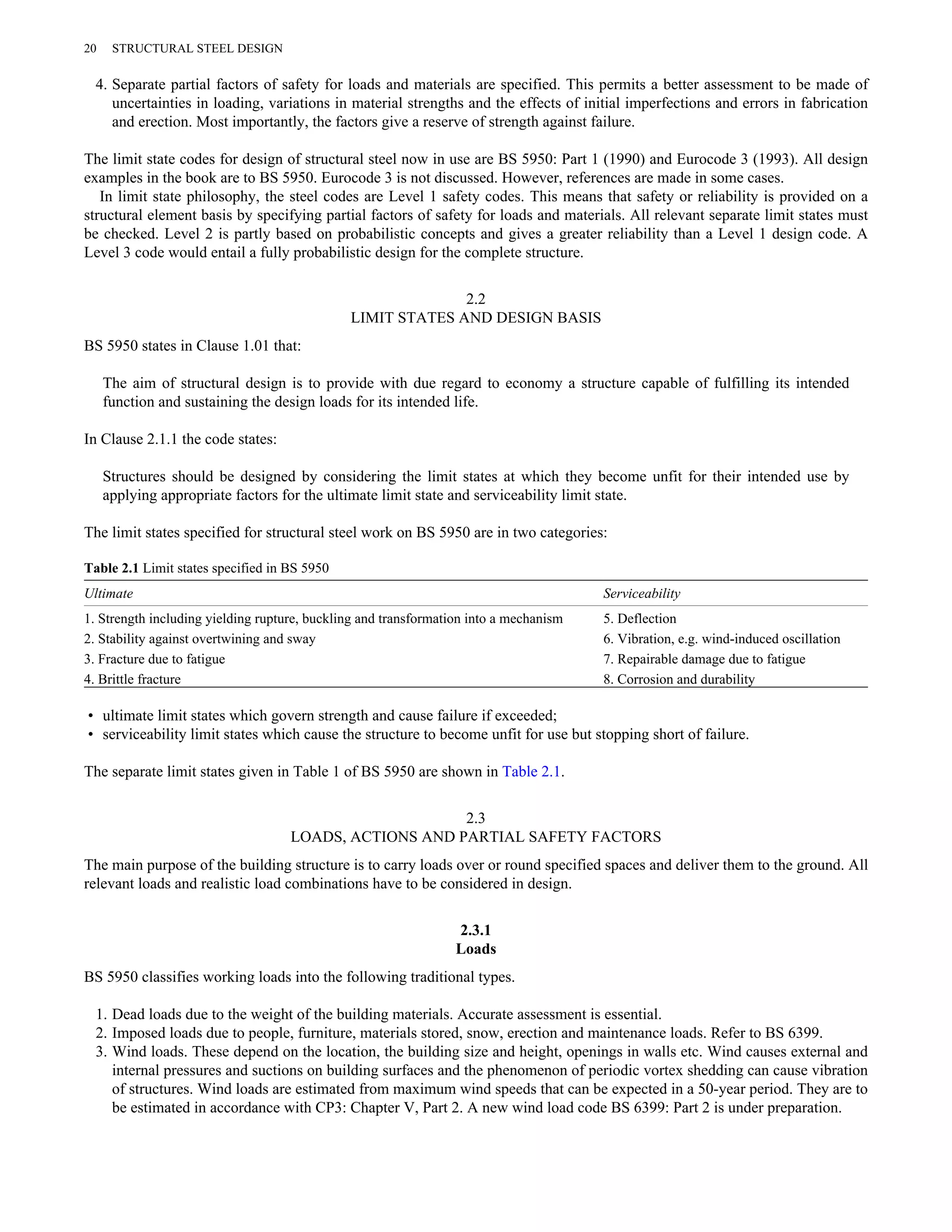 20 STRUCTURAL STEEL DESIGN 
4. Separate partial factors of safety for loads and materials are specified. This permits a better assessment to be made of 
uncertainties in loading, variations in material strengths and the effects of initial imperfections and errors in fabrication 
and erection. Most importantly, the factors give a reserve of strength against failure. 
The limit state codes for design of structural steel now in use are BS 5950: Part 1 (1990) and Eurocode 3 (1993). All design 
examples in the book are to BS 5950. Eurocode 3 is not discussed. However, references are made in some cases. 
In limit state philosophy, the steel codes are Level 1 safety codes. This means that safety or reliability is provided on a 
structural element basis by specifying partial factors of safety for loads and materials. All relevant separate limit states must 
be checked. Level 2 is partly based on probabilistic concepts and gives a greater reliability than a Level 1 design code. A 
Level 3 code would entail a fully probabilistic design for the complete structure. 
2.2 
LIMIT STATES AND DESIGN BASIS 
BS 5950 states in Clause 1.01 that: 
The aim of structural design is to provide with due regard to economy a structure capable of fulfilling its intended 
function and sustaining the design loads for its intended life. 
In Clause 2.1.1 the code states: 
Structures should be designed by considering the limit states at which they become unfit for their intended use by 
applying appropriate factors for the ultimate limit state and serviceability limit state. 
The limit states specified for structural steel work on BS 5950 are in two categories: 
Table 2.1 Limit states specified in BS 5950 
Ultimate Serviceability 
1. Strength including yielding rupture, buckling and transformation into a mechanism 5. Deflection 
2. Stability against overtwining and sway 6. Vibration, e.g. wind-induced oscillation 
3. Fracture due to fatigue 7. Repairable damage due to fatigue 
4. Brittle fracture 8. Corrosion and durability 
• ultimate limit states which govern strength and cause failure if exceeded; 
• serviceability limit states which cause the structure to become unfit for use but stopping short of failure. 
The separate limit states given in Table 1 of BS 5950 are shown in Table 2.1. 
2.3 
LOADS, ACTIONS AND PARTIAL SAFETY FACTORS 
The main purpose of the building structure is to carry loads over or round specified spaces and deliver them to the ground. All 
relevant loads and realistic load combinations have to be considered in design. 
2.3.1 
Loads 
BS 5950 classifies working loads into the following traditional types. 
1. Dead loads due to the weight of the building materials. Accurate assessment is essential. 
2. Imposed loads due to people, furniture, materials stored, snow, erection and maintenance loads. Refer to BS 6399. 
3. Wind loads. These depend on the location, the building size and height, openings in walls etc. Wind causes external and 
internal pressures and suctions on building surfaces and the phenomenon of periodic vortex shedding can cause vibration 
of structures. Wind loads are estimated from maximum wind speeds that can be expected in a 50-year period. They are to 
be estimated in accordance with CP3: Chapter V, Part 2. A new wind load code BS 6399: Part 2 is under preparation. 
 