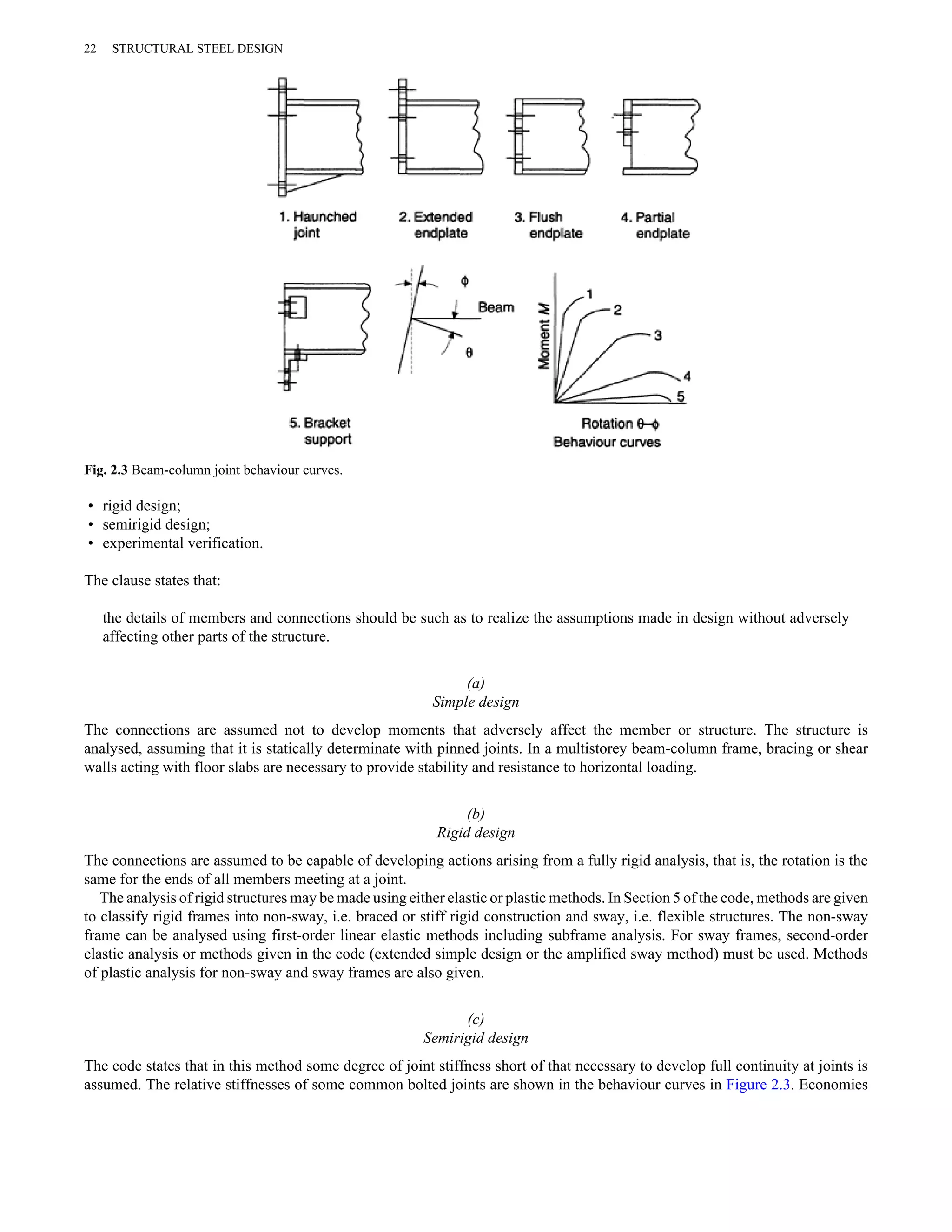 22 STRUCTURAL STEEL DESIGN 
Fig. 2.3 Beam-column joint behaviour curves. 
• rigid design; 
• semirigid design; 
• experimental verification. 
The clause states that: 
the details of members and connections should be such as to realize the assumptions made in design without adversely 
affecting other parts of the structure. 
(a) 
Simple design 
The connections are assumed not to develop moments that adversely affect the member or structure. The structure is 
analysed, assuming that it is statically determinate with pinned joints. In a multistorey beam-column frame, bracing or shear 
walls acting with floor slabs are necessary to provide stability and resistance to horizontal loading. 
(b) 
Rigid design 
The connections are assumed to be capable of developing actions arising from a fully rigid analysis, that is, the rotation is the 
same for the ends of all members meeting at a joint. 
The analysis of rigid structures may be made using either elastic or plastic methods. In Section 5 of the code, methods are given 
to classify rigid frames into non-sway, i.e. braced or stiff rigid construction and sway, i.e. flexible structures. The non-sway 
frame can be analysed using first-order linear elastic methods including subframe analysis. For sway frames, second-order 
elastic analysis or methods given in the code (extended simple design or the amplified sway method) must be used. Methods 
of plastic analysis for non-sway and sway frames are also given. 
(c) 
Semirigid design 
The code states that in this method some degree of joint stiffness short of that necessary to develop full continuity at joints is 
assumed. The relative stiffnesses of some common bolted joints are shown in the behaviour curves in Figure 2.3. Economies 
 