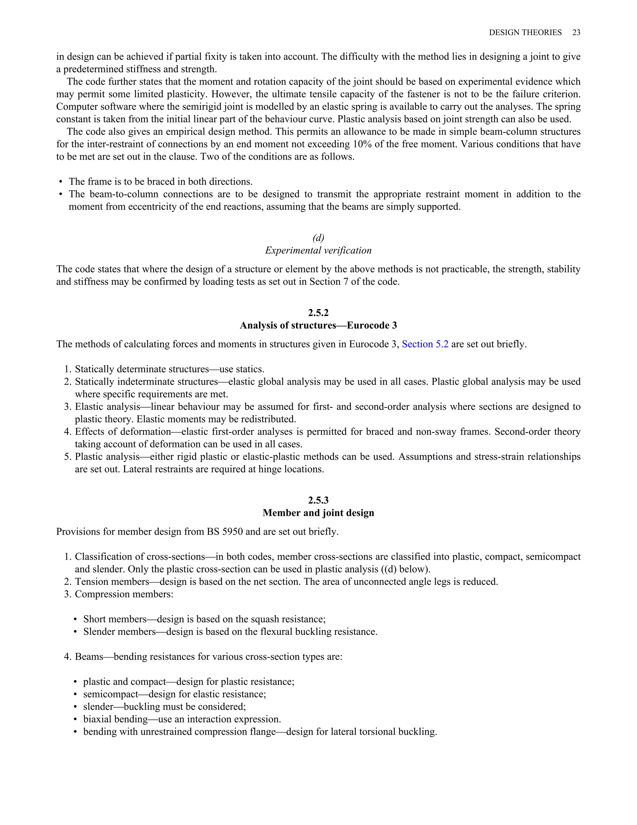 DESIGN THEORIES 23 
in design can be achieved if partial fixity is taken into account. The difficulty with the method lies in designing a joint to give 
a predetermined stiffness and strength. 
The code further states that the moment and rotation capacity of the joint should be based on experimental evidence which 
may permit some limited plasticity. However, the ultimate tensile capacity of the fastener is not to be the failure criterion. 
Computer software where the semirigid joint is modelled by an elastic spring is available to carry out the analyses. The spring 
constant is taken from the initial linear part of the behaviour curve. Plastic analysis based on joint strength can also be used. 
The code also gives an empirical design method. This permits an allowance to be made in simple beam-column structures 
for the inter-restraint of connections by an end moment not exceeding 10% of the free moment. Various conditions that have 
to be met are set out in the clause. Two of the conditions are as follows. 
• The frame is to be braced in both directions. 
• The beam-to-column connections are to be designed to transmit the appropriate restraint moment in addition to the 
moment from eccentricity of the end reactions, assuming that the beams are simply supported. 
(d) 
Experimental verification 
The code states that where the design of a structure or element by the above methods is not practicable, the strength, stability 
and stiffness may be confirmed by loading tests as set out in Section 7 of the code. 
2.5.2 
Analysis of structures—Eurocode 3 
The methods of calculating forces and moments in structures given in Eurocode 3, Section 5.2 are set out briefly. 
1. Statically determinate structures—use statics. 
2. Statically indeterminate structures—elastic global analysis may be used in all cases. Plastic global analysis may be used 
where specific requirements are met. 
3. Elastic analysis—linear behaviour may be assumed for first- and second-order analysis where sections are designed to 
plastic theory. Elastic moments may be redistributed. 
4. Effects of deformation—elastic first-order analyses is permitted for braced and non-sway frames. Second-order theory 
taking account of deformation can be used in all cases. 
5. Plastic analysis—either rigid plastic or elastic-plastic methods can be used. Assumptions and stress-strain relationships 
are set out. Lateral restraints are required at hinge locations. 
2.5.3 
Member and joint design 
Provisions for member design from BS 5950 and are set out briefly. 
1. Classification of cross-sections—in both codes, member cross-sections are classified into plastic, compact, semicompact 
and slender. Only the plastic cross-section can be used in plastic analysis ((d) below). 
2. Tension members—design is based on the net section. The area of unconnected angle legs is reduced. 
3. Compression members: 
• Short members—design is based on the squash resistance; 
• Slender members—design is based on the flexural buckling resistance. 
4. Beams—bending resistances for various cross-section types are: 
• plastic and compact—design for plastic resistance; 
• semicompact—design for elastic resistance; 
• slender—buckling must be considered; 
• biaxial bending—use an interaction expression. 
• bending with unrestrained compression flange—design for lateral torsional buckling. 
 