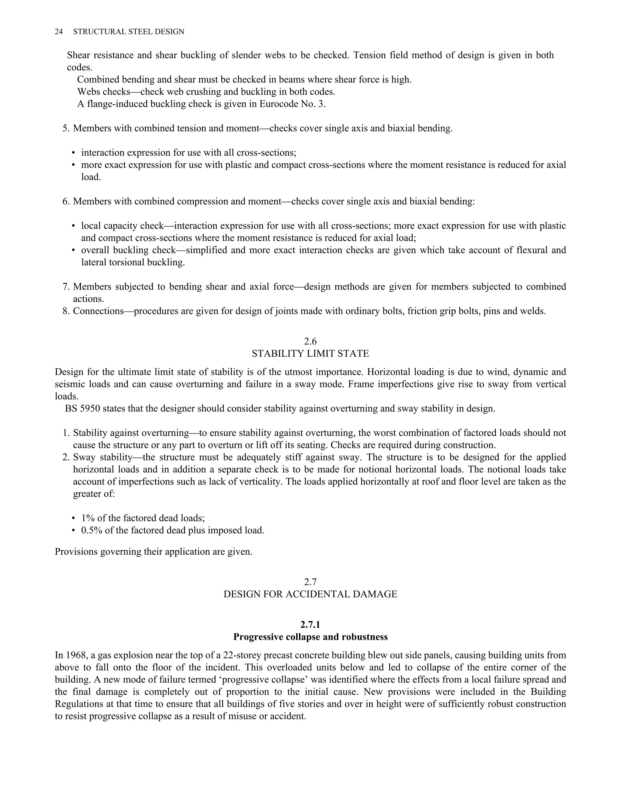 24 STRUCTURAL STEEL DESIGN 
Shear resistance and shear buckling of slender webs to be checked. Tension field method of design is given in both 
codes. 
Combined bending and shear must be checked in beams where shear force is high. 
Webs checks—check web crushing and buckling in both codes. 
A flange-induced buckling check is given in Eurocode No. 3. 
5. Members with combined tension and moment—checks cover single axis and biaxial bending. 
• interaction expression for use with all cross-sections; 
• more exact expression for use with plastic and compact cross-sections where the moment resistance is reduced for axial 
load. 
6. Members with combined compression and moment—checks cover single axis and biaxial bending: 
• local capacity check—interaction expression for use with all cross-sections; more exact expression for use with plastic 
and compact cross-sections where the moment resistance is reduced for axial load; 
• overall buckling check—simplified and more exact interaction checks are given which take account of flexural and 
lateral torsional buckling. 
7. Members subjected to bending shear and axial force—design methods are given for members subjected to combined 
actions. 
8. Connections—procedures are given for design of joints made with ordinary bolts, friction grip bolts, pins and welds. 
2.6 
STABILITY LIMIT STATE 
Design for the ultimate limit state of stability is of the utmost importance. Horizontal loading is due to wind, dynamic and 
seismic loads and can cause overturning and failure in a sway mode. Frame imperfections give rise to sway from vertical 
loads. 
BS 5950 states that the designer should consider stability against overturning and sway stability in design. 
1. Stability against overturning—to ensure stability against overturning, the worst combination of factored loads should not 
cause the structure or any part to overturn or lift off its seating. Checks are required during construction. 
2. Sway stability—the structure must be adequately stiff against sway. The structure is to be designed for the applied 
horizontal loads and in addition a separate check is to be made for notional horizontal loads. The notional loads take 
account of imperfections such as lack of verticality. The loads applied horizontally at roof and floor level are taken as the 
greater of: 
• 1% of the factored dead loads; 
• 0.5% of the factored dead plus imposed load. 
Provisions governing their application are given. 
2.7 
DESIGN FOR ACCIDENTAL DAMAGE 
2.7.1 
Progressive collapse and robustness 
In 1968, a gas explosion near the top of a 22-storey precast concrete building blew out side panels, causing building units from 
above to fall onto the floor of the incident. This overloaded units below and led to collapse of the entire corner of the 
building. A new mode of failure termed ‘progressive collapse’ was identified where the effects from a local failure spread and 
the final damage is completely out of proportion to the initial cause. New provisions were included in the Building 
Regulations at that time to ensure that all buildings of five stories and over in height were of sufficiently robust construction 
to resist progressive collapse as a result of misuse or accident. 
 