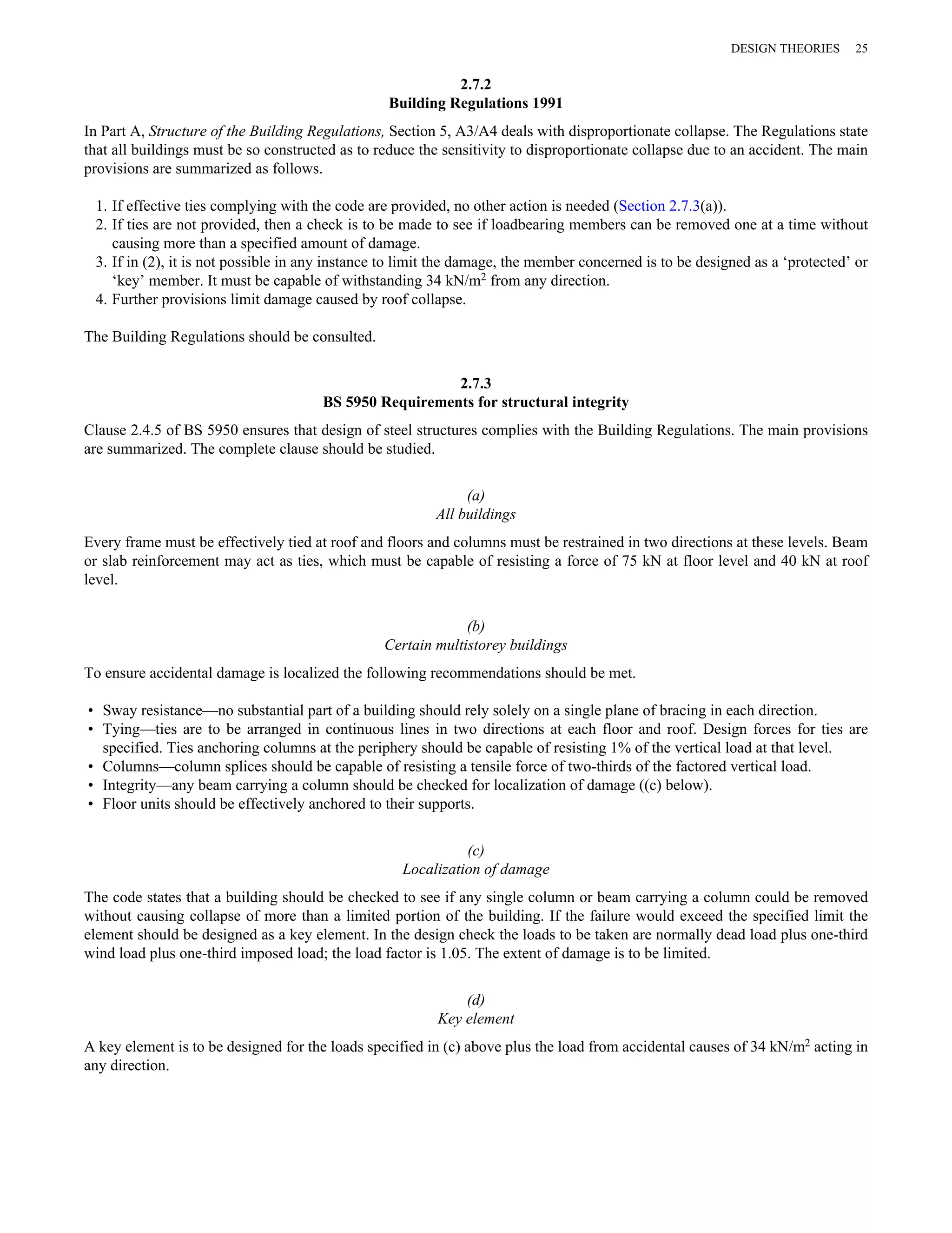 2.7.2 
Building Regulations 1991 
DESIGN THEORIES 25 
In Part A, Structure of the Building Regulations, Section 5, A3/A4 deals with disproportionate collapse. The Regulations state 
that all buildings must be so constructed as to reduce the sensitivity to disproportionate collapse due to an accident. The main 
provisions are summarized as follows. 
1. If effective ties complying with the code are provided, no other action is needed (Section 2.7.3(a)). 
2. If ties are not provided, then a check is to be made to see if loadbearing members can be removed one at a time without 
causing more than a specified amount of damage. 
3. If in (2), it is not possible in any instance to limit the damage, the member concerned is to be designed as a ‘protected’ or 
‘key’ member. It must be capable of withstanding 34 kN/m2 from any direction. 
4. Further provisions limit damage caused by roof collapse. 
The Building Regulations should be consulted. 
2.7.3 
BS 5950 Requirements for structural integrity 
Clause 2.4.5 of BS 5950 ensures that design of steel structures complies with the Building Regulations. The main provisions 
are summarized. The complete clause should be studied. 
(a) 
All buildings 
Every frame must be effectively tied at roof and floors and columns must be restrained in two directions at these levels. Beam 
or slab reinforcement may act as ties, which must be capable of resisting a force of 75 kN at floor level and 40 kN at roof 
level. 
(b) 
Certain multistorey buildings 
To ensure accidental damage is localized the following recommendations should be met. 
• Sway resistance—no substantial part of a building should rely solely on a single plane of bracing in each direction. 
• Tying—ties are to be arranged in continuous lines in two directions at each floor and roof. Design forces for ties are 
specified. Ties anchoring columns at the periphery should be capable of resisting 1% of the vertical load at that level. 
• Columns—column splices should be capable of resisting a tensile force of two-thirds of the factored vertical load. 
• Integrity—any beam carrying a column should be checked for localization of damage ((c) below). 
• Floor units should be effectively anchored to their supports. 
(c) 
Localization of damage 
The code states that a building should be checked to see if any single column or beam carrying a column could be removed 
without causing collapse of more than a limited portion of the building. If the failure would exceed the specified limit the 
element should be designed as a key element. In the design check the loads to be taken are normally dead load plus one-third 
wind load plus one-third imposed load; the load factor is 1.05. The extent of damage is to be limited. 
(d) 
Key element 
A key element is to be designed for the loads specified in (c) above plus the load from accidental causes of 34 kN/m2 acting in 
any direction. 
 