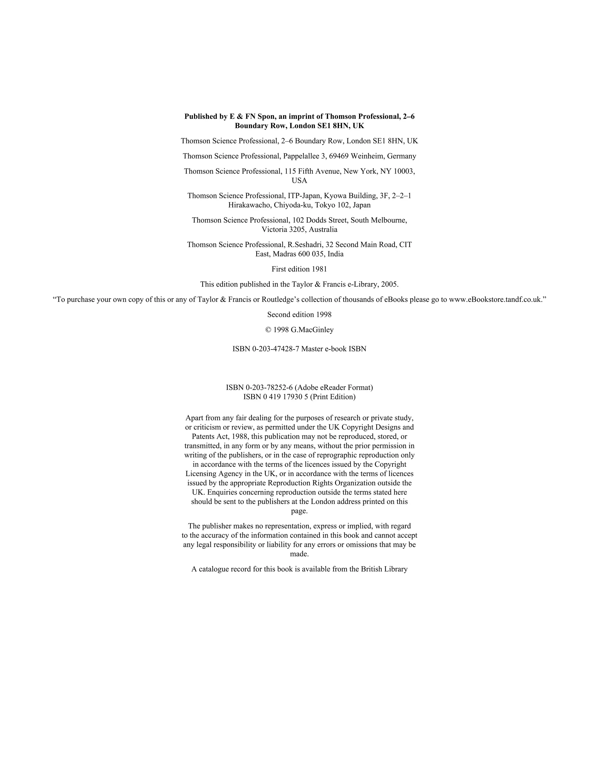 Published by E & FN Spon, an imprint of Thomson Professional, 2–6 
Boundary Row, London SE1 8HN, UK 
Thomson Science Professional, 2–6 Boundary Row, London SE1 8HN, UK 
Thomson Science Professional, Pappelallee 3, 69469 Weinheim, Germany 
Thomson Science Professional, 115 Fifth Avenue, New York, NY 10003, 
USA 
Thomson Science Professional, ITP-Japan, Kyowa Building, 3F, 2–2–1 
Hirakawacho, Chiyoda-ku, Tokyo 102, Japan 
Thomson Science Professional, 102 Dodds Street, South Melbourne, 
Victoria 3205, Australia 
Thomson Science Professional, R.Seshadri, 32 Second Main Road, CIT 
East, Madras 600 035, India 
First edition 1981 
This edition published in the Taylor & Francis e-Library, 2005. 
“To purchase your own copy of this or any of Taylor & Francis or Routledge’s collection of thousands of eBooks please go to www.eBookstore.tandf.co.uk.” 
Second edition 1998 
© 1998 G.MacGinley 
ISBN 0-203-47428-7 Master e-book ISBN 
ISBN 0-203-78252-6 (Adobe eReader Format) 
ISBN 0 419 17930 5 (Print Edition) 
Apart from any fair dealing for the purposes of research or private study, 
or criticism or review, as permitted under the UK Copyright Designs and 
Patents Act, 1988, this publication may not be reproduced, stored, or 
transmitted, in any form or by any means, without the prior permission in 
writing of the publishers, or in the case of reprographic reproduction only 
in accordance with the terms of the licences issued by the Copyright 
Licensing Agency in the UK, or in accordance with the terms of licences 
issued by the appropriate Reproduction Rights Organization outside the 
UK. Enquiries concerning reproduction outside the terms stated here 
should be sent to the publishers at the London address printed on this 
page. 
The publisher makes no representation, express or implied, with regard 
to the accuracy of the information contained in this book and cannot accept 
any legal responsibility or liability for any errors or omissions that may be 
made. 
A catalogue record for this book is available from the British Library 
 