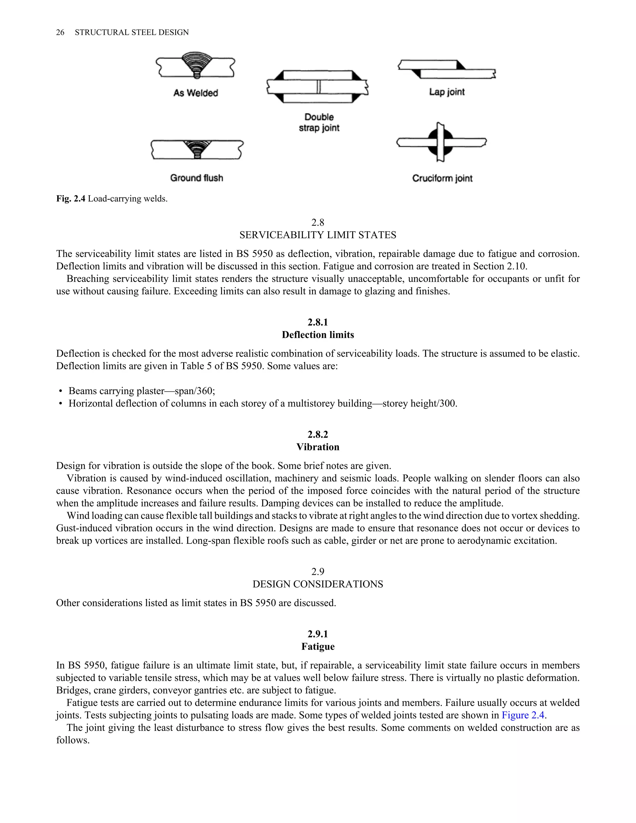 2.8 
SERVICEABILITY LIMIT STATES 
26 STRUCTURAL STEEL DESIGN 
Fig. 2.4 Load-carrying welds. 
The serviceability limit states are listed in BS 5950 as deflection, vibration, repairable damage due to fatigue and corrosion. 
Deflection limits and vibration will be discussed in this section. Fatigue and corrosion are treated in Section 2.10. 
Breaching serviceability limit states renders the structure visually unacceptable, uncomfortable for occupants or unfit for 
use without causing failure. Exceeding limits can also result in damage to glazing and finishes. 
2.8.1 
Deflection limits 
Deflection is checked for the most adverse realistic combination of serviceability loads. The structure is assumed to be elastic. 
Deflection limits are given in Table 5 of BS 5950. Some values are: 
• Beams carrying plaster—span/360; 
• Horizontal deflection of columns in each storey of a multistorey building—storey height/300. 
2.8.2 
Vibration 
Design for vibration is outside the slope of the book. Some brief notes are given. 
Vibration is caused by wind-induced oscillation, machinery and seismic loads. People walking on slender floors can also 
cause vibration. Resonance occurs when the period of the imposed force coincides with the natural period of the structure 
when the amplitude increases and failure results. Damping devices can be installed to reduce the amplitude. 
Wind loading can cause flexible tall buildings and stacks to vibrate at right angles to the wind direction due to vortex shedding. 
Gust-induced vibration occurs in the wind direction. Designs are made to ensure that resonance does not occur or devices to 
break up vortices are installed. Long-span flexible roofs such as cable, girder or net are prone to aerodynamic excitation. 
2.9 
DESIGN CONSIDERATIONS 
Other considerations listed as limit states in BS 5950 are discussed. 
2.9.1 
Fatigue 
In BS 5950, fatigue failure is an ultimate limit state, but, if repairable, a serviceability limit state failure occurs in members 
subjected to variable tensile stress, which may be at values well below failure stress. There is virtually no plastic deformation. 
Bridges, crane girders, conveyor gantries etc. are subject to fatigue. 
Fatigue tests are carried out to determine endurance limits for various joints and members. Failure usually occurs at welded 
joints. Tests subjecting joints to pulsating loads are made. Some types of welded joints tested are shown in Figure 2.4. 
The joint giving the least disturbance to stress flow gives the best results. Some comments on welded construction are as 
follows. 
 