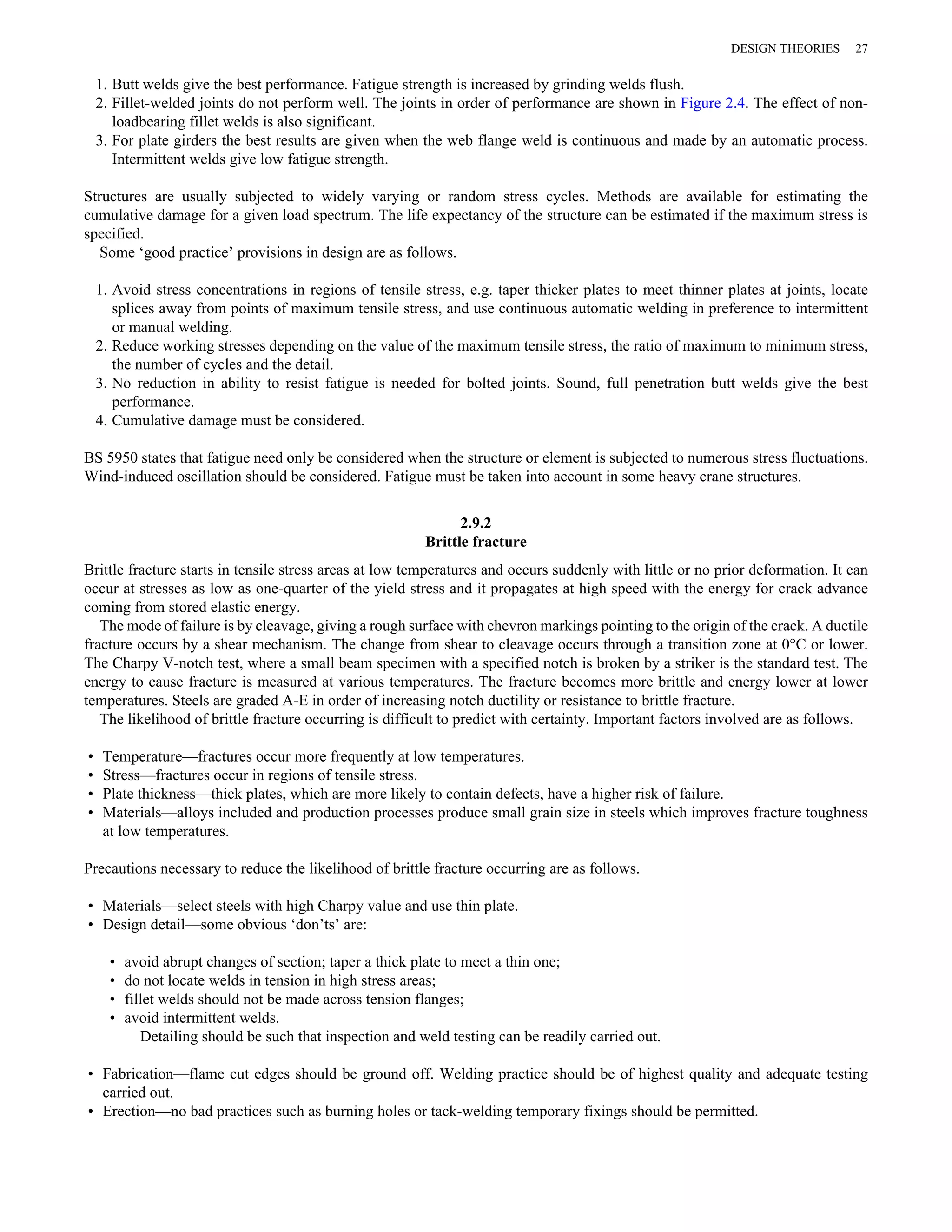 DESIGN THEORIES 27 
1. Butt welds give the best performance. Fatigue strength is increased by grinding welds flush. 
2. Fillet-welded joints do not perform well. The joints in order of performance are shown in Figure 2.4. The effect of non-loadbearing 
fillet welds is also significant. 
3. For plate girders the best results are given when the web flange weld is continuous and made by an automatic process. 
Intermittent welds give low fatigue strength. 
Structures are usually subjected to widely varying or random stress cycles. Methods are available for estimating the 
cumulative damage for a given load spectrum. The life expectancy of the structure can be estimated if the maximum stress is 
specified. 
Some ‘good practice’ provisions in design are as follows. 
1. Avoid stress concentrations in regions of tensile stress, e.g. taper thicker plates to meet thinner plates at joints, locate 
splices away from points of maximum tensile stress, and use continuous automatic welding in preference to intermittent 
or manual welding. 
2. Reduce working stresses depending on the value of the maximum tensile stress, the ratio of maximum to minimum stress, 
the number of cycles and the detail. 
3. No reduction in ability to resist fatigue is needed for bolted joints. Sound, full penetration butt welds give the best 
performance. 
4. Cumulative damage must be considered. 
BS 5950 states that fatigue need only be considered when the structure or element is subjected to numerous stress fluctuations. 
Wind-induced oscillation should be considered. Fatigue must be taken into account in some heavy crane structures. 
2.9.2 
Brittle fracture 
Brittle fracture starts in tensile stress areas at low temperatures and occurs suddenly with little or no prior deformation. It can 
occur at stresses as low as one-quarter of the yield stress and it propagates at high speed with the energy for crack advance 
coming from stored elastic energy. 
The mode of failure is by cleavage, giving a rough surface with chevron markings pointing to the origin of the crack. A ductile 
fracture occurs by a shear mechanism. The change from shear to cleavage occurs through a transition zone at 0°C or lower. 
The Charpy V-notch test, where a small beam specimen with a specified notch is broken by a striker is the standard test. The 
energy to cause fracture is measured at various temperatures. The fracture becomes more brittle and energy lower at lower 
temperatures. Steels are graded A-E in order of increasing notch ductility or resistance to brittle fracture. 
The likelihood of brittle fracture occurring is difficult to predict with certainty. Important factors involved are as follows. 
• Temperature—fractures occur more frequently at low temperatures. 
• Stress—fractures occur in regions of tensile stress. 
• Plate thickness—thick plates, which are more likely to contain defects, have a higher risk of failure. 
• Materials—alloys included and production processes produce small grain size in steels which improves fracture toughness 
at low temperatures. 
Precautions necessary to reduce the likelihood of brittle fracture occurring are as follows. 
• Materials—select steels with high Charpy value and use thin plate. 
• Design detail—some obvious ‘don’ts’ are: 
• avoid abrupt changes of section; taper a thick plate to meet a thin one; 
• do not locate welds in tension in high stress areas; 
• fillet welds should not be made across tension flanges; 
• avoid intermittent welds. 
Detailing should be such that inspection and weld testing can be readily carried out. 
• Fabrication—flame cut edges should be ground off. Welding practice should be of highest quality and adequate testing 
carried out. 
• Erection—no bad practices such as burning holes or tack-welding temporary fixings should be permitted. 
 