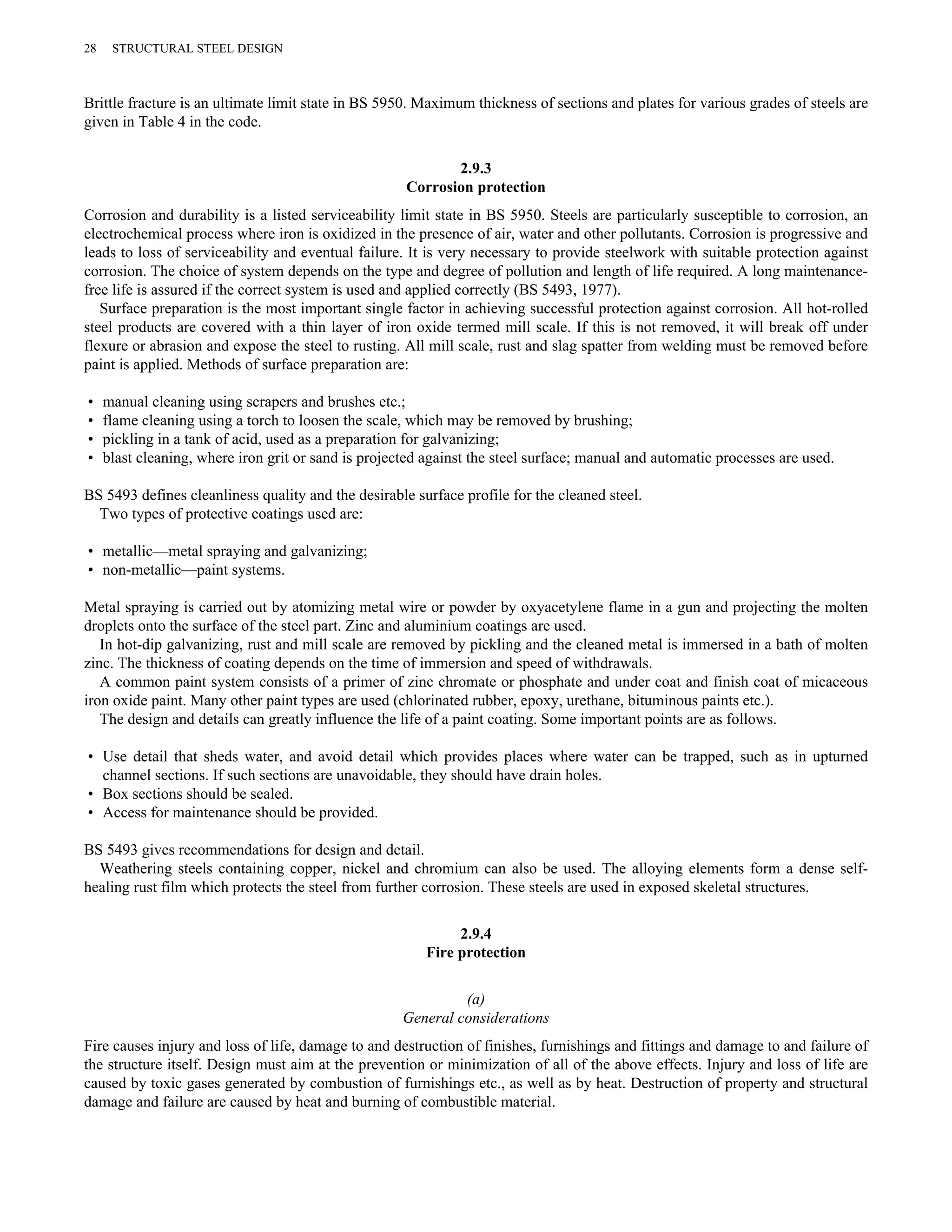 28 STRUCTURAL STEEL DESIGN 
Brittle fracture is an ultimate limit state in BS 5950. Maximum thickness of sections and plates for various grades of steels are 
given in Table 4 in the code. 
2.9.3 
Corrosion protection 
Corrosion and durability is a listed serviceability limit state in BS 5950. Steels are particularly susceptible to corrosion, an 
electrochemical process where iron is oxidized in the presence of air, water and other pollutants. Corrosion is progressive and 
leads to loss of serviceability and eventual failure. It is very necessary to provide steelwork with suitable protection against 
corrosion. The choice of system depends on the type and degree of pollution and length of life required. A long maintenance-free 
life is assured if the correct system is used and applied correctly (BS 5493, 1977). 
Surface preparation is the most important single factor in achieving successful protection against corrosion. All hot-rolled 
steel products are covered with a thin layer of iron oxide termed mill scale. If this is not removed, it will break off under 
flexure or abrasion and expose the steel to rusting. All mill scale, rust and slag spatter from welding must be removed before 
paint is applied. Methods of surface preparation are: 
• manual cleaning using scrapers and brushes etc.; 
• flame cleaning using a torch to loosen the scale, which may be removed by brushing; 
• pickling in a tank of acid, used as a preparation for galvanizing; 
• blast cleaning, where iron grit or sand is projected against the steel surface; manual and automatic processes are used. 
BS 5493 defines cleanliness quality and the desirable surface profile for the cleaned steel. 
Two types of protective coatings used are: 
• metallic—metal spraying and galvanizing; 
• non-metallic—paint systems. 
Metal spraying is carried out by atomizing metal wire or powder by oxyacetylene flame in a gun and projecting the molten 
droplets onto the surface of the steel part. Zinc and aluminium coatings are used. 
In hot-dip galvanizing, rust and mill scale are removed by pickling and the cleaned metal is immersed in a bath of molten 
zinc. The thickness of coating depends on the time of immersion and speed of withdrawals. 
A common paint system consists of a primer of zinc chromate or phosphate and under coat and finish coat of micaceous 
iron oxide paint. Many other paint types are used (chlorinated rubber, epoxy, urethane, bituminous paints etc.). 
The design and details can greatly influence the life of a paint coating. Some important points are as follows. 
• Use detail that sheds water, and avoid detail which provides places where water can be trapped, such as in upturned 
channel sections. If such sections are unavoidable, they should have drain holes. 
• Box sections should be sealed. 
• Access for maintenance should be provided. 
BS 5493 gives recommendations for design and detail. 
Weathering steels containing copper, nickel and chromium can also be used. The alloying elements form a dense self-healing 
rust film which protects the steel from further corrosion. These steels are used in exposed skeletal structures. 
2.9.4 
Fire protection 
(a) 
General considerations 
Fire causes injury and loss of life, damage to and destruction of finishes, furnishings and fittings and damage to and failure of 
the structure itself. Design must aim at the prevention or minimization of all of the above effects. Injury and loss of life are 
caused by toxic gases generated by combustion of furnishings etc., as well as by heat. Destruction of property and structural 
damage and failure are caused by heat and burning of combustible material. 
 