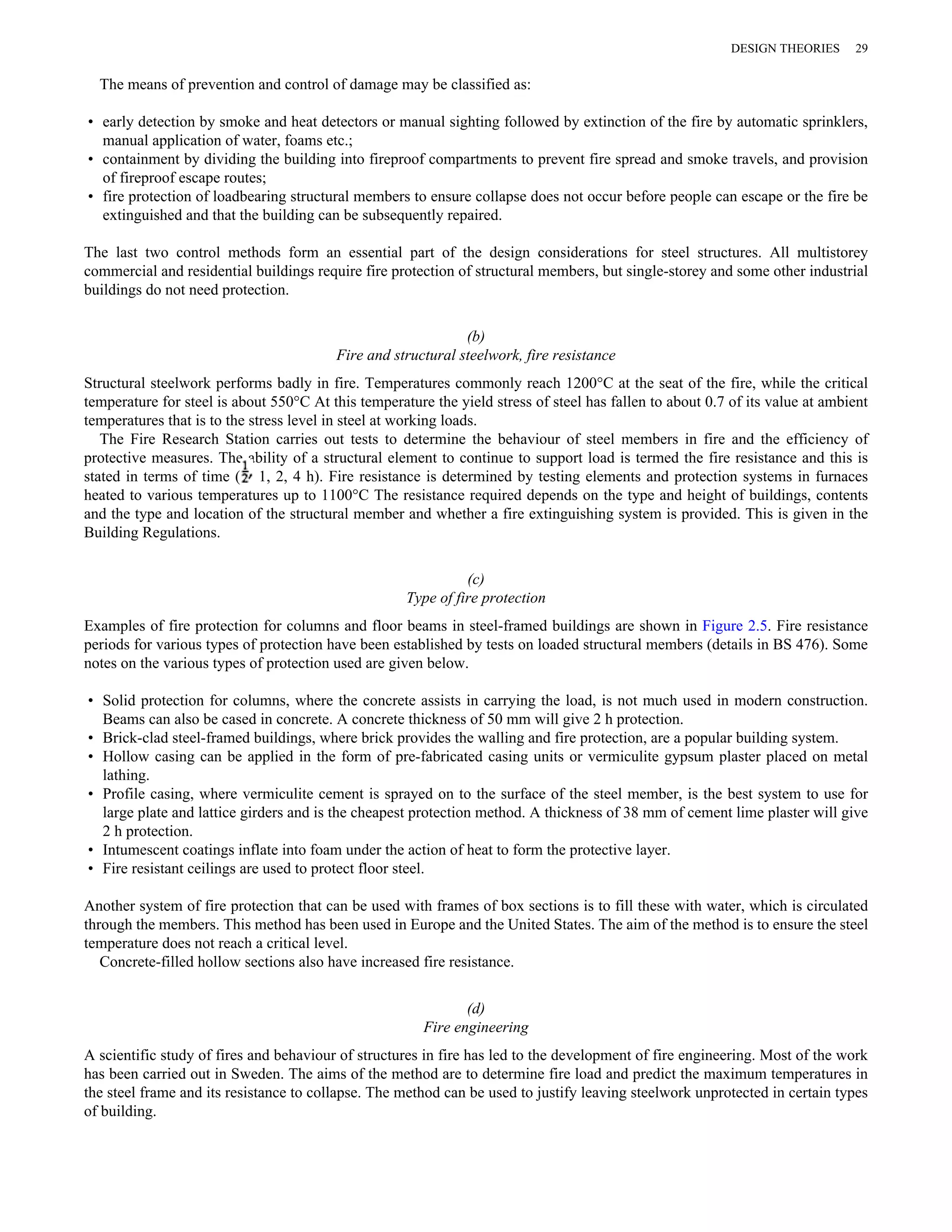 DESIGN THEORIES 29 
The means of prevention and control of damage may be classified as: 
• early detection by smoke and heat detectors or manual sighting followed by extinction of the fire by automatic sprinklers, 
manual application of water, foams etc.; 
• containment by dividing the building into fireproof compartments to prevent fire spread and smoke travels, and provision 
of fireproof escape routes; 
• fire protection of loadbearing structural members to ensure collapse does not occur before people can escape or the fire be 
extinguished and that the building can be subsequently repaired. 
The last two control methods form an essential part of the design considerations for steel structures. All multistorey 
commercial and residential buildings require fire protection of structural members, but single-storey and some other industrial 
buildings do not need protection. 
(b) 
Fire and structural steelwork, fire resistance 
Structural steelwork performs badly in fire. Temperatures commonly reach 1200°C at the seat of the fire, while the critical 
temperature for steel is about 550°C At this temperature the yield stress of steel has fallen to about 0.7 of its value at ambient 
temperatures that is to the stress level in steel at working loads. 
The Fire Research Station carries out tests to determine the behaviour of steel members in fire and the efficiency of 
protective measures. The ability of a structural element to continue to support load is termed the fire resistance and this is 
stated in terms of time ( 1, 2, 4 h). Fire resistance is determined by testing elements and protection systems in furnaces 
heated to various temperatures up to 1100°C The resistance required depends on the type and height of buildings, contents 
and the type and location of the structural member and whether a fire extinguishing system is provided. This is given in the 
Building Regulations. 
(c) 
Type of fire protection 
Examples of fire protection for columns and floor beams in steel-framed buildings are shown in Figure 2.5. Fire resistance 
periods for various types of protection have been established by tests on loaded structural members (details in BS 476). Some 
notes on the various types of protection used are given below. 
• Solid protection for columns, where the concrete assists in carrying the load, is not much used in modern construction. 
Beams can also be cased in concrete. A concrete thickness of 50 mm will give 2 h protection. 
• Brick-clad steel-framed buildings, where brick provides the walling and fire protection, are a popular building system. 
• Hollow casing can be applied in the form of pre-fabricated casing units or vermiculite gypsum plaster placed on metal 
lathing. 
• Profile casing, where vermiculite cement is sprayed on to the surface of the steel member, is the best system to use for 
large plate and lattice girders and is the cheapest protection method. A thickness of 38 mm of cement lime plaster will give 
2 h protection. 
• Intumescent coatings inflate into foam under the action of heat to form the protective layer. 
• Fire resistant ceilings are used to protect floor steel. 
Another system of fire protection that can be used with frames of box sections is to fill these with water, which is circulated 
through the members. This method has been used in Europe and the United States. The aim of the method is to ensure the steel 
temperature does not reach a critical level. 
Concrete-filled hollow sections also have increased fire resistance. 
(d) 
Fire engineering 
A scientific study of fires and behaviour of structures in fire has led to the development of fire engineering. Most of the work 
has been carried out in Sweden. The aims of the method are to determine fire load and predict the maximum temperatures in 
the steel frame and its resistance to collapse. The method can be used to justify leaving steelwork unprotected in certain types 
of building. 
 