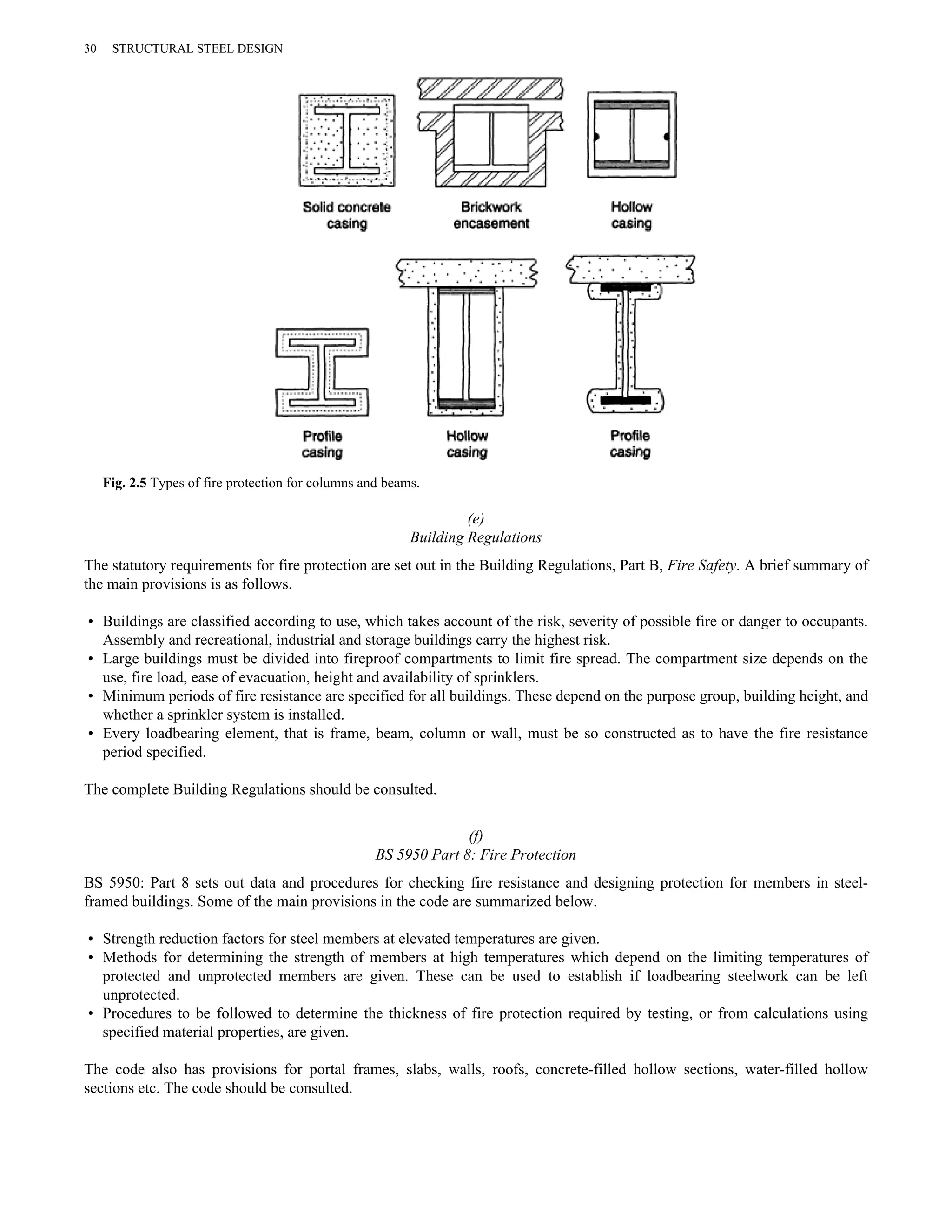 (e) 
30 STRUCTURAL STEEL DESIGN 
Fig. 2.5 Types of fire protection for columns and beams. 
Building Regulations 
The statutory requirements for fire protection are set out in the Building Regulations, Part B, Fire Safety. A brief summary of 
the main provisions is as follows. 
• Buildings are classified according to use, which takes account of the risk, severity of possible fire or danger to occupants. 
Assembly and recreational, industrial and storage buildings carry the highest risk. 
• Large buildings must be divided into fireproof compartments to limit fire spread. The compartment size depends on the 
use, fire load, ease of evacuation, height and availability of sprinklers. 
• Minimum periods of fire resistance are specified for all buildings. These depend on the purpose group, building height, and 
whether a sprinkler system is installed. 
• Every loadbearing element, that is frame, beam, column or wall, must be so constructed as to have the fire resistance 
period specified. 
The complete Building Regulations should be consulted. 
(f) 
BS 5950 Part 8: Fire Protection 
BS 5950: Part 8 sets out data and procedures for checking fire resistance and designing protection for members in steel-framed 
buildings. Some of the main provisions in the code are summarized below. 
• Strength reduction factors for steel members at elevated temperatures are given. 
• Methods for determining the strength of members at high temperatures which depend on the limiting temperatures of 
protected and unprotected members are given. These can be used to establish if loadbearing steelwork can be left 
unprotected. 
• Procedures to be followed to determine the thickness of fire protection required by testing, or from calculations using 
specified material properties, are given. 
The code also has provisions for portal frames, slabs, walls, roofs, concrete-filled hollow sections, water-filled hollow 
sections etc. The code should be consulted. 
 