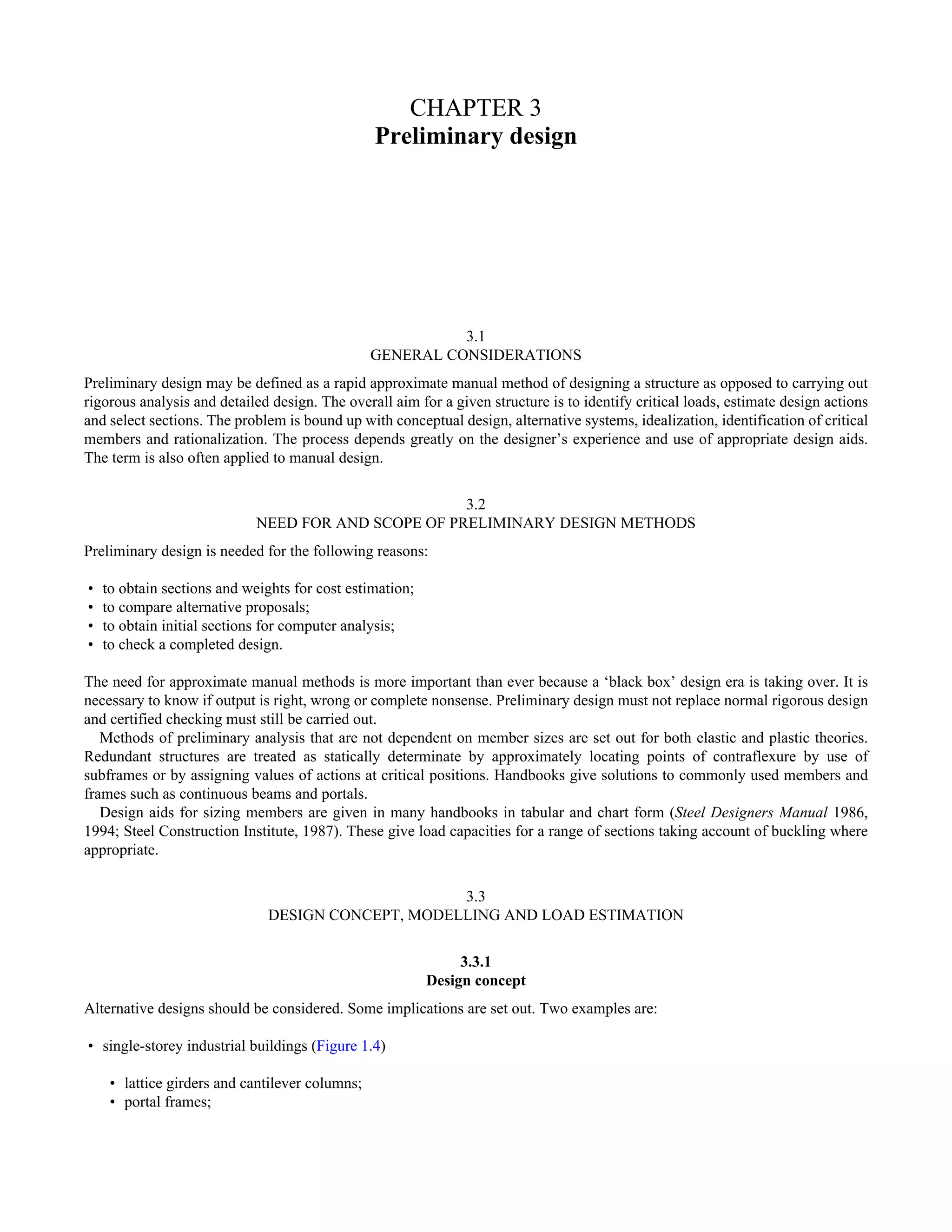CHAPTER 3 
Preliminary design 
3.1 
GENERAL CONSIDERATIONS 
Preliminary design may be defined as a rapid approximate manual method of designing a structure as opposed to carrying out 
rigorous analysis and detailed design. The overall aim for a given structure is to identify critical loads, estimate design actions 
and select sections. The problem is bound up with conceptual design, alternative systems, idealization, identification of critical 
members and rationalization. The process depends greatly on the designer’s experience and use of appropriate design aids. 
The term is also often applied to manual design. 
3.2 
NEED FOR AND SCOPE OF PRELIMINARY DESIGN METHODS 
Preliminary design is needed for the following reasons: 
• to obtain sections and weights for cost estimation; 
• to compare alternative proposals; 
• to obtain initial sections for computer analysis; 
• to check a completed design. 
The need for approximate manual methods is more important than ever because a ‘black box’ design era is taking over. It is 
necessary to know if output is right, wrong or complete nonsense. Preliminary design must not replace normal rigorous design 
and certified checking must still be carried out. 
Methods of preliminary analysis that are not dependent on member sizes are set out for both elastic and plastic theories. 
Redundant structures are treated as statically determinate by approximately locating points of contraflexure by use of 
subframes or by assigning values of actions at critical positions. Handbooks give solutions to commonly used members and 
frames such as continuous beams and portals. 
Design aids for sizing members are given in many handbooks in tabular and chart form (Steel Designers Manual 1986, 
1994; Steel Construction Institute, 1987). These give load capacities for a range of sections taking account of buckling where 
appropriate. 
3.3 
DESIGN CONCEPT, MODELLING AND LOAD ESTIMATION 
3.3.1 
Design concept 
Alternative designs should be considered. Some implications are set out. Two examples are: 
• single-storey industrial buildings (Figure 1.4) 
• lattice girders and cantilever columns; 
• portal frames; 
 