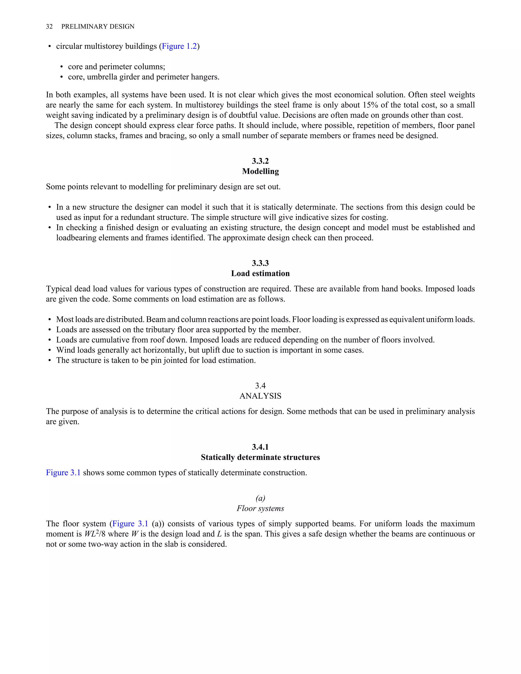 32 PRELIMINARY DESIGN 
• circular multistorey buildings (Figure 1.2) 
• core and perimeter columns; 
• core, umbrella girder and perimeter hangers. 
In both examples, all systems have been used. It is not clear which gives the most economical solution. Often steel weights 
are nearly the same for each system. In multistorey buildings the steel frame is only about 15% of the total cost, so a small 
weight saving indicated by a preliminary design is of doubtful value. Decisions are often made on grounds other than cost. 
The design concept should express clear force paths. It should include, where possible, repetition of members, floor panel 
sizes, column stacks, frames and bracing, so only a small number of separate members or frames need be designed. 
3.3.2 
Modelling 
Some points relevant to modelling for preliminary design are set out. 
• In a new structure the designer can model it such that it is statically determinate. The sections from this design could be 
used as input for a redundant structure. The simple structure will give indicative sizes for costing. 
• In checking a finished design or evaluating an existing structure, the design concept and model must be established and 
loadbearing elements and frames identified. The approximate design check can then proceed. 
3.3.3 
Load estimation 
Typical dead load values for various types of construction are required. These are available from hand books. Imposed loads 
are given the code. Some comments on load estimation are as follows. 
• Most loads are distributed. Beam and column reactions are point loads. Floor loading is expressed as equivalent uniform loads. 
• Loads are assessed on the tributary floor area supported by the member. 
• Loads are cumulative from roof down. Imposed loads are reduced depending on the number of floors involved. 
• Wind loads generally act horizontally, but uplift due to suction is important in some cases. 
• The structure is taken to be pin jointed for load estimation. 
3.4 
ANALYSIS 
The purpose of analysis is to determine the critical actions for design. Some methods that can be used in preliminary analysis 
are given. 
3.4.1 
Statically determinate structures 
Figure 3.1 shows some common types of statically determinate construction. 
(a) 
Floor systems 
The floor system (Figure 3.1 (a)) consists of various types of simply supported beams. For uniform loads the maximum 
moment is WL2/8 where W is the design load and L is the span. This gives a safe design whether the beams are continuous or 
not or some two-way action in the slab is considered. 
 
