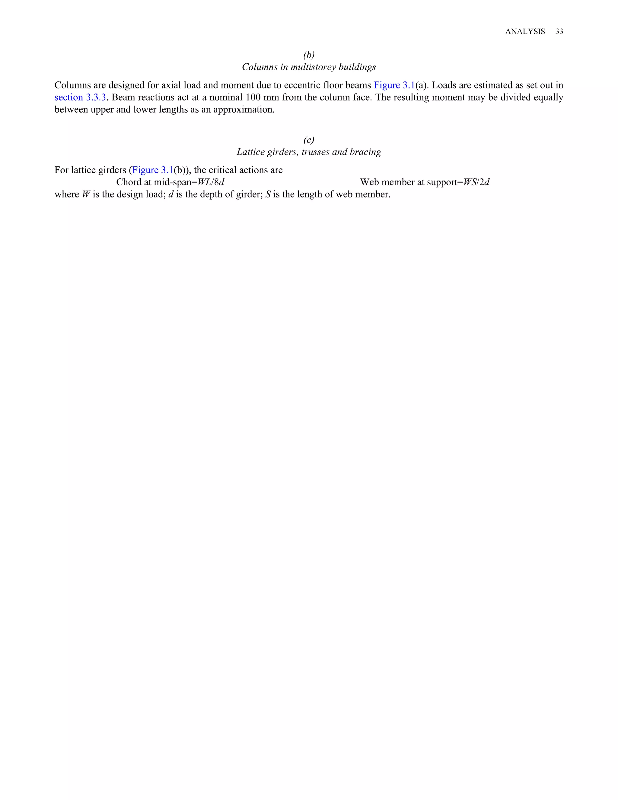 (b) 
Columns in multistorey buildings 
Columns are designed for axial load and moment due to eccentric floor beams Figure 3.1(a). Loads are estimated as set out in 
section 3.3.3. Beam reactions act at a nominal 100 mm from the column face. The resulting moment may be divided equally 
between upper and lower lengths as an approximation. 
(c) 
Lattice girders, trusses and bracing 
For lattice girders (Figure 3.1(b)), the critical actions are 
Chord at mid-span=WL/8d Web member at support=WS/2d 
where W is the design load; d is the depth of girder; S is the length of web member. 
ANALYSIS 33 
 