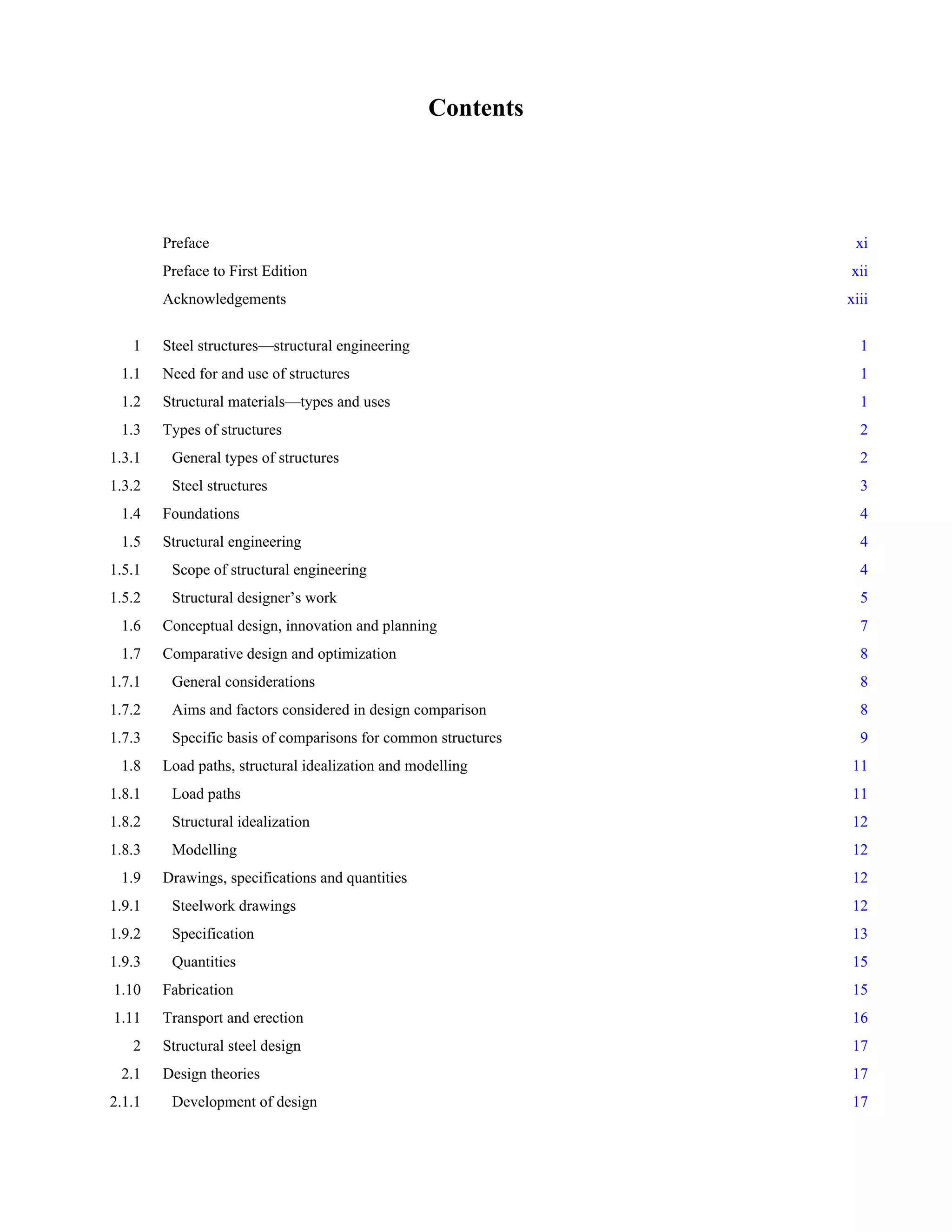Contents 
Preface xi 
Preface to First Edition xii 
Acknowledgements xiii 
1 Steel structures—structural engineering 1 
1.1 Need for and use of structures 1 
1.2 Structural materials—types and uses 1 
1.3 Types of structures 2 
1.3.1 General types of structures 2 
1.3.2 Steel structures 3 
1.4 Foundations 4 
1.5 Structural engineering 4 
1.5.1 Scope of structural engineering 4 
1.5.2 Structural designer’s work 5 
1.6 Conceptual design, innovation and planning 7 
1.7 Comparative design and optimization 8 
1.7.1 General considerations 8 
1.7.2 Aims and factors considered in design comparison 8 
1.7.3 Specific basis of comparisons for common structures 9 
1.8 Load paths, structural idealization and modelling 11 
1.8.1 Load paths 11 
1.8.2 Structural idealization 12 
1.8.3 Modelling 12 
1.9 Drawings, specifications and quantities 12 
1.9.1 Steelwork drawings 12 
1.9.2 Specification 13 
1.9.3 Quantities 15 
1.10 Fabrication 15 
1.11 Transport and erection 16 
2 Structural steel design 17 
2.1 Design theories 17 
2.1.1 Development of design 17 
 