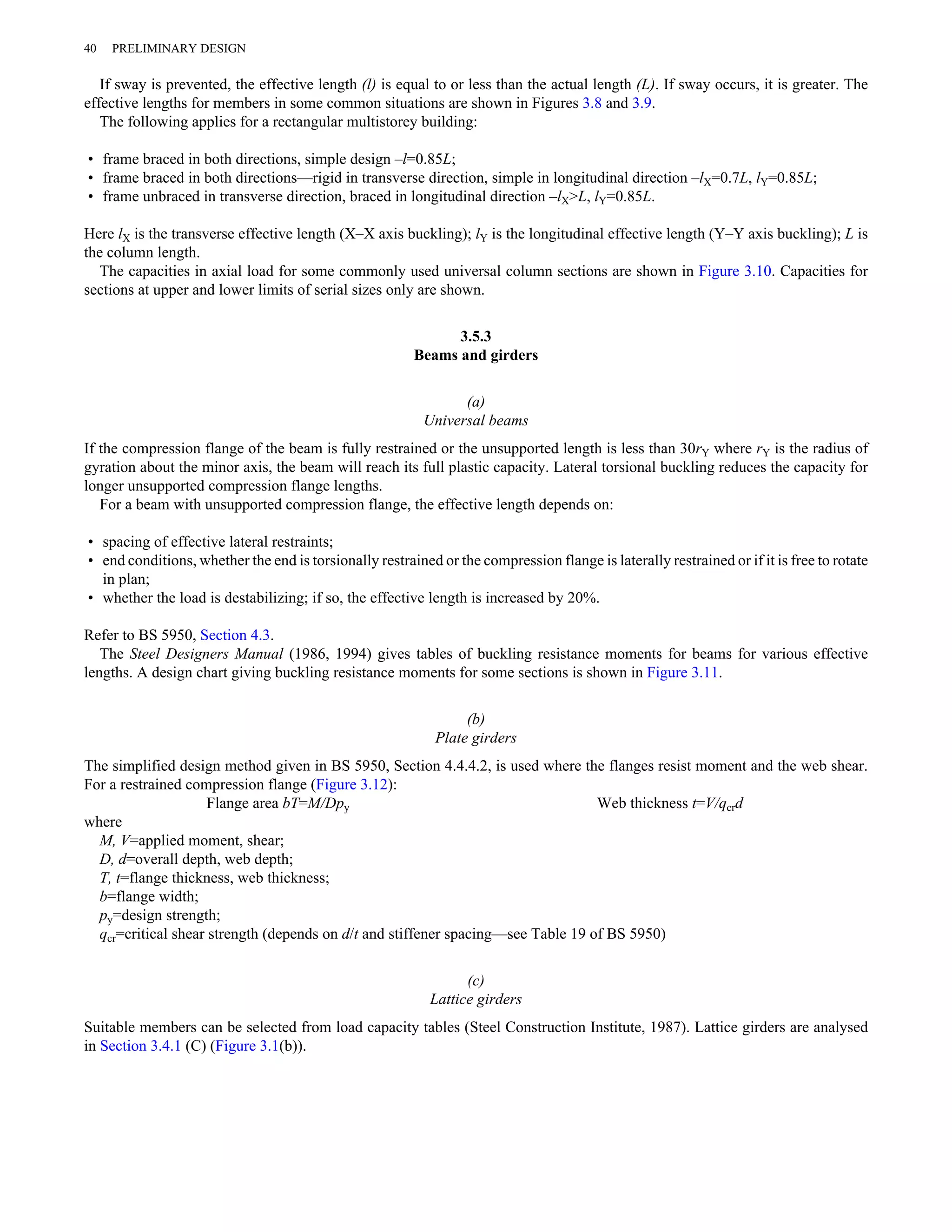 40 PRELIMINARY DESIGN 
If sway is prevented, the effective length (l) is equal to or less than the actual length (L). If sway occurs, it is greater. The 
effective lengths for members in some common situations are shown in Figures 3.8 and 3.9. 
The following applies for a rectangular multistorey building: 
• frame braced in both directions, simple design –l=0.85L; 
• frame braced in both directions—rigid in transverse direction, simple in longitudinal direction –lX=0.7L, lY=0.85L; 
• frame unbraced in transverse direction, braced in longitudinal direction –lX>L, lY=0.85L. 
Here lX is the transverse effective length (X–X axis buckling); lY is the longitudinal effective length (Y–Y axis buckling); L is 
the column length. 
The capacities in axial load for some commonly used universal column sections are shown in Figure 3.10. Capacities for 
sections at upper and lower limits of serial sizes only are shown. 
3.5.3 
Beams and girders 
(a) 
Universal beams 
If the compression flange of the beam is fully restrained or the unsupported length is less than 30rY where rY is the radius of 
gyration about the minor axis, the beam will reach its full plastic capacity. Lateral torsional buckling reduces the capacity for 
longer unsupported compression flange lengths. 
For a beam with unsupported compression flange, the effective length depends on: 
• spacing of effective lateral restraints; 
• end conditions, whether the end is torsionally restrained or the compression flange is laterally restrained or if it is free to rotate 
in plan; 
• whether the load is destabilizing; if so, the effective length is increased by 20%. 
Refer to BS 5950, Section 4.3. 
The Steel Designers Manual (1986, 1994) gives tables of buckling resistance moments for beams for various effective 
lengths. A design chart giving buckling resistance moments for some sections is shown in Figure 3.11. 
(b) 
Plate girders 
The simplified design method given in BS 5950, Section 4.4.4.2, is used where the flanges resist moment and the web shear. 
For a restrained compression flange (Figure 3.12): 
Flange area bT=M/Dpy Web thickness t=V/qcrd 
where 
M, V=applied moment, shear; 
D, d=overall depth, web depth; 
T, t=flange thickness, web thickness; 
b=flange width; 
py=design strength; 
qcr=critical shear strength (depends on d/t and stiffener spacing—see Table 19 of BS 5950) 
(c) 
Lattice girders 
Suitable members can be selected from load capacity tables (Steel Construction Institute, 1987). Lattice girders are analysed 
in Section 3.4.1 (C) (Figure 3.1(b)). 
 