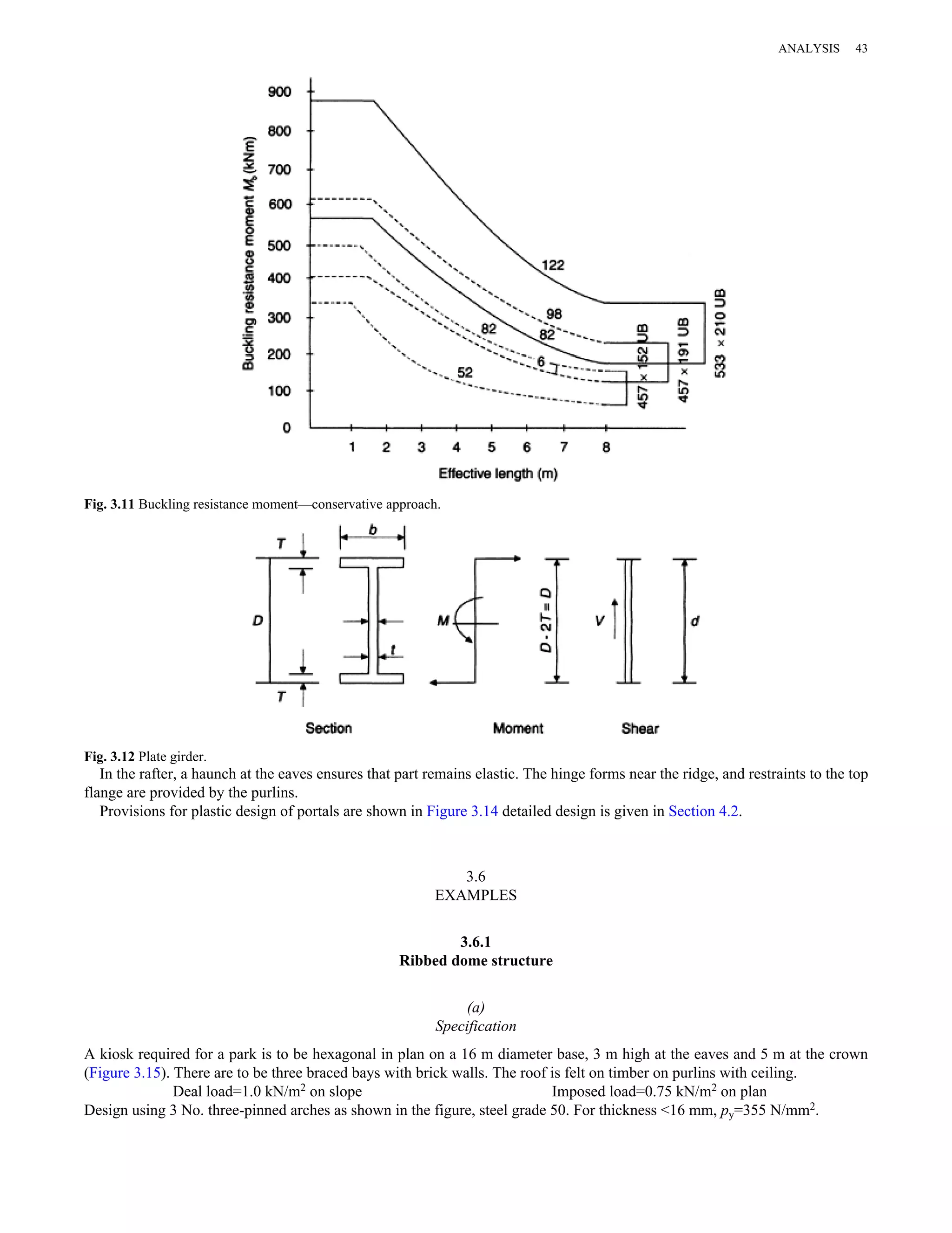 Fig. 3.11 Buckling resistance moment—conservative approach. 
Fig. 3.12 Plate girder. 
ANALYSIS 43 
In the rafter, a haunch at the eaves ensures that part remains elastic. The hinge forms near the ridge, and restraints to the top 
flange are provided by the purlins. 
Provisions for plastic design of portals are shown in Figure 3.14 detailed design is given in Section 4.2. 
3.6 
EXAMPLES 
3.6.1 
Ribbed dome structure 
(a) 
Specification 
A kiosk required for a park is to be hexagonal in plan on a 16 m diameter base, 3 m high at the eaves and 5 m at the crown 
(Figure 3.15). There are to be three braced bays with brick walls. The roof is felt on timber on purlins with ceiling. 
Deal load=1.0 kN/m2 on slope Imposed load=0.75 kN/m2 on plan 
Design using 3 No. three-pinned arches as shown in the figure, steel grade 50. For thickness <16 mm, py=355 N/mm2. 
 