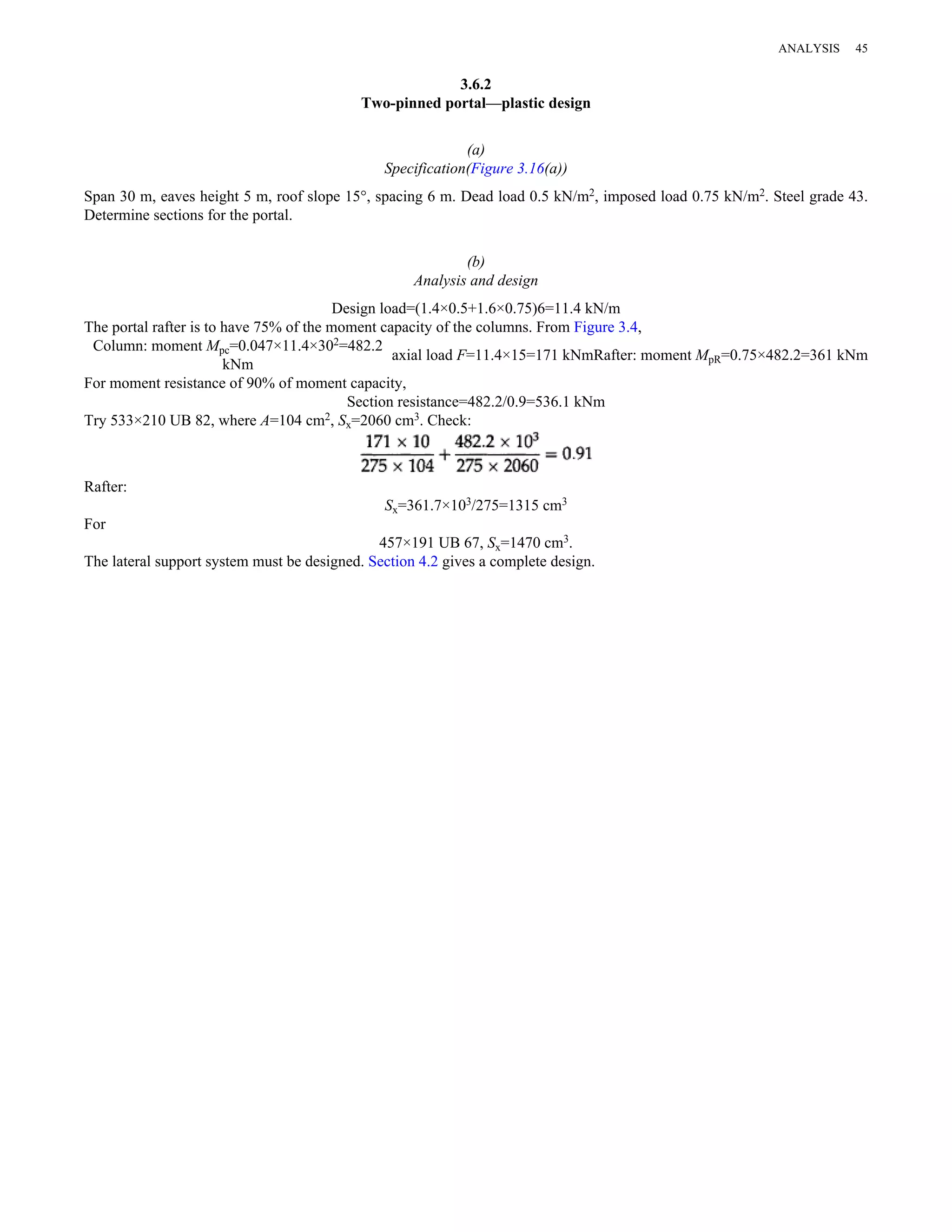 3.6.2 
Two-pinned portal—plastic design 
(a) 
Specification(Figure 3.16(a)) 
Span 30 m, eaves height 5 m, roof slope 15°, spacing 6 m. Dead load 0.5 kN/m2, imposed load 0.75 kN/m2. Steel grade 43. 
Determine sections for the portal. 
(b) 
Analysis and design 
Design load=(1.4×0.5+1.6×0.75)6=11.4 kN/m 
The portal rafter is to have 75% of the moment capacity of the columns. From Figure 3.4, 
Column: moment Mpc=0.047×11.4×302=482.2 
kNm axial load F=11.4×15=171 kNmRafter: moment MpR=0.75×482.2=361 kNm 
For moment resistance of 90% of moment capacity, 
Section resistance=482.2/0.9=536.1 kNm 
Try 533×210 UB 82, where A=104 cm2, Sx=2060 cm3. Check: 
Rafter: 
Sx=361.7×103/275=1315 cm3 
For 
457×191 UB 67, Sx=1470 cm3. 
The lateral support system must be designed. Section 4.2 gives a complete design. 
ANALYSIS 45 
 