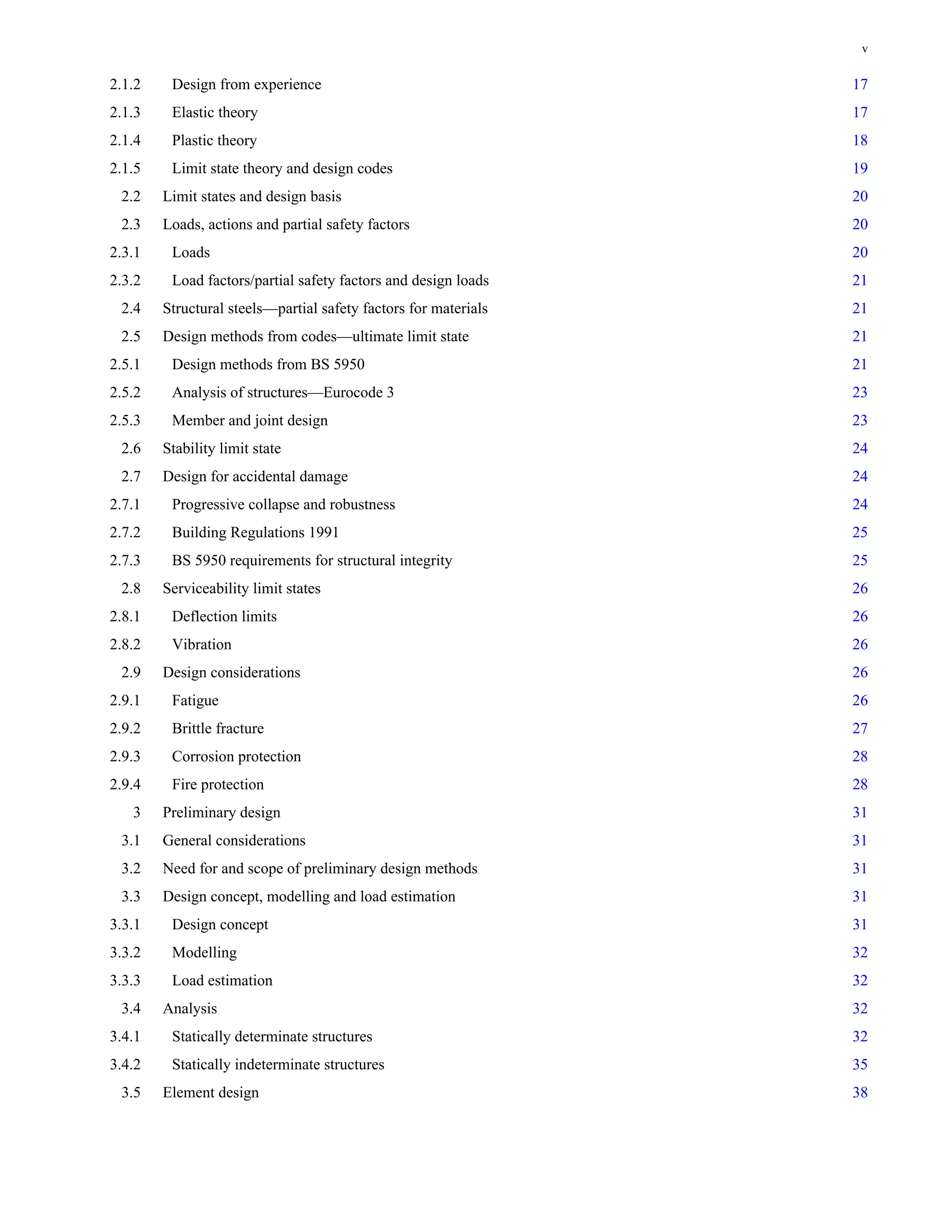 v 
2.1.2 Design from experience 17 
2.1.3 Elastic theory 17 
2.1.4 Plastic theory 18 
2.1.5 Limit state theory and design codes 19 
2.2 Limit states and design basis 20 
2.3 Loads, actions and partial safety factors 20 
2.3.1 Loads 20 
2.3.2 Load factors/partial safety factors and design loads 21 
2.4 Structural steels—partial safety factors for materials 21 
2.5 Design methods from codes—ultimate limit state 21 
2.5.1 Design methods from BS 5950 21 
2.5.2 Analysis of structures—Eurocode 3 23 
2.5.3 Member and joint design 23 
2.6 Stability limit state 24 
2.7 Design for accidental damage 24 
2.7.1 Progressive collapse and robustness 24 
2.7.2 Building Regulations 1991 25 
2.7.3 BS 5950 requirements for structural integrity 25 
2.8 Serviceability limit states 26 
2.8.1 Deflection limits 26 
2.8.2 Vibration 26 
2.9 Design considerations 26 
2.9.1 Fatigue 26 
2.9.2 Brittle fracture 27 
2.9.3 Corrosion protection 28 
2.9.4 Fire protection 28 
3 Preliminary design 31 
3.1 General considerations 31 
3.2 Need for and scope of preliminary design methods 31 
3.3 Design concept, modelling and load estimation 31 
3.3.1 Design concept 31 
3.3.2 Modelling 32 
3.3.3 Load estimation 32 
3.4 Analysis 32 
3.4.1 Statically determinate structures 32 
3.4.2 Statically indeterminate structures 35 
3.5 Element design 38 
 