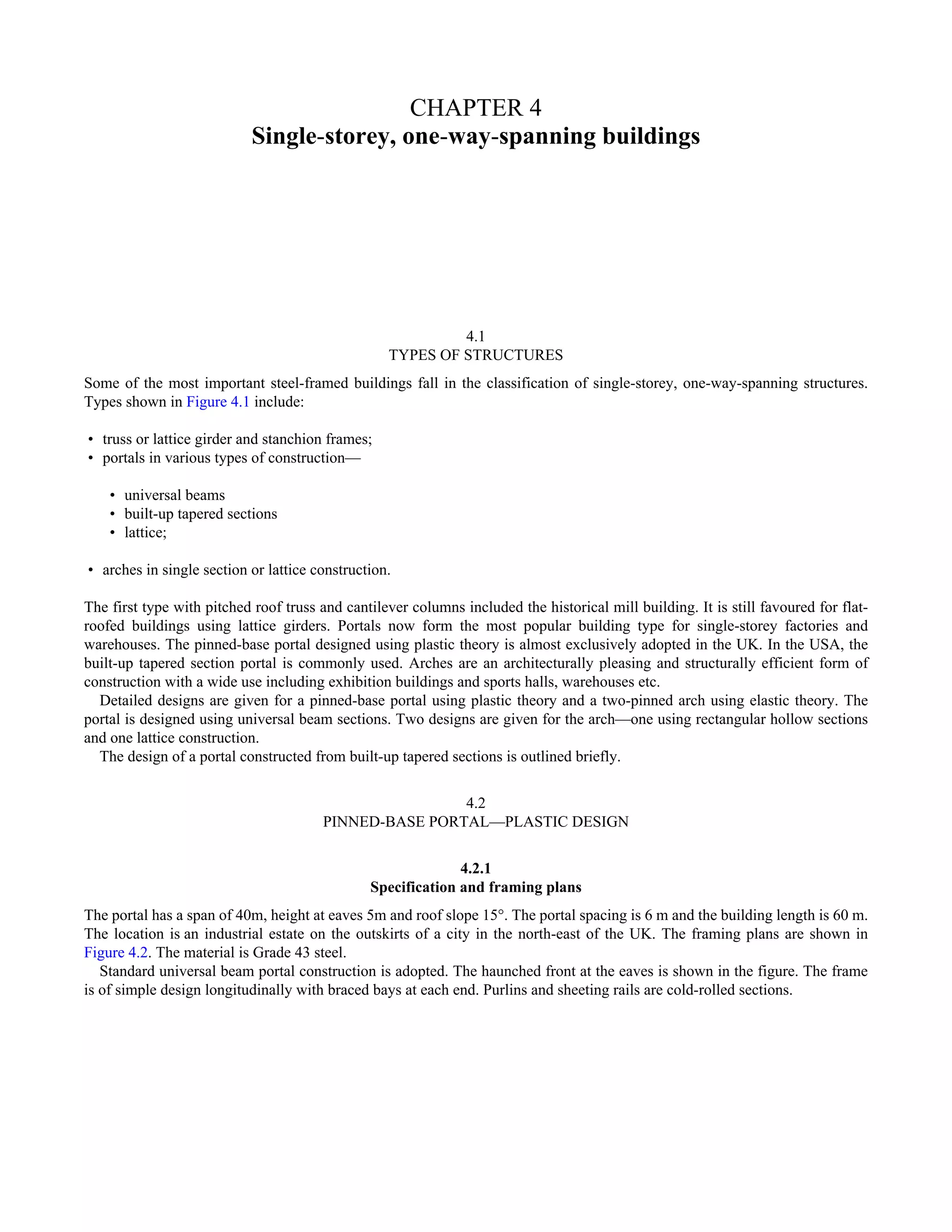 CHAPTER 4 
Single-storey, one-way-spanning buildings 
4.1 
TYPES OF STRUCTURES 
Some of the most important steel-framed buildings fall in the classification of single-storey, one-way-spanning structures. 
Types shown in Figure 4.1 include: 
• truss or lattice girder and stanchion frames; 
• portals in various types of construction— 
• universal beams 
• built-up tapered sections 
• lattice; 
• arches in single section or lattice construction. 
The first type with pitched roof truss and cantilever columns included the historical mill building. It is still favoured for flat-roofed 
buildings using lattice girders. Portals now form the most popular building type for single-storey factories and 
warehouses. The pinned-base portal designed using plastic theory is almost exclusively adopted in the UK. In the USA, the 
built-up tapered section portal is commonly used. Arches are an architecturally pleasing and structurally efficient form of 
construction with a wide use including exhibition buildings and sports halls, warehouses etc. 
Detailed designs are given for a pinned-base portal using plastic theory and a two-pinned arch using elastic theory. The 
portal is designed using universal beam sections. Two designs are given for the arch—one using rectangular hollow sections 
and one lattice construction. 
The design of a portal constructed from built-up tapered sections is outlined briefly. 
4.2 
PINNED-BASE PORTAL—PLASTIC DESIGN 
4.2.1 
Specification and framing plans 
The portal has a span of 40m, height at eaves 5m and roof slope 15°. The portal spacing is 6 m and the building length is 60 m. 
The location is an industrial estate on the outskirts of a city in the north-east of the UK. The framing plans are shown in 
Figure 4.2. The material is Grade 43 steel. 
Standard universal beam portal construction is adopted. The haunched front at the eaves is shown in the figure. The frame 
is of simple design longitudinally with braced bays at each end. Purlins and sheeting rails are cold-rolled sections. 
 