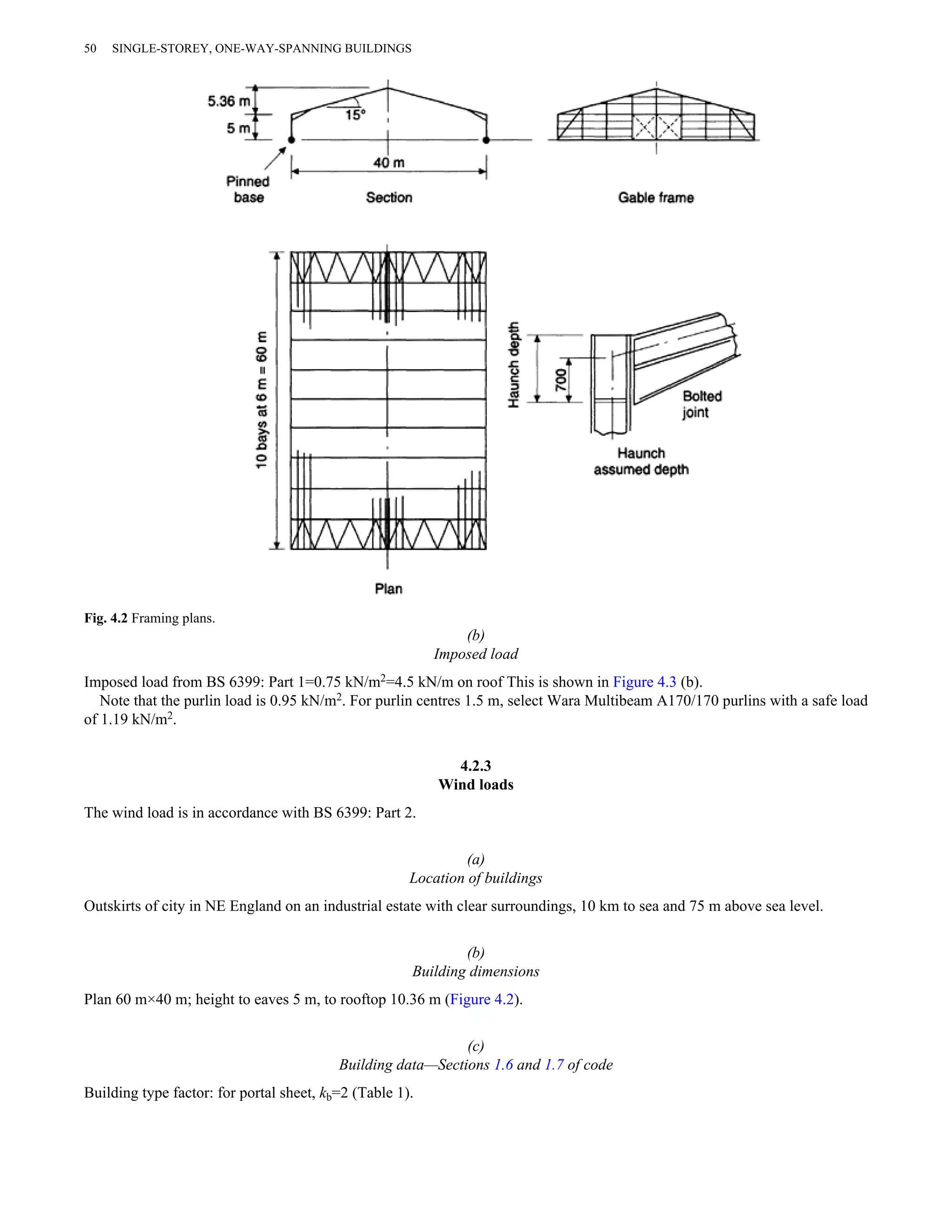 (b) 
Imposed load 
50 SINGLE-STOREY, ONE-WAY-SPANNING BUILDINGS 
Fig. 4.2 Framing plans. 
Imposed load from BS 6399: Part 1=0.75 kN/m2=4.5 kN/m on roof This is shown in Figure 4.3 (b). 
Note that the purlin load is 0.95 kN/m2. For purlin centres 1.5 m, select Wara Multibeam A170/170 purlins with a safe load 
of 1.19 kN/m2. 
4.2.3 
Wind loads 
The wind load is in accordance with BS 6399: Part 2. 
(a) 
Location of buildings 
Outskirts of city in NE England on an industrial estate with clear surroundings, 10 km to sea and 75 m above sea level. 
(b) 
Building dimensions 
Plan 60 m×40 m; height to eaves 5 m, to rooftop 10.36 m (Figure 4.2). 
(c) 
Building data—Sections 1.6 and 1.7 of code 
Building type factor: for portal sheet, kb=2 (Table 1). 
 