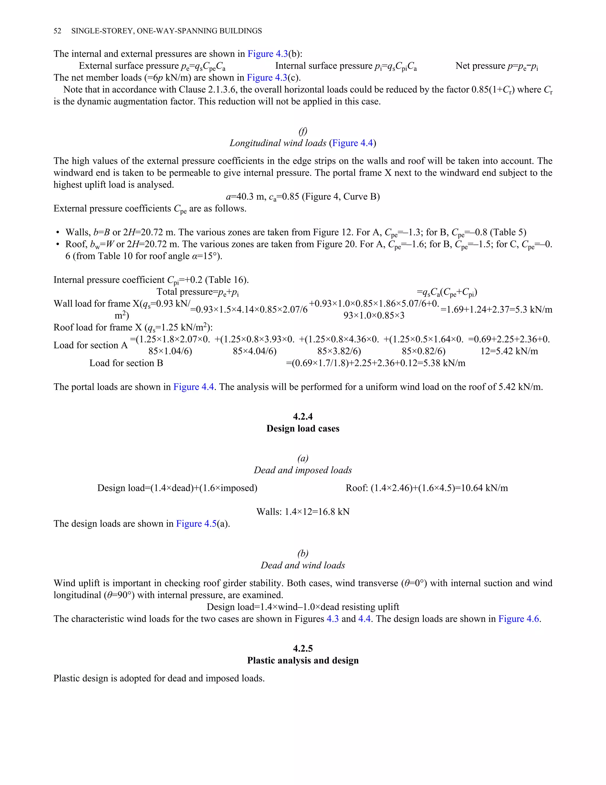 52 SINGLE-STOREY, ONE-WAY-SPANNING BUILDINGS 
The internal and external pressures are shown in Figure 4.3(b): 
External surface pressure pe=qsCpeCa Internal surface pressure pi=qsCpiCa Net pressure p=pe–pi 
The net member loads (=6p kN/m) are shown in Figure 4.3(c). 
Note that in accordance with Clause 2.1.3.6, the overall horizontal loads could be reduced by the factor 0.85(1+Cr) where Cr 
is the dynamic augmentation factor. This reduction will not be applied in this case. 
(f) 
Longitudinal wind loads (Figure 4.4) 
The high values of the external pressure coefficients in the edge strips on the walls and roof will be taken into account. The 
windward end is taken to be permeable to give internal pressure. The portal frame X next to the windward end subject to the 
highest uplift load is analysed. 
a=40.3 m, ca=0.85 (Figure 4, Curve B) 
External pressure coefficients Cpe are as follows. 
• Walls, b=B or 2H=20.72 m. The various zones are taken from Figure 12. For A, Cpe=–1.3; for B, Cpe=–0.8 (Table 5) 
• Roof, bw=W or 2H=20.72 m. The various zones are taken from Figure 20. For A, Cpe=–1.6; for B, Cpe=–1.5; for C, Cpe=–0. 
6 (from Table 10 for roof angle α=15°). 
Internal pressure coefficient Cpi=+0.2 (Table 16). 
Total pressure=pe+pi =qsCa(Cpe+Cpi) 
Wall load for frame X(qs=0.93 kN/ 
m2) =0.93×1.5×4.14×0.85×2.07/6 +0.93×1.0×0.85×1.86×5.07/6+0. 
93×1.0×0.85×3 =1.69+1.24+2.37=5.3 kN/m 
Roof load for frame X (qs=1.25 kN/m2): 
Load for section A =(1.25×1.8×2.07×0. 
85×1.04/6) 
+(1.25×0.8×3.93×0. 
85×4.04/6) 
+(1.25×0.8×4.36×0. 
85×3.82/6) 
+(1.25×0.5×1.64×0. 
85×0.82/6) 
=0.69+2.25+2.36+0. 
12=5.42 kN/m 
Load for section B =(0.69×1.7/1.8)+2.25+2.36+0.12=5.38 kN/m 
The portal loads are shown in Figure 4.4. The analysis will be performed for a uniform wind load on the roof of 5.42 kN/m. 
4.2.4 
Design load cases 
(a) 
Dead and imposed loads 
Design load=(1.4×dead)+(1.6×imposed) Roof: (1.4×2.46)+(1.6×4.5)=10.64 kN/m 
Walls: 1.4×12=16.8 kN 
The design loads are shown in Figure 4.5(a). 
(b) 
Dead and wind loads 
Wind uplift is important in checking roof girder stability. Both cases, wind transverse (θ=0°) with internal suction and wind 
longitudinal (θ=90°) with internal pressure, are examined. 
Design load=1.4×wind–1.0×dead resisting uplift 
The characteristic wind loads for the two cases are shown in Figures 4.3 and 4.4. The design loads are shown in Figure 4.6. 
4.2.5 
Plastic analysis and design 
Plastic design is adopted for dead and imposed loads. 
 
