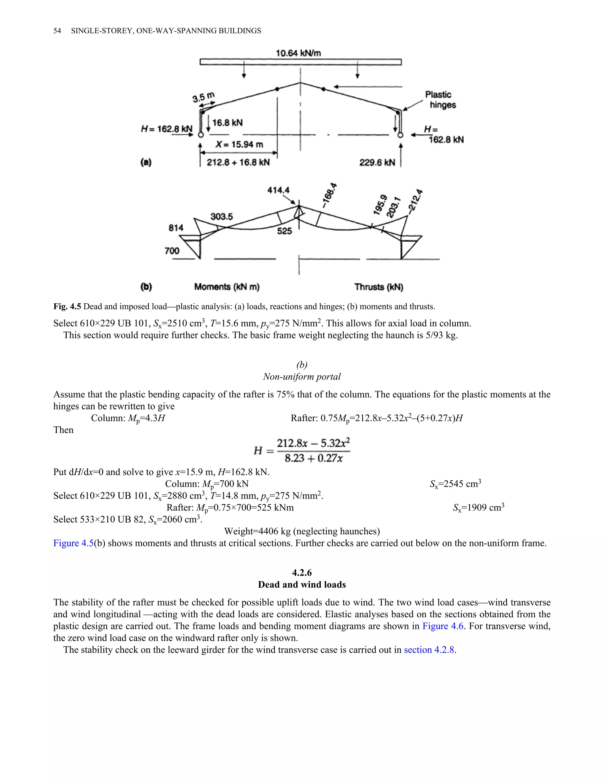 54 SINGLE-STOREY, ONE-WAY-SPANNING BUILDINGS 
Fig. 4.5 Dead and imposed load—plastic analysis: (a) loads, reactions and hinges; (b) moments and thrusts. 
Select 610×229 UB 101, Sx=2510 cm3, T=15.6 mm, py=275 N/mm2. This allows for axial load in column. 
This section would require further checks. The basic frame weight neglecting the haunch is 5/93 kg. 
(b) 
Non-uniform portal 
Assume that the plastic bending capacity of the rafter is 75% that of the column. The equations for the plastic moments at the 
hinges can be rewritten to give 
Column: Mp=4.3H Rafter: 0.75Mp=212.8x–5.32x2–(5+0.27x)H 
Then 
Put dH/dx=0 and solve to give x=15.9 m, H=162.8 kN. 
Column: Mp=700 kN Sx=2545 cm3 
Select 610×229 UB 101, Sx=2880 cm3, T=14.8 mm, py=275 N/mm2. 
Rafter: Mp=0.75×700=525 kNm Sx=1909 cm3 
Select 533×210 UB 82, Sx=2060 cm3. 
Weight=4406 kg (neglecting haunches) 
Figure 4.5(b) shows moments and thrusts at critical sections. Further checks are carried out below on the non-uniform frame. 
4.2.6 
Dead and wind loads 
The stability of the rafter must be checked for possible uplift loads due to wind. The two wind load cases—wind transverse 
and wind longitudinal —acting with the dead loads are considered. Elastic analyses based on the sections obtained from the 
plastic design are carried out. The frame loads and bending moment diagrams are shown in Figure 4.6. For transverse wind, 
the zero wind load case on the windward rafter only is shown. 
The stability check on the leeward girder for the wind transverse case is carried out in section 4.2.8. 
 