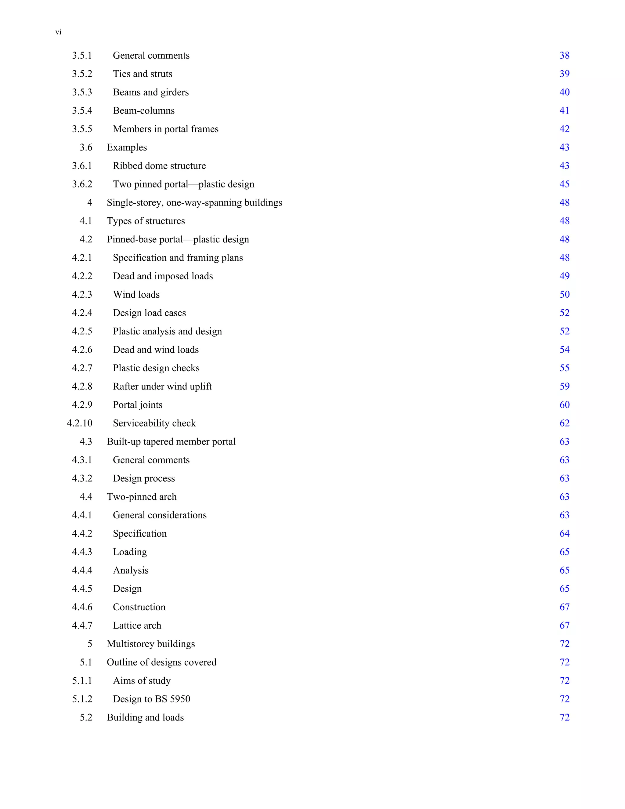 3.5.1 General comments 38 
3.5.2 Ties and struts 39 
3.5.3 Beams and girders 40 
3.5.4 Beam-columns 41 
3.5.5 Members in portal frames 42 
3.6 Examples 43 
3.6.1 Ribbed dome structure 43 
3.6.2 Two pinned portal—plastic design 45 
4 Single-storey, one-way-spanning buildings 48 
4.1 Types of structures 48 
4.2 Pinned-base portal—plastic design 48 
4.2.1 Specification and framing plans 48 
4.2.2 Dead and imposed loads 49 
4.2.3 Wind loads 50 
4.2.4 Design load cases 52 
4.2.5 Plastic analysis and design 52 
4.2.6 Dead and wind loads 54 
4.2.7 Plastic design checks 55 
4.2.8 Rafter under wind uplift 59 
4.2.9 Portal joints 60 
4.2.10 Serviceability check 62 
4.3 Built-up tapered member portal 63 
4.3.1 General comments 63 
4.3.2 Design process 63 
4.4 Two-pinned arch 63 
4.4.1 General considerations 63 
4.4.2 Specification 64 
4.4.3 Loading 65 
4.4.4 Analysis 65 
4.4.5 Design 65 
4.4.6 Construction 67 
4.4.7 Lattice arch 67 
5 Multistorey buildings 72 
5.1 Outline of designs covered 72 
5.1.1 Aims of study 72 
5.1.2 Design to BS 5950 72 
5.2 Building and loads 72 
vi 
 