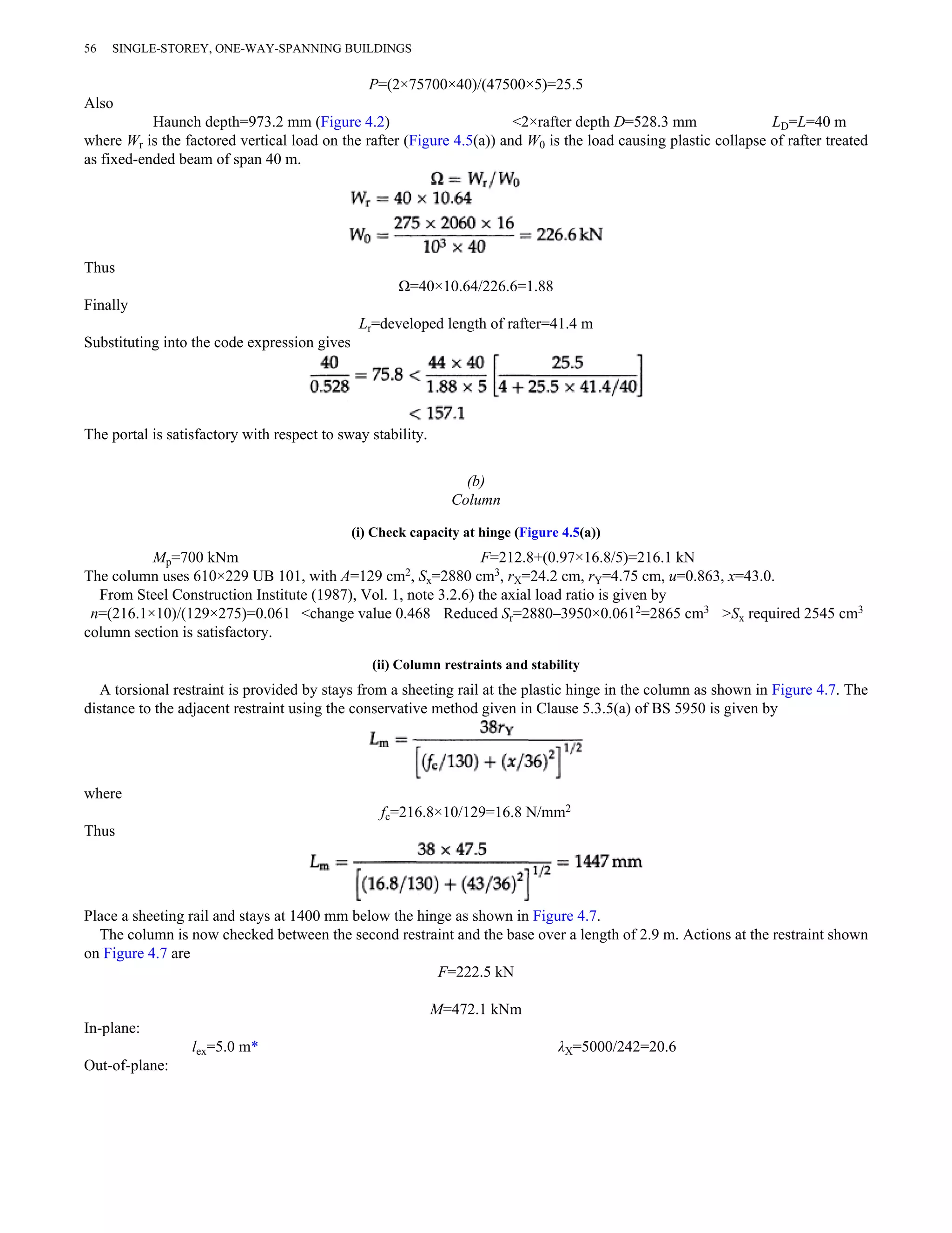 56 SINGLE-STOREY, ONE-WAY-SPANNING BUILDINGS 
P=(2×75700×40)/(47500×5)=25.5 
Also 
Haunch depth=973.2 mm (Figure 4.2) <2×rafter depth D=528.3 mm LD=L=40 m 
where Wr is the factored vertical load on the rafter (Figure 4.5(a)) and W0 is the load causing plastic collapse of rafter treated 
as fixed-ended beam of span 40 m. 
Thus 
Ω=40×10.64/226.6=1.88 
Finally 
Lr=developed length of rafter=41.4 m 
Substituting into the code expression gives 
The portal is satisfactory with respect to sway stability. 
(b) 
Column 
(i) Check capacity at hinge (Figure 4.5(a)) 
Mp=700 kNm F=212.8+(0.97×16.8/5)=216.1 kN 
The column uses 610×229 UB 101, with A=129 cm2, Sx=2880 cm3, rX=24.2 cm, rY=4.75 cm, u=0.863, x=43.0. 
From Steel Construction Institute (1987), Vol. 1, note 3.2.6) the axial load ratio is given by 
n=(216.1×10)/(129×275)=0.061 <change value 0.468 Reduced Sr=2880–3950×0.0612=2865 cm3 >Sx required 2545 cm3 
column section is satisfactory. 
(ii) Column restraints and stability 
A torsional restraint is provided by stays from a sheeting rail at the plastic hinge in the column as shown in Figure 4.7. The 
distance to the adjacent restraint using the conservative method given in Clause 5.3.5(a) of BS 5950 is given by 
where 
fc=216.8×10/129=16.8 N/mm2 
Thus 
Place a sheeting rail and stays at 1400 mm below the hinge as shown in Figure 4.7. 
The column is now checked between the second restraint and the base over a length of 2.9 m. Actions at the restraint shown 
on Figure 4.7 are 
F=222.5 kN 
M=472.1 kNm 
In-plane: 
lex=5.0 m* λX=5000/242=20.6 
Out-of-plane: 
 