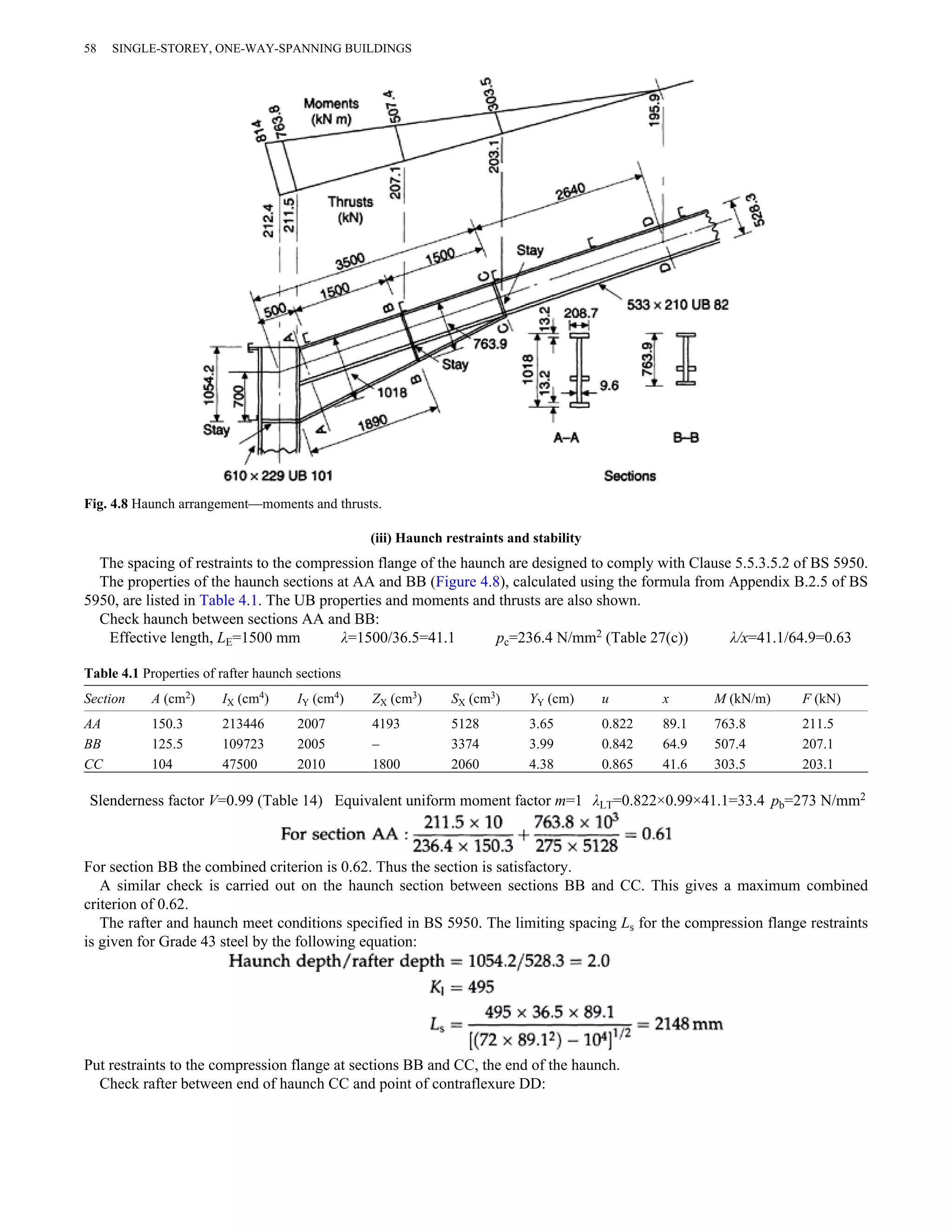 58 SINGLE-STOREY, ONE-WAY-SPANNING BUILDINGS 
Fig. 4.8 Haunch arrangement—moments and thrusts. 
(iii) Haunch restraints and stability 
The spacing of restraints to the compression flange of the haunch are designed to comply with Clause 5.5.3.5.2 of BS 5950. 
The properties of the haunch sections at AA and BB (Figure 4.8), calculated using the formula from Appendix B.2.5 of BS 
5950, are listed in Table 4.1. The UB properties and moments and thrusts are also shown. 
Check haunch between sections AA and BB: 
Effective length, LE=1500 mm λ=1500/36.5=41.1 pc=236.4 N/mm2 (Table 27(c)) λ/x=41.1/64.9=0.63 
Table 4.1 Properties of rafter haunch sections 
Section A (cm2) IX (cm4) IY (cm4) ZX (cm3) SX (cm3) YY (cm) u x M (kN/m) F (kN) 
AA 150.3 213446 2007 4193 5128 3.65 0.822 89.1 763.8 211.5 
BB 125.5 109723 2005 – 3374 3.99 0.842 64.9 507.4 207.1 
CC 104 47500 2010 1800 2060 4.38 0.865 41.6 303.5 203.1 
Slenderness factor V=0.99 (Table 14) Equivalent uniform moment factor m=1 λLT=0.822×0.99×41.1=33.4 pb=273 N/mm2 
For section BB the combined criterion is 0.62. Thus the section is satisfactory. 
A similar check is carried out on the haunch section between sections BB and CC. This gives a maximum combined 
criterion of 0.62. 
The rafter and haunch meet conditions specified in BS 5950. The limiting spacing Ls for the compression flange restraints 
is given for Grade 43 steel by the following equation: 
Put restraints to the compression flange at sections BB and CC, the end of the haunch. 
Check rafter between end of haunch CC and point of contraflexure DD: 
 